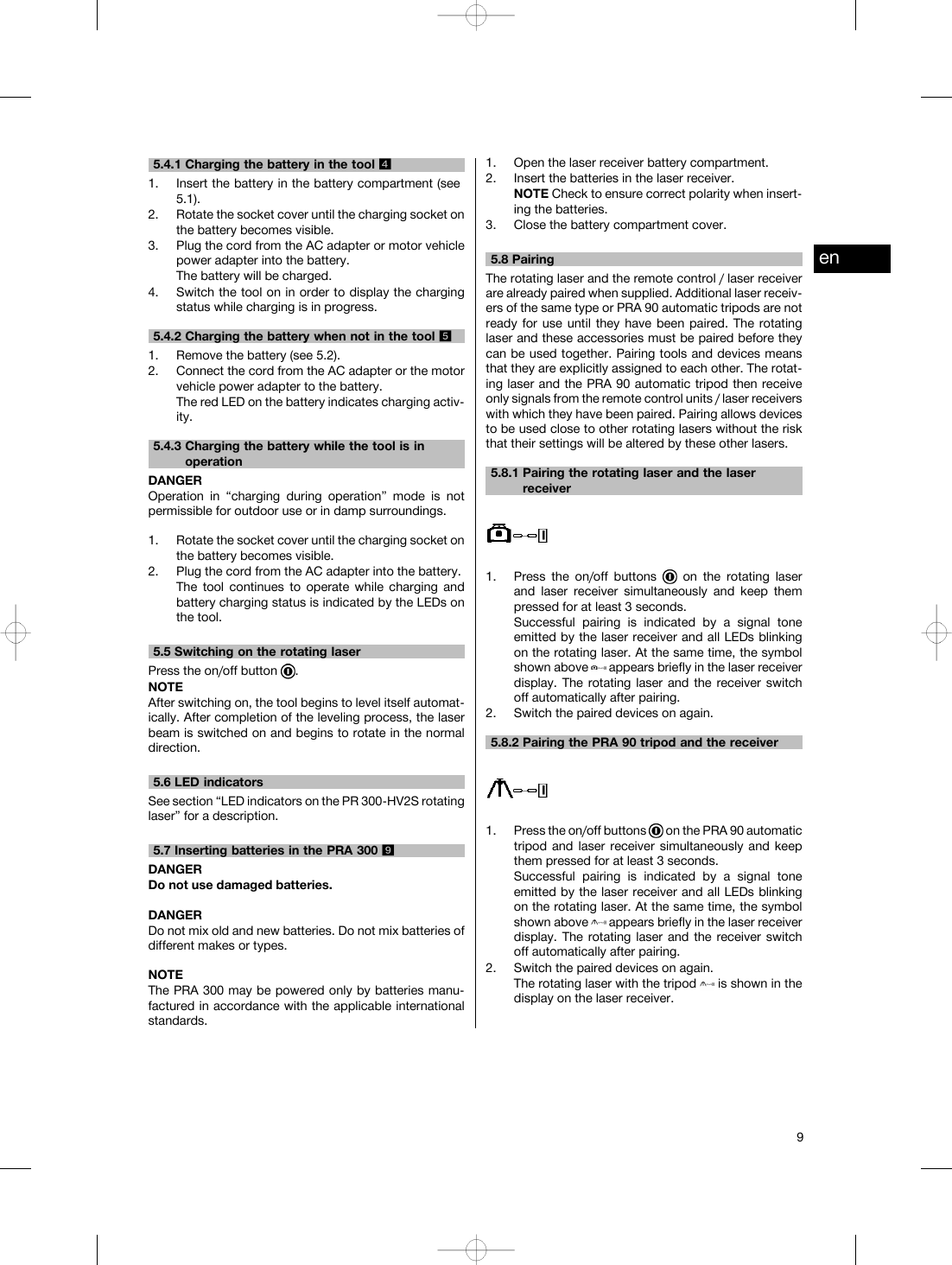 5.4.1 Charging the battery in the tool 41. Insert the battery in the battery compartment (see5.1).2. Rotate the socket cover until the charging socket onthe battery becomes visible.3. Plug the cord from the AC adapter or motor vehiclepower adapter into the battery.The battery will be charged.4. Switch the tool on in order to display the chargingstatus while charging is in progress.5.4.2 Charging the battery when not in the tool 51. Remove the battery (see 5.2).2. Connect the cord from the AC adapter or the motorvehicle power adapter to the battery.The red LED on the battery indicates charging activ-ity.5.4.3 Charging the battery while the tool is inoperationDANGEROperation in “charging during operation” mode is notpermissible for outdoor use or in damp surroundings.1. Rotate the socket cover until the charging socket onthe battery becomes visible.2. Plug the cord from the AC adapter into the battery.The tool continues to operate while charging andbattery charging status is indicated by the LEDs onthe tool.5.5 Switching on the rotating laserPress the on/off button .NOTEAfter switching on, the tool begins to level itself automat-ically. After completion of the leveling process, the laserbeam is switched on and begins to rotate in the normaldirection.5.6 LED indicatorsSee section “LED indicators on the PR 300-HV2S rotatinglaser” for a description.5.7 Inserting batteries in the PRA 300 9DANGERDo not use damaged batteries.DANGERDo not mix old and new batteries. Do not mix batteries ofdifferent makes or types.NOTEThe PRA 300 may be powered only by batteries manu-factured in accordance with the applicable internationalstandards.1. Open the laser receiver battery compartment.2. Insert the batteries in the laser receiver.NOTE Check to ensure correct polarity when insert-ing the batteries.3. Close the battery compartment cover.5.8 PairingThe rotating laser and the remote control / laser receiverare already paired when supplied. Additional laser receiv-ers of the same type or PRA 90 automatic tripods are notready for use until they have been paired. The rotatinglaser and these accessories must be paired before theycan be used together. Pairing tools and devices meansthat they are explicitly assigned to each other. The rotat-ing laser and the PRA 90 automatic tripod then receiveonly signals from the remote control units / laser receiverswith which they have been paired. Pairing allows devicesto be used close to other rotating lasers without the riskthat their settings will be altered by these other lasers.5.8.1 Pairing the rotating laser and the laserreceiver1. Press the on/off buttons on the rotating laserand laser receiver simultaneously and keep thempressed for at least 3 seconds.Successful pairing is indicated by a signal toneemitted by the laser receiver and all LEDs blinkingon the rotating laser. At the same time, the symbolshown above appears briefly in the laser receiverdisplay. The rotating laser and the receiver switchoff automatically after pairing.2. Switch the paired devices on again.5.8.2 Pairing the PRA 90 tripod and the receiver1. Press the on/off buttons on the PRA 90 automatictripod and laser receiver simultaneously and keepthem pressed for at least 3 seconds.Successful pairing is indicated by a signal toneemitted by the laser receiver and all LEDs blinkingon the rotating laser. At the same time, the symbolshown above appears briefly in the laser receiverdisplay. The rotating laser and the receiver switchoff automatically after pairing.2. Switch the paired devices on again.The rotating laser with the tripod is shown in thedisplay on the laser receiver.en9