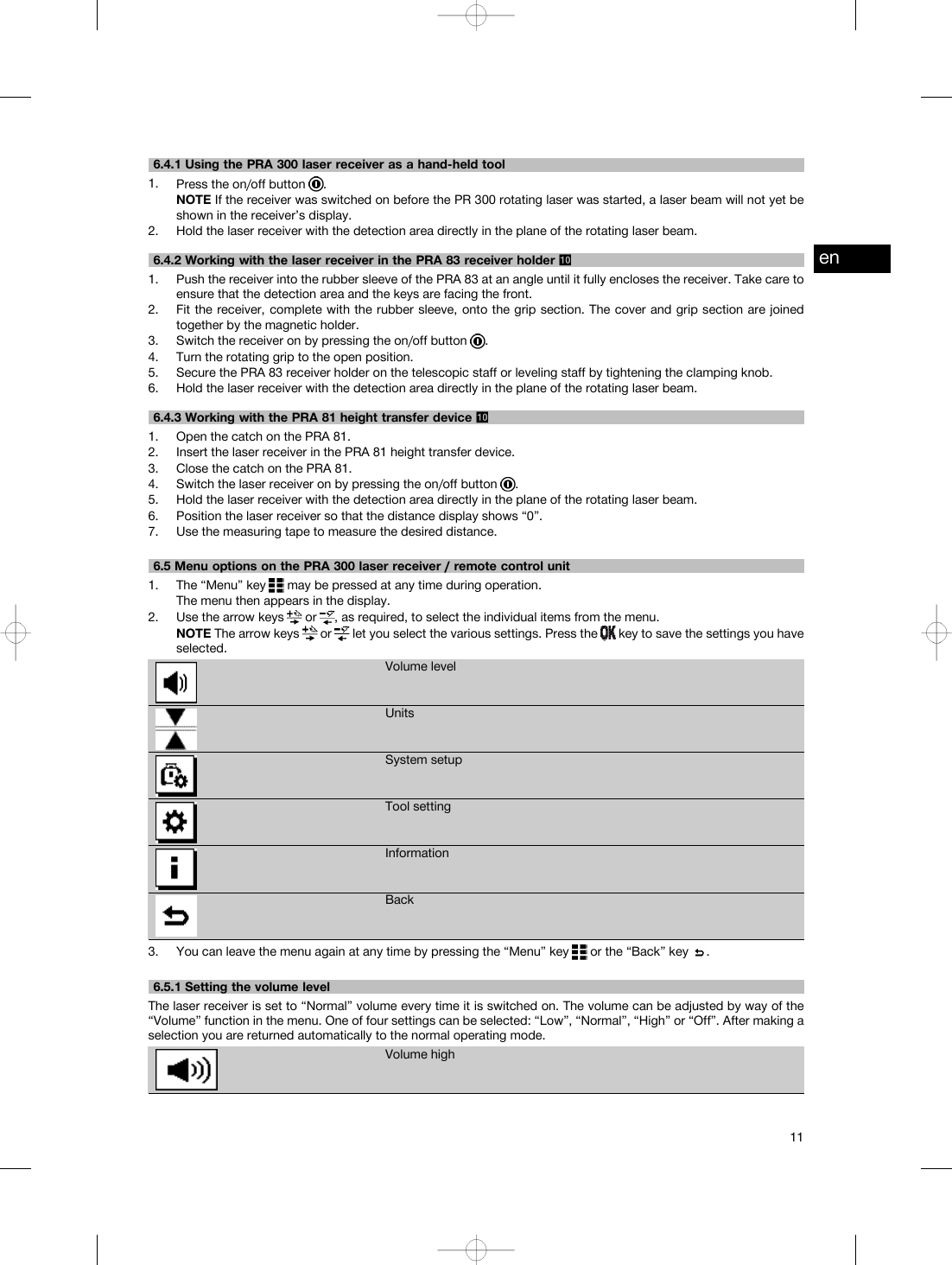 6.4.1 Using the PRA 300 laser receiver as a hand-held tool1. Press the on/off button .NOTE If the receiver was switched on before the PR 300 rotating laser was started, a laser beam will not yet beshown in the receiver’s display.2. Hold the laser receiver with the detection area directly in the plane of the rotating laser beam.6.4.2 Working with the laser receiver in the PRA 83 receiver holder 1. Push the receiver into the rubber sleeve of the PRA 83 at an angle until it fully encloses the receiver. Take care toensure that the detection area and the keys are facing the front.2. Fit the receiver, complete with the rubber sleeve, onto the grip section. The cover and grip section are joinedtogether by the magnetic holder.3. Switch the receiver on by pressing the on/off button .4. Turn the rotating grip to the open position.5. Secure the PRA 83 receiver holder on the telescopic staff or leveling staff by tightening the clamping knob.6. Hold the laser receiver with the detection area directly in the plane of the rotating laser beam.6.4.3 Working with the PRA 81 height transfer device 1. Open the catch on the PRA 81.2. Insert the laser receiver in the PRA 81 height transfer device.3. Close the catch on the PRA 81.4. Switch the laser receiver on by pressing the on/off button .5. Hold the laser receiver with the detection area directly in the plane of the rotating laser beam.6. Position the laser receiver so that the distance display shows “0”.7. Use the measuring tape to measure the desired distance.6.5 Menu options on the PRA 300 laser receiver / remote control unit1. The “Menu” key may be pressed at any time during operation.The menu then appears in the display.2. Use the arrow keys or , as required, to select the individual items from the menu.NOTE The arrow keys or let you select the various settings. Press the key to save the settings you haveselected.Volume levelUnitsSystem setupTool settingInformationBack3. You can leave the menu again at any time by pressing the “Menu” key or the “Back” key .6.5.1 Setting the volume levelThe laser receiver is set to “Normal” volume every time it is switched on. The volume can be adjusted by way of the“Volume” function in the menu. One of four settings can be selected: “Low”, “Normal”, “High” or “Off”. After making aselection you are returned automatically to the normal operating mode.Volume highen11