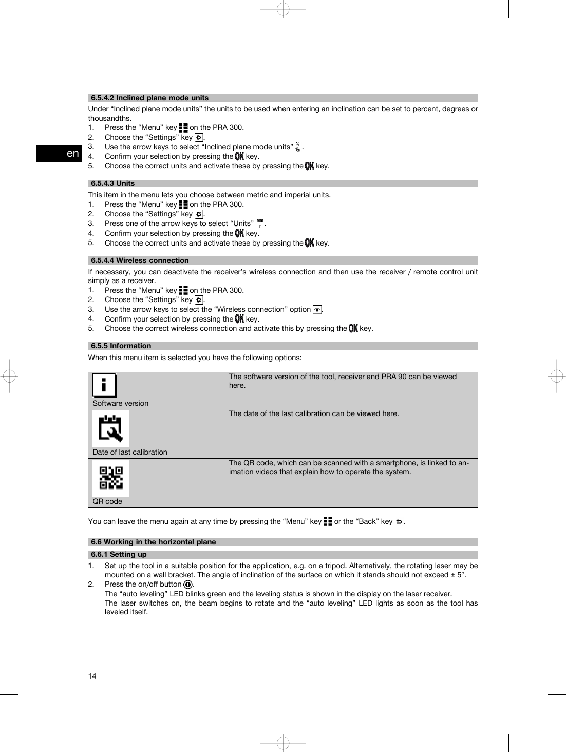 6.5.4.2 Inclined plane mode unitsUnder “Inclined plane mode units” the units to be used when entering an inclination can be set to percent, degrees orthousandths.1. Press the “Menu” key on the PRA 300.2. Choose the “Settings” key .3. Use the arrow keys to select “Inclined plane mode units” .4. Confirm your selection by pressing the key.5. Choose the correct units and activate these by pressing the key.6.5.4.3 UnitsThis item in the menu lets you choose between metric and imperial units.1. Press the “Menu” key on the PRA 300.2. Choose the “Settings” key .3. Press one of the arrow keys to select “Units” .4. Confirm your selection by pressing the key.5. Choose the correct units and activate these by pressing the key.6.5.4.4 Wireless connectionIf necessary, you can deactivate the receiver’s wireless connection and then use the receiver / remote control unitsimply as a receiver.1. Press the “Menu” key on the PRA 300.2. Choose the “Settings” key .3. Use the arrow keys to select the “Wireless connection” option .4. Confirm your selection by pressing the key.5. Choose the correct wireless connection and activate this by pressing the key.6.5.5 InformationWhen this menu item is selected you have the following options:Software versionThe software version of the tool, receiver and PRA 90 can be viewedhere.Date of last calibrationThe date of the last calibration can be viewed here.QR codeThe QR code, which can be scanned with a smartphone, is linked to an-imation videos that explain how to operate the system.You can leave the menu again at any time by pressing the “Menu” key or the “Back” key .6.6 Working in the horizontal plane6.6.1 Setting up1. Set up the tool in a suitable position for the application, e.g. on a tripod. Alternatively, the rotating laser may bemounted on a wall bracket. The angle of inclination of the surface on which it stands should not exceed ± 5°.2. Press the on/off button .The “auto leveling” LED blinks green and the leveling status is shown in the display on the laser receiver.The laser switches on, the beam begins to rotate and the “auto leveling” LED lights as soon as the tool hasleveled itself.en14