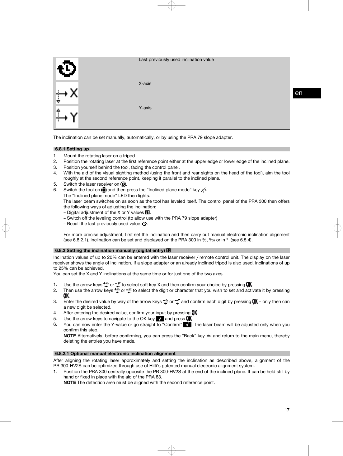 Last previously used inclination valueX-axisY-axisThe inclination can be set manually, automatically, or by using the PRA 79 slope adapter.6.8.1 Setting up1. Mount the rotating laser on a tripod.2. Position the rotating laser at the first reference point either at the upper edge or lower edge of the inclined plane.3. Position yourself behind the tool, facing the control panel.4. With the aid of the visual sighting method (using the front and rear sights on the head of the tool), aim the toolroughly at the second reference point, keeping it parallel to the inclined plane.5. Switch the laser receiver on .6. Switch the tool on and then press the “Inclined plane mode” key .The “Inclined plane mode” LED then lights.The laser beam switches on as soon as the tool has leveled itself. The control panel of the PRA 300 then offersthe following ways of adjusting the inclination:– Digital adjustment of the X or Y values .– Switch off the leveling control (to allow use with the PRA 79 slope adapter)– Recall the last previously used value .For more precise adjustment, first set the inclination and then carry out manual electronic inclination alignment(see 6.8.2.1). Inclination can be set and displayed on the PRA 300 in %, ⁰⁄₀₀ or in ° (see 6.5.4).6.8.2 Setting the inclination manually (digital entry) Inclination values of up to 20% can be entered with the laser receiver / remote control unit. The display on the laserreceiver shows the angle of inclination. If a slope adapter or an already inclined tripod is also used, inclinations of upto 25% can be achieved.You can set the X and Y inclinations at the same time or for just one of the two axes.1. Use the arrow keys or to select soft key X and then confirm your choice by pressing .2. Then use the arrow keys or to select the digit or character that you wish to set and activate it by pressing.3. Enter the desired value by way of the arrow keys or and confirm each digit by pressing – only then cana new digit be selected.4. After entering the desired value, confirm your input by pressing .5. Use the arrow keys to navigate to the OK key and press .6. You can now enter the Y-value or go straight to “Confirm” . The laser beam will be adjusted only when youconfirm this step.NOTE Alternatively, before confirming, you can press the “Back” key and return to the main menu, therebydeleting the entries you have made.6.8.2.1 Optional manual electronic inclination alignmentAfter aligning the rotating laser approximately and setting the inclination as described above, alignment of thePR 300-HV2S can be optimized through use of Hilti’s patented manual electronic alignment system.1. Position the PRA 300 centrally opposite the PR 300-HV2S at the end of the inclined plane. It can be held still byhand or fixed in place with the aid of the PRA 83.NOTE The detection area must be aligned with the second reference point.en17