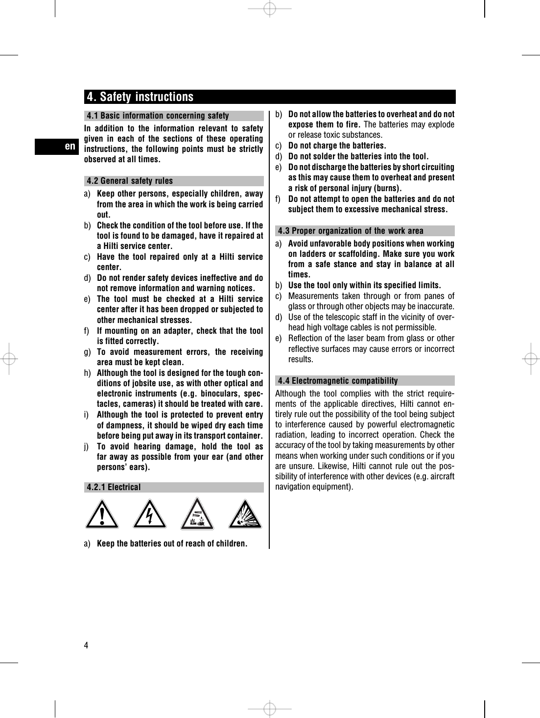 4. Safety instructions4.1 Basic information concerning safetyIn addition to the information relevant to safetygiven in each of the sections of these operatinginstructions, the following points must be strictlyobserved at all times.4.2 General safety rulesa) Keep other persons, especially children, awayfrom the area in which the work is being carriedout.b) Check the condition of the tool before use. If thetool is found to be damaged, have it repaired ata Hilti service center.c) Have the tool repaired only at a Hilti servicecenter.d) Do not render safety devices ineffective and donot remove information and warning notices.e) The tool must be checked at a Hilti servicecenter after it has been dropped or subjected toother mechanical stresses.f) If mounting on an adapter, check that the toolis fitted correctly.g) To avoid measurement errors, the receivingarea must be kept clean.h) Although the tool is designed for the tough con-ditions of jobsite use, as with other optical andelectronic instruments (e.g. binoculars, spec-tacles, cameras) it should be treated with care.i) Although the tool is protected to prevent entryof dampness, it should be wiped dry each timebefore being put away in its transport container.j) To avoid hearing damage, hold the tool asfar away as possible from your ear (and otherpersons’ ears).4.2.1 Electricala) Keep the batteries out of reach of children.b) Do not allow the batteries to overheat and do notexpose them to fire. The batteries may explodeor release toxic substances.c) Do not charge the batteries.d) Do not solder the batteries into the tool.e) Do not discharge the batteries by short circuitingas this may cause them to overheat and presenta risk of personal injury (burns).f) Do not attempt to open the batteries and do notsubject them to excessive mechanical stress.4.3 Proper organization of the work areaa) Avoid unfavorable body positions when workingon ladders or scaffolding. Make sure you workfrom a safe stance and stay in balance at alltimes.b) Use the tool only within its specified limits.c) Measurements taken through or from panes ofglass or through other objects may be inaccurate.d) Use of the telescopic staff in the vicinity of over-head high voltage cables is not permissible.e) Reflection of the laser beam from glass or otherreflective surfaces may cause errors or incorrectresults.4.4 Electromagnetic compatibilityAlthough the tool complies with the strict require-ments of the applicable directives, Hilti cannot en-tirely rule out the possibility of the tool being subjectto interference caused by powerful electromagneticradiation, leading to incorrect operation. Check theaccuracy of the tool by taking measurements by othermeans when working under such conditions or if youare unsure. Likewise, Hilti cannot rule out the pos-sibility of interference with other devices (e.g. aircraftnavigation equipment).en4
