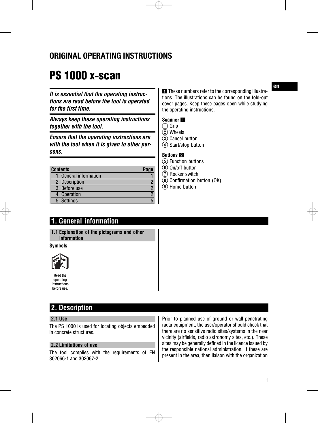 ORIGINAL OPERATING INSTRUCTIONSPS 1000 x‑scanIt is essential that the operating instruc-tions are read before the tool is operatedfor the first time.Always keep these operating instructionstogether with the tool.Ensure that the operating instructions arewith the tool when it is given to other per-sons.Contents Page1. General information 12. Description 23. Before use 24. Operation 25. Settings 51These numbers refer to the corresponding illustra-tions. The illustrations can be found on the fold-outcover pages. Keep these pages open while studyingthe operating instructions.Scanner 1@Grip;Wheels=Cancel button%Start/stop buttonButtons 2&amp;Function buttons(On/off button)Rocker switch+Confirmation button (OK)§Home button1. General information1.1 Explanation of the pictograms and otherinformationSymbolsRead theoperatinginstructionsbefore use.2. Description2.1 UseThe PS 1000 is used for locating objects embeddedin concrete structures.2.2 Limitations of useThe tool complies with the requirements of EN302066-1 and 302067-2.Prior to planned use of ground or wall penetratingradar equipment, the user/operator should check thatthere are no sensitive radio sites/systems in the nearvicinity (airfields, radio astronomy sites, etc.). Thesesites may be generally defined in the licence issued bythe responsible national administration. If these arepresent in the area, then liaison with the organizationen1