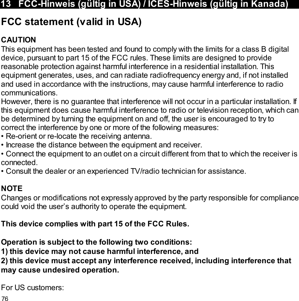 7613 FCC-Hinweis (gültig in USA) / ICES-Hinweis (gültig in Kanada)FCC statement (valid in USA)CAUTIONThis equipment has been tested and found to comply with the limits for a class B digitaldevice, pursuant to part 15 of the FCC rules. These limits are designed to providereasonable protection against harmful interference in a residential installation. Thisequipment generates, uses, and can radiate radiofrequency energy and, if not installedand used in accordance with the instructions, may cause harmful interference to radiocommunications.However, there is no guarantee that interference will not occur in a particular installation. Ifthis equipment does cause harmful interference to radio or television reception, which canbe determined by turning the equipment on and off, the user is encouraged to try tocorrect the interference by one or more of the following measures:• Re-orient or re-locate the receiving antenna.• Increase the distance between the equipment and receiver.• Connect the equipment to an outlet on a circuit different from that to which the receiver isconnected.• Consult the dealer or an experienced TV/radio technician for assistance.NOTEChanges or modifications not expressly approved by the party responsible for compliancecould void the user’s authority to operate the equipment.This device complies with part 15 of the FCC Rules.Operation is subject to the following two conditions:1) this device may not cause harmful interference, and2) this device must accept any interference received, including interference thatmay cause undesired operation.For US customers: 