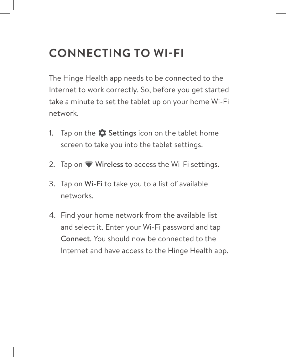 CONNECTING TO WI-FIThe Hinge Health app needs to be connected to the Internet to work correctly. So, before you get started take a minute to set the tablet up on your home Wi-Fi network.1.  Tap on the  Settings icon on the tablet home screen to take you into the tablet settings.2.  Tap on  Wireless to access the Wi-Fi settings.3.  Tap on Wi-Fi to take you to a list of available networks.4.  Find your home network from the available list and select it. Enter your Wi-Fi password and tap Connect. You should now be connected to the Internet and have access to the Hinge Health app.