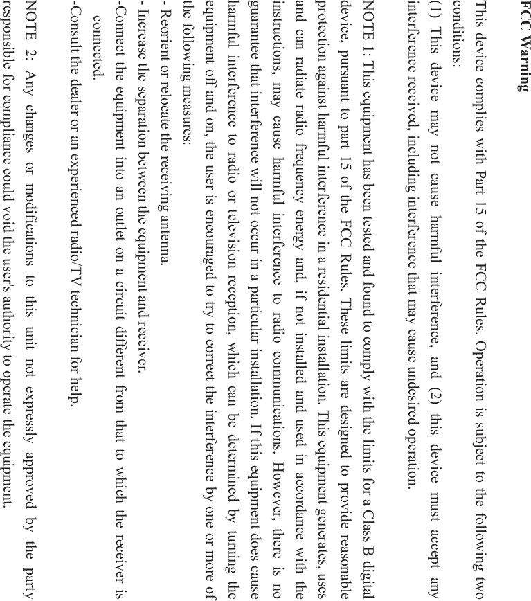 FCC Warning This device complies with Part 15 of the FCC Rules. Operation is subject to the following two conditions: (1) This device may not cause harmful interference, and (2) this device must accept any interference received, including interference that may cause undesired operation. NOTE 1: This equipment has been tested and found to comply with the limits for a Class B digital device, pursuant to part 15 of the FCC Rules. These limits are designed to provide reasonable protection against harmful interference in a residential installation. This equipment generates, uses and can radiate radio frequency energy and, if not installed and used in accordance with the instructions, may cause harmful interference to radio communications. However, there is no guarantee that interference will not occur in a particular installation. If this equipment does cause harmful interference to radio or television reception, which can be determined by turning the equipment off and on, the user is encouraged to try to correct the interference by one or more of the following measures: - Reorient or relocate the receiving antenna. - Increase the separation between the equipment and receiver. -Connect the equipment into an outlet on a circuit different from that to which the receiver is connected. -Consult the dealer or an experienced radio/TV technician for help. NOTE 2: Any changes or modifications to this unit not expressly approved by the party responsible for compliance could void the user's authority to operate the equipment. 