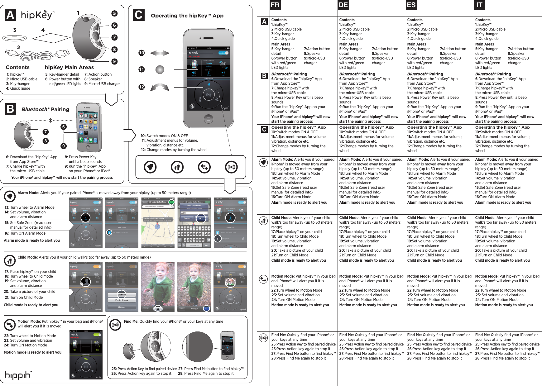 FR ESDE ITBluetooth® Pairing6: Download the ”hipKey” App from App Store7: Charge hipkey™ with the micro-USB cable8: Press Power Key until a beep sounds9: Run the ”hipKey” App on your iPhone® or iPad®Your iPhone® and hipkey™ will now start the pairing processOperating the hipKey™ App10: Switch modes ON &amp; OFF11: Adjustment menus for volume, vibration, distance etc. 12: Change modes by turning the wheelContents1: hipKey™2: Micro USB cable3: Key-hanger 4: Quick guideMain Areas5: Key-hanger detail6: Power button with red/green LED lights7: Action button  8: Speaker9: Micro-USB chargerFind Me: Quickly ﬁnd your iPhone® or your keys at any time25: Press Action Key to ﬁnd paired device26: Press Action key again to stop it 27: Press Find Me button to ﬁnd hipkey™ 28: Press Find Me again to stop itMotion Mode: Put hipkey™ in your bag and iPhone® will alert you if it is moved 22: Turn wheel to Motion Mode 23: Set volume and vibration 24: Turn ON Motion ModeMotion mode is ready to alert youChild Mode: Alerts you if your child walk&apos;s too far away (up to 50 meters range)17: Place hipkey™ on your child18: Turn wheel to Child Mode19: Set volume, vibration  and alarm distance 20: Take a picture of your child21: Turn on Child ModeChild mode is ready to alert youAlarm Mode: Alerts you if your paired iPhone® is moved away from your hipkey (up to 50 meters range)13: Turn wheel to Alarm Mode14: Set volume, vibration  and alarm distance15: Set Safe Zone (read user  manual for detailed info)16: Turn ON Alarm ModeAlarm mode is ready to alert youBluetooth® Pairing6: Download the ”hipKey” App from App Store7: Charge hipkey™ with the micro-USB cable8: Press Power Key until a beep sounds9: Run the ”hipKey” App on your iPhone® or iPad®Your iPhone® and hipkey™ will now start the pairing processOperating the hipKey™ App10: Switch modes ON &amp; OFF11: Adjustment menus for volume, vibration, distance etc. 12: Change modes by turning the wheelContents1: hipKey™2: Micro USB cable3: Key-hanger 4: Quick guideMain Areas5: Key-hanger detail6: Power button with red/green LED lights7: Action button  8: Speaker9: Micro-USB chargerFind Me: Quickly ﬁnd your iPhone® or your keys at any time25: Press Action Key to ﬁnd paired device26: Press Action key again to stop it 27: Press Find Me button to ﬁnd hipkey™ 28: Press Find Me again to stop itMotion Mode: Put hipkey™ in your bag and iPhone® will alert you if it is moved 22: Turn wheel to Motion Mode 23: Set volume and vibration 24: Turn ON Motion ModeMotion mode is ready to alert youChild Mode: Alerts you if your child walk&apos;s too far away (up to 50 meters range)17: Place hipkey™ on your child18: Turn wheel to Child Mode19: Set volume, vibration  and alarm distance 20: Take a picture of your child21: Turn on Child ModeChild mode is ready to alert youAlarm Mode: Alerts you if your paired iPhone® is moved away from your hipkey (up to 50 meters range)13: Turn wheel to Alarm Mode14: Set volume, vibration  and alarm distance15: Set Safe Zone (read user  manual for detailed info)16: Turn ON Alarm ModeAlarm mode is ready to alert youBluetooth® Pairing6: Download the ”hipKey” App from App Store7: Charge hipkey™ with the micro-USB cable8: Press Power Key until a beep sounds9: Run the ”hipKey” App on your iPhone® or iPad®Your iPhone® and hipkey™ will now start the pairing processOperating the hipKey™ App10: Switch modes ON &amp; OFF11: Adjustment menus for volume, vibration, distance etc. 12: Change modes by turning the wheelContents1: hipKey™2: Micro USB cable3: Key-hanger 4: Quick guideMain Areas5: Key-hanger detail6: Power button with red/green LED lights7: Action button  8: Speaker9: Micro-USB chargerFind Me: Quickly ﬁnd your iPhone® or your keys at any time25: Press Action Key to ﬁnd paired device26: Press Action key again to stop it 27: Press Find Me button to ﬁnd hipkey™ 28: Press Find Me again to stop itMotion Mode: Put hipkey™ in your bag and iPhone® will alert you if it is moved 22: Turn wheel to Motion Mode 23: Set volume and vibration 24: Turn ON Motion ModeMotion mode is ready to alert youChild Mode: Alerts you if your child walk&apos;s too far away (up to 50 meters range)17: Place hipkey™ on your child18: Turn wheel to Child Mode19: Set volume, vibration  and alarm distance 20: Take a picture of your child21: Turn on Child ModeChild mode is ready to alert youAlarm Mode: Alerts you if your paired iPhone® is moved away from your hipkey (up to 50 meters range)13: Turn wheel to Alarm Mode14: Set volume, vibration  and alarm distance15: Set Safe Zone (read user  manual for detailed info)16: Turn ON Alarm ModeAlarm mode is ready to alert youBluetooth® Pairing6: Download the ”hipKey” App from App Store7: Charge hipkey™ with the micro-USB cable8: Press Power Key until a beep sounds9: Run the ”hipKey” App on your iPhone® or iPad®Your iPhone® and hipkey™ will now start the pairing processOperating the hipKey™ App10: Switch modes ON &amp; OFF11: Adjustment menus for volume, vibration, distance etc. 12: Change modes by turning the wheelContents1: hipKey™2: Micro USB cable3: Key-hanger 4: Quick guideMain Areas5: Key-hanger detail6: Power button with red/green LED lights7: Action button  8: Speaker9: Micro-USB chargerFind Me: Quickly ﬁnd your iPhone® or your keys at any time25: Press Action Key to ﬁnd paired device26: Press Action key again to stop it 27: Press Find Me button to ﬁnd hipkey™ 28: Press Find Me again to stop itMotion Mode: Put hipkey™ in your bag and iPhone® will alert you if it is moved 22: Turn wheel to Motion Mode 23: Set volume and vibration 24: Turn ON Motion ModeMotion mode is ready to alert youChild Mode: Alerts you if your child walk&apos;s too far away (up to 50 meters range)17: Place hipkey™ on your child18: Turn wheel to Child Mode19: Set volume, vibration  and alarm distance 20: Take a picture of your child21: Turn on Child ModeChild mode is ready to alert youAlarm Mode: Alerts you if your paired iPhone® is moved away from your hipkey (up to 50 meters range)13: Turn wheel to Alarm Mode14: Set volume, vibration  and alarm distance15: Set Safe Zone (read user  manual for detailed info)16: Turn ON Alarm ModeAlarm mode is ready to alert you56967893142121011Contents hipKey Main AreasABCOperating the hipKey™ AppBluetooth® Pairing78Alarm Mode: Alerts you if your paired iPhone® is moved away from your hipkey (up to 50 meters range)Child Mode: Alerts you if your child walk&apos;s too far away (up to 50 meters range)Motion Mode: Put hipkey™ in your bag and iPhone®will alert you if it is movedFind Me: Quickly ﬁnd your iPhone® or your keys at any timeABC  1: hipKey™  2: Micro USB cable  3: Key-hanger   4: Quick guide  5: Key-hanger detail  6: Power button with     red/green LED lights  7: Action button    8: Speaker  9: Micro-USB charger  6: Download the ”hipKey” App   from App Store  7: Charge hipkey™ with   the micro-USB cable  8: Press Power Key   until a beep sounds  9: Run the ”hipKey” App   on your iPhone® or iPad®Your iPhone® and hipkey™ will now start the pairing process 10: Switch modes ON &amp; OFF  11: Adjustment menus for volume,   vibration, distance etc.  12: Change modes by turning the wheel 13: Turn wheel to Alarm Mode 14: Set volume, vibration    and alarm distance 15: Set Safe Zone (read user    manual for detailed info) 16: Turn ON Alarm ModeAlarm mode is ready to alert you 17: Place hipkey™ on your child 18: Turn wheel to Child Mode 19: Set volume, vibration    and alarm distance 20: Take a picture of your child 21: Turn on Child ModeChild mode is ready to alert you 22: Turn wheel to Motion Mode 23: Set volume and vibration 24: Turn ON Motion ModeMotion mode is ready to alert you 25: Press Action Key to ﬁnd paired device 26: Press Action key again to stop it 27: Press Find Me button to ﬁnd hipkey™ 28: Press Find Me again to stop it