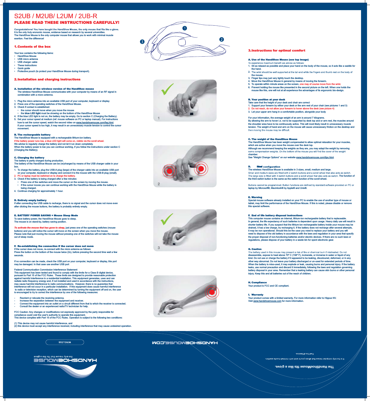 3. Instructions  for  optimal  comfor tA. Use of the HandShoe Mouse (see top image)1.  Sit as relaxed as possible and place your hand on the body of the mouse, so it acts like a saddle for the hand.2.  the mouse.3.  Finger tips may just very lightly touch the desktop.4.  Move the HandShoe Mouse in general by means of moving the forearm.5.  To operate within minute areas on the screen, one may of course move from the wrist.6.  Prevent holding the mouse like presented in the second picture on the left. When one holds the mouse like this, one will not at all experience the advantages of its ergonomic bio-design.B. Your position at your deskTake care that the height of your desk and chair are correct1.  Support your forearm by either your desk or the arm rest of your chair (see pictures 1 and 3)2.  Do not reach, do not allow your forearm to hover above the desk (see picture 4)3.  Let your upper arm hang in a comfortable position, alongside your bodyFor your information, the average weight of an arm is around 7 kilograms.By allowing the arm to hover i.e. not to be supported by desk top and or arm rest, the muscles around the shoulder area have to be continuously active. This will most likely result in unnecessary muscle tension. The weight of hand and arm on the mouse will cause unnecessary friction on the desktop and C. The weight of the HandShoe MouseThe HandShoe Mouse has been weight compensated to allow optimal relaxation for your muscles, which are active when you move the mouse over the desk top.Although we recommend keeping the weights as they are, you may adapt the weight by removing chamber.See “Weight Change Options” on our website www.handshoemouse.com/tips.html.D. Size and The wireless HandShoe Mouse is available in 3 sizes, small, medium and large.The function of the third switch button is the same as the switch function of the scroll wheel.laptop by Microsoft®, Macintosh® by Apple® and Unix®.E. WarningSpecial mouse software already installed on your PC to enable the use of another type of mouse or tablet, may limit the performance of the HandShoe Mouse. If this is noted, please disable or remove this special software.F.  End of life battery disposal instructionsThis computer mouse contains an internal, lithium-ion rechargeable battery that is replaceable.In general, the life expectancy of such batteries is dependent upon usage. Heavy daily use will result in shorter battery life. If you suspect that the lithium-ion rechargeable battery inside your mouse may be drained, it has a low charge, try recharging it. If the battery does not recharge after several attempts, it may be non operational. Should this be the case you need to replace your battery and you will need to dispose of the old battery in accordance with the laws and regulation in your area that specify the proper disposal of non-functioning batteries and/or electric devices. If there are no such laws or regulations, please dispose of your battery in a waste bin for spent electronic gear.G. Cautiondisassemble, expose to heat above 70º C (158º F), incinerate, or immerse in water or liquid of any kind. Do not use or charge the battery if it appeared to be leaking, discoloured, deformed, or in any other way abnormal. Do not leave your battery discharged or un-used for extended periods of time. When the battery is miss-used, it may explode or leak, causing burns and personal injury. If the battery leaks, use normal precaution and discard it immediately, following the laws and regulation governing battery disposal in your area. Remember that a leaking battery can cause skin burns or other personal injury. Keep this and all batteries out of the reach of children.H. ComplianceYour product is FCC and CE compliant.I. WarrantyYour product comes with a limited warranty. For more information refer to Hippus NV.Visit www.handshoemouse.com for more information.PLEASE READ THESE INSTRUCTIONS CAREFULLY!It is the only truly eronomic mouse, evidence based on research by several universities.The HandShoe Mouse is the only computer mouse that allows you to work with minimal muscle exertion. Feel the difference!1. Contents of the boxYour box contains the following items: HandShoe Mouse  USB micro antenna  USB charger cable These instructions Quick guide  Protective pouch (to protect your HandShoe Mouse during transport).2. Installation and charging instructionsA.  Installation of the wireless version of the HandShoe mouse  The wireless HandShoe Mouse communicates with your computer by means of an RF signal in combination with a micro antenna.1.  Plug the micro antenna into an available USB port of your computer, keyboard or display2.  Press one of the operating switches of the HandShoe Mouse. 3.  Check if contact is established:    the cursor should move when you move the mouse   the blue LED light must be showing on the bottom of the HandShoe Mouse 4.  If the blue LED light is not on, the battery may be empty. Go to section C (Charging the Battery).5.  Set your cursor speed at medium (ref. mouse software on PC or laptop manual). For instructions how to set the cursor speed, watch the second video on www.handshoemouse.com/faq.html. If your cursor speed is too high, it may result in an unnecessary muscle tension to control the cursor movement.B. The rechargeable batteryThe HandShoe Mouse is equipped with a rechargeable lithium-ion battery.If the battery power runs low, a blue LED light will come on, visible via the scroll wheel. We advise to regularly charge the battery and not let it run down completely.When the battery power is low you can continue working, if you follow the instructions under section C (Charging the Battery).C. Charging the batteryThe battery is partly charged during production.The battery of the HandShoe Mouse can be (re)charged by means of the USB charger cable in your box. 1.  To charge the battery, plug the USB-A plug (large) of the charger cable into an available USB port on your computer, keyboard or display and connect it to the mouse with the USB-B plug (small).2.  PC or laptop must be switched on to charge the battery.3.  Check if the battery is being charged after a few minutes:    Press one of the switches and move the cursor on the screen by moving the mouse.    If the cursor moves you can continue working with the HandShoe Mouse while the battery is being charged.4.  Continue charging for approximately 1 hour.D. Entirely empty batteryIf after connecting the USB cable to recharge, there is no signal and the cursor does not move even after clicking the mouse buttons, the battery is probably entirely empty.E. BATTERY POWER SAVING = Mouse Sleep ModeTo save battery power, the HandShoe Mouse goes to sleep.The mouse is on stand-by, battery saving position.To activate the mouse that has gone to sleep, just press one of the operating switches (mouse buttons) and you will notice the cursor will move on the screen when you move the mouse.Please note that just moving the mouse without pressing one of the switches will not take the mouse out of sleep mode.F.  Re-establishing the connection if the cursor does not moveIf the cursor does not move, re-connect with the micro antenna as follows:Press the button on the bottom of the mouse twice (2x), before pressing the second time wait a few seconds.If no connection can be made, check the USB port on your computer, keyboard or display, this port may be damaged. In that case use another USB portS2UB / M2UB/ L2UM / 2UB-RFederal Communication Commission Interference StatementThis equipment has been tested and found to comply with the limits for a Class B digital device, pursuant to Part 15 of the FCC Rules.  These limits are designed to provide reasonable protection against harmful interference in a residential installation. This equipment generates, uses and can radiate radio frequency energy and, if not installed and used in accordance with the instructions, may cause harmful interference to radio communications.  However, there is no guarantee that interference will not occur in a particular installation.  If this equipment does cause harmful interference to radio or television reception, which can be determined by turning the equipment off and on, the user is encouraged to try to correct the interference by one of the following measures:-  Reorient or relocate the receiving antenna.-  Increase the separation between the equipment and receiver.-  Connect the equipment into an outlet on a circuit different from that to which the receiver is connected.-  Consult the dealer or an experienced radio/TV technician for help.FCC Caution: Any changes or modifications not expressly approved by the party responsible for compliance could void the user&apos;s authority to operate this equipment.This device complies with Part 15 of the FCC Rules. Operation is subject to the following two conditions:(1) This device may not cause harmful interference, and (2) this device must accept any interference received, including interference that may cause undesired operation.