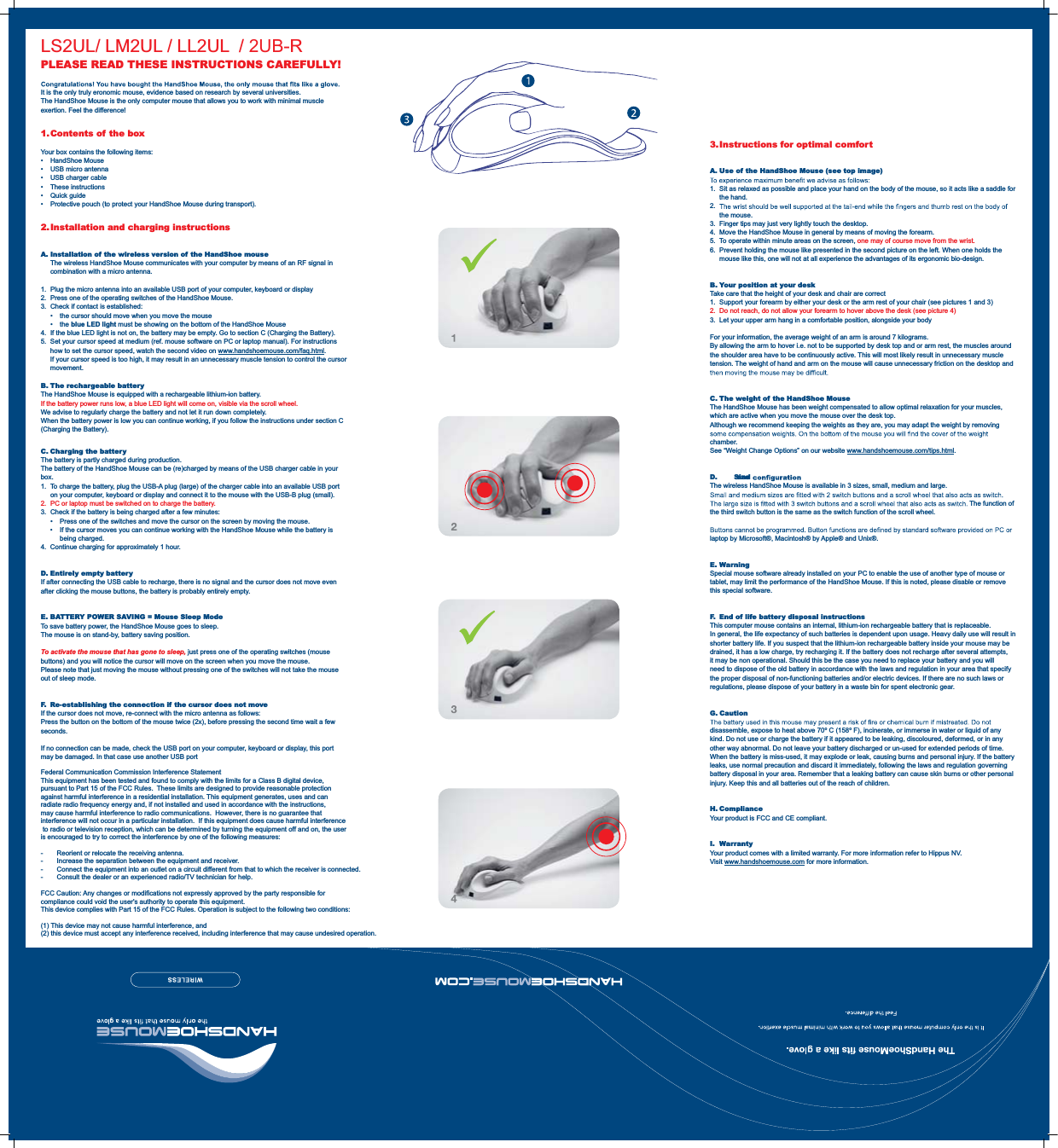 3. Instructions  for  optimal  comfor tA. Use of the HandShoe Mouse (see top image)1.  Sit as relaxed as possible and place your hand on the body of the mouse, so it acts like a saddle for the hand.2.  the mouse.3.  Finger tips may just very lightly touch the desktop.4.  Move the HandShoe Mouse in general by means of moving the forearm.5.  To operate within minute areas on the screen, one may of course move from the wrist.6.  Prevent holding the mouse like presented in the second picture on the left. When one holds the mouse like this, one will not at all experience the advantages of its ergonomic bio-design.B. Your position at your deskTake care that the height of your desk and chair are correct1.  Support your forearm by either your desk or the arm rest of your chair (see pictures 1 and 3)2.  Do not reach, do not allow your forearm to hover above the desk (see picture 4)3.  Let your upper arm hang in a comfortable position, alongside your bodyFor your information, the average weight of an arm is around 7 kilograms.By allowing the arm to hover i.e. not to be supported by desk top and or arm rest, the muscles around the shoulder area have to be continuously active. This will most likely result in unnecessary muscle tension. The weight of hand and arm on the mouse will cause unnecessary friction on the desktop and C. The weight of the HandShoe MouseThe HandShoe Mouse has been weight compensated to allow optimal relaxation for your muscles, which are active when you move the mouse over the desk top.Although we recommend keeping the weights as they are, you may adapt the weight by removing chamber.See “Weight Change Options” on our website www.handshoemouse.com/tips.html.D. Size and The wireless HandShoe Mouse is available in 3 sizes, small, medium and large.The function of the third switch button is the same as the switch function of the scroll wheel.laptop by Microsoft®, Macintosh® by Apple® and Unix®.E. WarningSpecial mouse software already installed on your PC to enable the use of another type of mouse or tablet, may limit the performance of the HandShoe Mouse. If this is noted, please disable or remove this special software.F.  End of life battery disposal instructionsThis computer mouse contains an internal, lithium-ion rechargeable battery that is replaceable.In general, the life expectancy of such batteries is dependent upon usage. Heavy daily use will result in shorter battery life. If you suspect that the lithium-ion rechargeable battery inside your mouse may be drained, it has a low charge, try recharging it. If the battery does not recharge after several attempts, it may be non operational. Should this be the case you need to replace your battery and you will need to dispose of the old battery in accordance with the laws and regulation in your area that specify the proper disposal of non-functioning batteries and/or electric devices. If there are no such laws or regulations, please dispose of your battery in a waste bin for spent electronic gear.G. Cautiondisassemble, expose to heat above 70º C (158º F), incinerate, or immerse in water or liquid of any kind. Do not use or charge the battery if it appeared to be leaking, discoloured, deformed, or in any other way abnormal. Do not leave your battery discharged or un-used for extended periods of time. When the battery is miss-used, it may explode or leak, causing burns and personal injury. If the battery leaks, use normal precaution and discard it immediately, following the laws and regulation governing battery disposal in your area. Remember that a leaking battery can cause skin burns or other personal injury. Keep this and all batteries out of the reach of children.H. ComplianceYour product is FCC and CE compliant.I. WarrantyYour product comes with a limited warranty. For more information refer to Hippus NV.Visit www.handshoemouse.com for more information.PLEASE READ THESE INSTRUCTIONS CAREFULLY!It is the only truly eronomic mouse, evidence based on research by several universities.The HandShoe Mouse is the only computer mouse that allows you to work with minimal muscle exertion. Feel the difference!1. Contents of the boxYour box contains the following items: HandShoe Mouse  USB micro antenna  USB charger cable These instructions Quick guide  Protective pouch (to protect your HandShoe Mouse during transport).2. Installation and charging instructionsA.  Installation of the wireless version of the HandShoe mouse  The wireless HandShoe Mouse communicates with your computer by means of an RF signal in combination with a micro antenna.1.  Plug the micro antenna into an available USB port of your computer, keyboard or display2.  Press one of the operating switches of the HandShoe Mouse. 3.  Check if contact is established:    the cursor should move when you move the mouse   the blue LED light must be showing on the bottom of the HandShoe Mouse 4.  If the blue LED light is not on, the battery may be empty. Go to section C (Charging the Battery).5.  Set your cursor speed at medium (ref. mouse software on PC or laptop manual). For instructions how to set the cursor speed, watch the second video on www.handshoemouse.com/faq.html. If your cursor speed is too high, it may result in an unnecessary muscle tension to control the cursor movement.B. The rechargeable batteryThe HandShoe Mouse is equipped with a rechargeable lithium-ion battery.If the battery power runs low, a blue LED light will come on, visible via the scroll wheel. We advise to regularly charge the battery and not let it run down completely.When the battery power is low you can continue working, if you follow the instructions under section C (Charging the Battery).C. Charging the batteryThe battery is partly charged during production.The battery of the HandShoe Mouse can be (re)charged by means of the USB charger cable in your box. 1.  To charge the battery, plug the USB-A plug (large) of the charger cable into an available USB port on your computer, keyboard or display and connect it to the mouse with the USB-B plug (small).2.  PC or laptop must be switched on to charge the battery.3.  Check if the battery is being charged after a few minutes:    Press one of the switches and move the cursor on the screen by moving the mouse.    If the cursor moves you can continue working with the HandShoe Mouse while the battery is being charged.4.  Continue charging for approximately 1 hour.D. Entirely empty batteryIf after connecting the USB cable to recharge, there is no signal and the cursor does not move even after clicking the mouse buttons, the battery is probably entirely empty.E. BATTERY POWER SAVING = Mouse Sleep ModeTo save battery power, the HandShoe Mouse goes to sleep.The mouse is on stand-by, battery saving position.To activate the mouse that has gone to sleep, just press one of the operating switches (mouse buttons) and you will notice the cursor will move on the screen when you move the mouse.Please note that just moving the mouse without pressing one of the switches will not take the mouse out of sleep mode.F.  Re-establishing the connection if the cursor does not moveIf the cursor does not move, re-connect with the micro antenna as follows:Press the button on the bottom of the mouse twice (2x), before pressing the second time wait a few seconds.If no connection can be made, check the USB port on your computer, keyboard or display, this port may be damaged. In that case use another USB portLS2UL/ LM2UL / LL2UL  / 2UB-RFederal Communication Commission Interference StatementThis equipment has been tested and found to comply with the limits for a Class B digital device, pursuant to Part 15 of the FCC Rules.  These limits are designed to provide reasonable protection against harmful interference in a residential installation. This equipment generates, uses and can radiate radio frequency energy and, if not installed and used in accordance with the instructions, may cause harmful interference to radio communications.  However, there is no guarantee that interference will not occur in a particular installation.  If this equipment does cause harmful interference to radio or television reception, which can be determined by turning the equipment off and on, the user is encouraged to try to correct the interference by one of the following measures:-  Reorient or relocate the receiving antenna.-  Increase the separation between the equipment and receiver.-  Connect the equipment into an outlet on a circuit different from that to which the receiver is connected.-  Consult the dealer or an experienced radio/TV technician for help.FCC Caution: Any changes or modifications not expressly approved by the party responsible for compliance could void the user&apos;s authority to operate this equipment.This device complies with Part 15 of the FCC Rules. Operation is subject to the following two conditions:(1) This device may not cause harmful interference, and (2) this device must accept any interference received, including interference that may cause undesired operation.