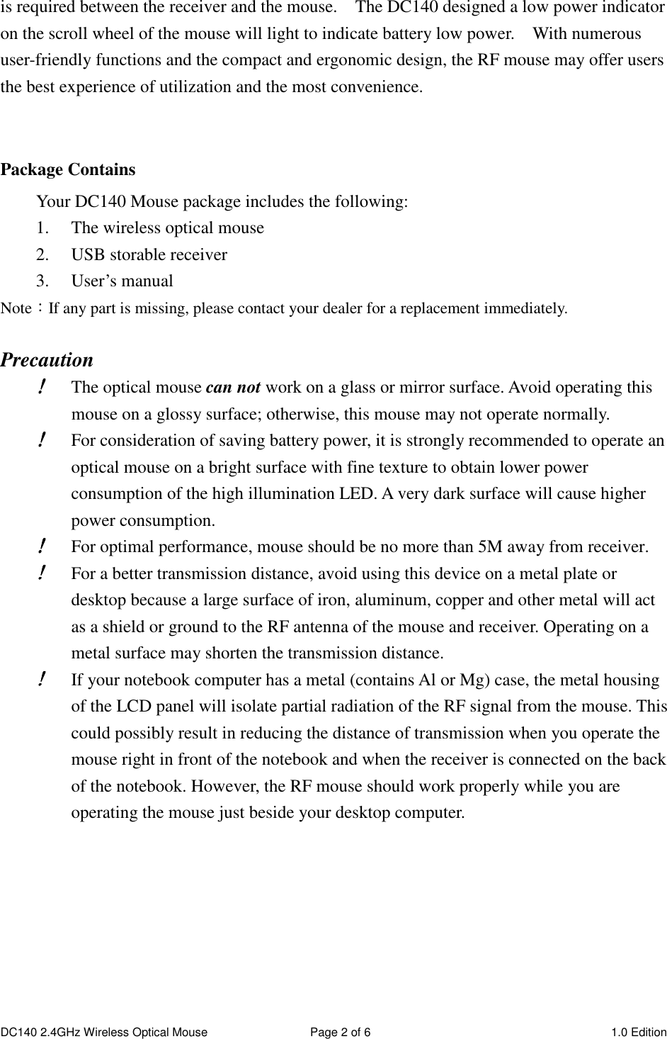 DC140 2.4GHz Wireless Optical Mouse  Page 2 of 6  1.0 Edition  is required between the receiver and the mouse.    The DC140 designed a low power indicator on the scroll wheel of the mouse will light to indicate battery low power.    With numerous user-friendly functions and the compact and ergonomic design, the RF mouse may offer users the best experience of utilization and the most convenience.   Package Contains Your DC140 Mouse package includes the following: 1. The wireless optical mouse 2. USB storable receiver 3. User’s manual Note：If any part is missing, please contact your dealer for a replacement immediately.  Precaution !!!! The optical mouse can not work on a glass or mirror surface. Avoid operating this mouse on a glossy surface; otherwise, this mouse may not operate normally.   !!!! For consideration of saving battery power, it is strongly recommended to operate an optical mouse on a bright surface with fine texture to obtain lower power consumption of the high illumination LED. A very dark surface will cause higher power consumption. !!!! For optimal performance, mouse should be no more than 5M away from receiver. !!!! For a better transmission distance, avoid using this device on a metal plate or desktop because a large surface of iron, aluminum, copper and other metal will act as a shield or ground to the RF antenna of the mouse and receiver. Operating on a metal surface may shorten the transmission distance. !!!! If your notebook computer has a metal (contains Al or Mg) case, the metal housing of the LCD panel will isolate partial radiation of the RF signal from the mouse. This could possibly result in reducing the distance of transmission when you operate the mouse right in front of the notebook and when the receiver is connected on the back of the notebook. However, the RF mouse should work properly while you are operating the mouse just beside your desktop computer.        