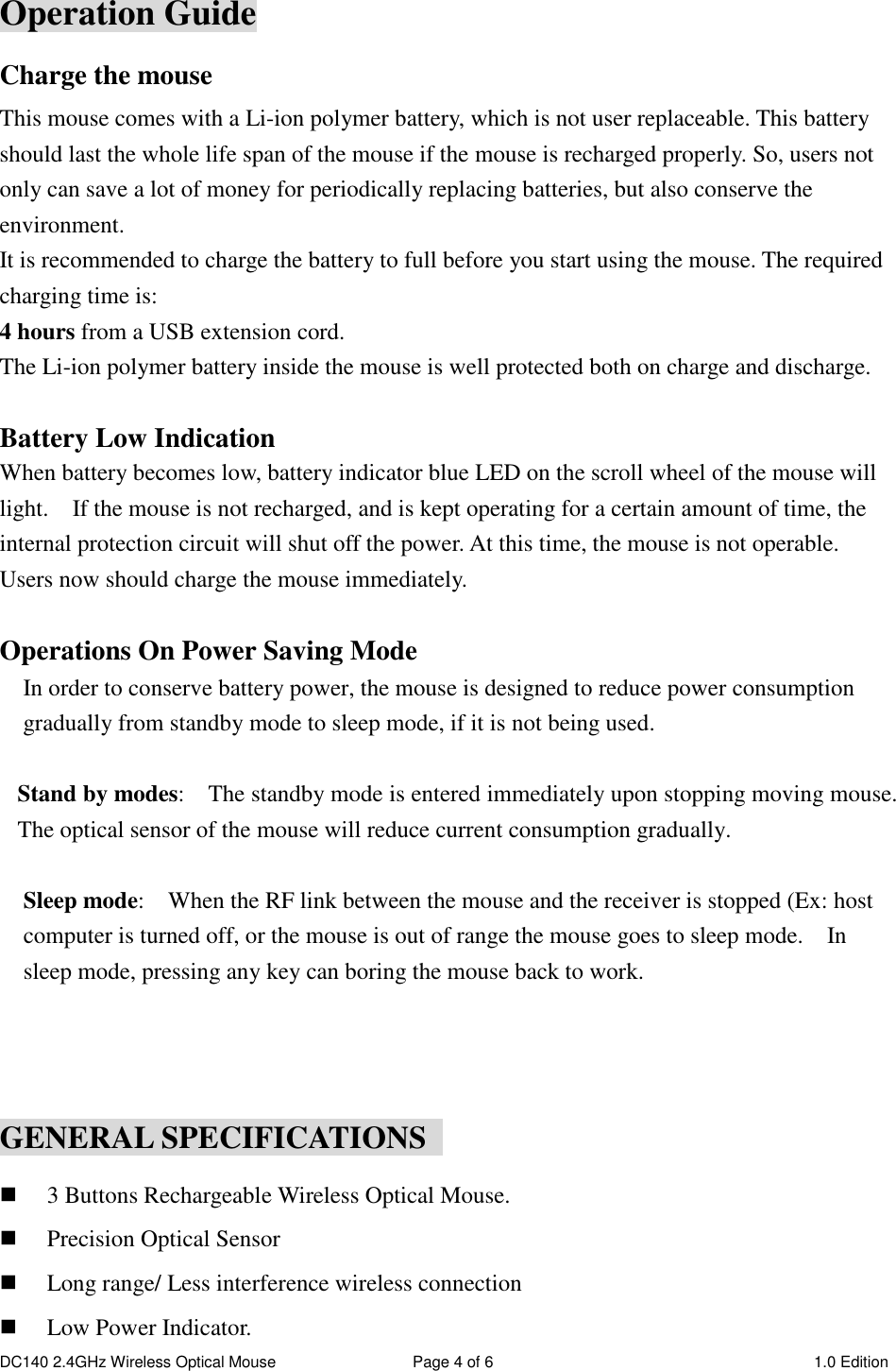 DC140 2.4GHz Wireless Optical Mouse  Page 4 of 6  1.0 Edition  Operation Guide Charge the mouse This mouse comes with a Li-ion polymer battery, which is not user replaceable. This battery should last the whole life span of the mouse if the mouse is recharged properly. So, users not only can save a lot of money for periodically replacing batteries, but also conserve the environment. It is recommended to charge the battery to full before you start using the mouse. The required charging time is: 4 hours from a USB extension cord. The Li-ion polymer battery inside the mouse is well protected both on charge and discharge.  Battery Low Indication When battery becomes low, battery indicator blue LED on the scroll wheel of the mouse will light.    If the mouse is not recharged, and is kept operating for a certain amount of time, the internal protection circuit will shut off the power. At this time, the mouse is not operable. Users now should charge the mouse immediately.    Operations On Power Saving Mode In order to conserve battery power, the mouse is designed to reduce power consumption gradually from standby mode to sleep mode, if it is not being used.  Stand by modes:    The standby mode is entered immediately upon stopping moving mouse.   The optical sensor of the mouse will reduce current consumption gradually.    Sleep mode:    When the RF link between the mouse and the receiver is stopped (Ex: host computer is turned off, or the mouse is out of range the mouse goes to sleep mode.    In sleep mode, pressing any key can boring the mouse back to work.    GENERAL SPECIFICATIONS   3 Buttons Rechargeable Wireless Optical Mouse.  Precision Optical Sensor  Long range/ Less interference wireless connection  Low Power Indicator. 