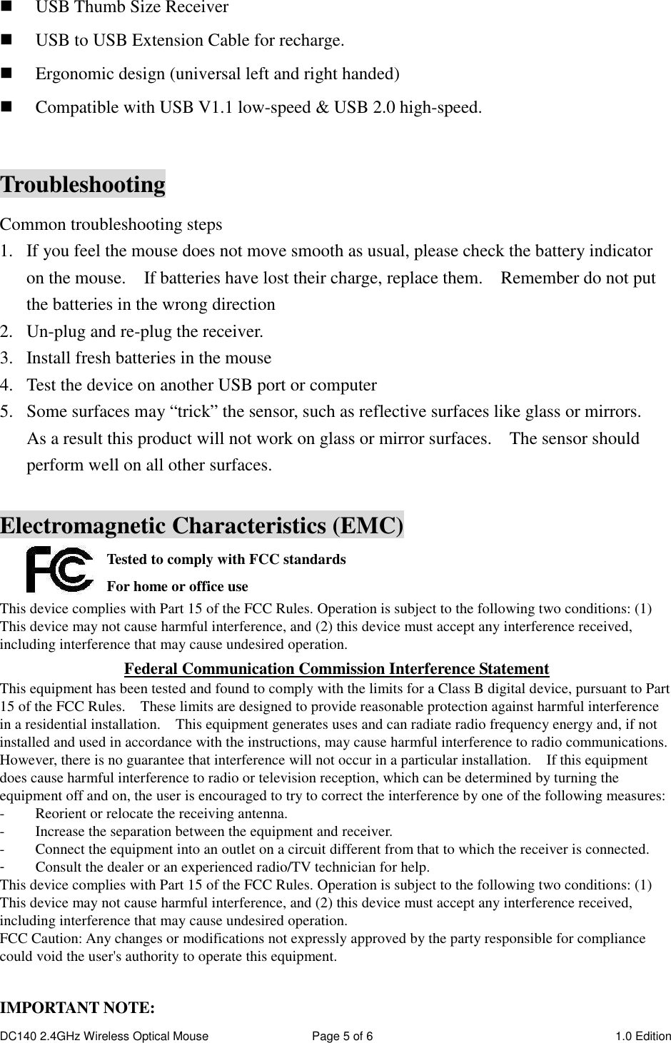 DC140 2.4GHz Wireless Optical Mouse  Page 5 of 6  1.0 Edition   USB Thumb Size Receiver  USB to USB Extension Cable for recharge.  Ergonomic design (universal left and right handed)  Compatible with USB V1.1 low-speed &amp; USB 2.0 high-speed.  Troubleshooting Common troubleshooting steps 1. If you feel the mouse does not move smooth as usual, please check the battery indicator on the mouse.    If batteries have lost their charge, replace them.    Remember do not put the batteries in the wrong direction 2. Un-plug and re-plug the receiver. 3. Install fresh batteries in the mouse 4. Test the device on another USB port or computer 5. Some surfaces may “trick” the sensor, such as reflective surfaces like glass or mirrors.   As a result this product will not work on glass or mirror surfaces.    The sensor should perform well on all other surfaces.  Electromagnetic Characteristics (EMC) Tested to comply with FCC standards For home or office use This device complies with Part 15 of the FCC Rules. Operation is subject to the following two conditions: (1) This device may not cause harmful interference, and (2) this device must accept any interference received, including interference that may cause undesired operation. Federal Communication Commission Interference Statement This equipment has been tested and found to comply with the limits for a Class B digital device, pursuant to Part 15 of the FCC Rules.    These limits are designed to provide reasonable protection against harmful interference in a residential installation.    This equipment generates uses and can radiate radio frequency energy and, if not installed and used in accordance with the instructions, may cause harmful interference to radio communications.   However, there is no guarantee that interference will not occur in a particular installation.    If this equipment does cause harmful interference to radio or television reception, which can be determined by turning the equipment off and on, the user is encouraged to try to correct the interference by one of the following measures: -  Reorient or relocate the receiving antenna. -  Increase the separation between the equipment and receiver. -  Connect the equipment into an outlet on a circuit different from that to which the receiver is connected. -  Consult the dealer or an experienced radio/TV technician for help. This device complies with Part 15 of the FCC Rules. Operation is subject to the following two conditions: (1) This device may not cause harmful interference, and (2) this device must accept any interference received, including interference that may cause undesired operation. FCC Caution: Any changes or modifications not expressly approved by the party responsible for compliance could void the user&apos;s authority to operate this equipment.  IMPORTANT NOTE: 