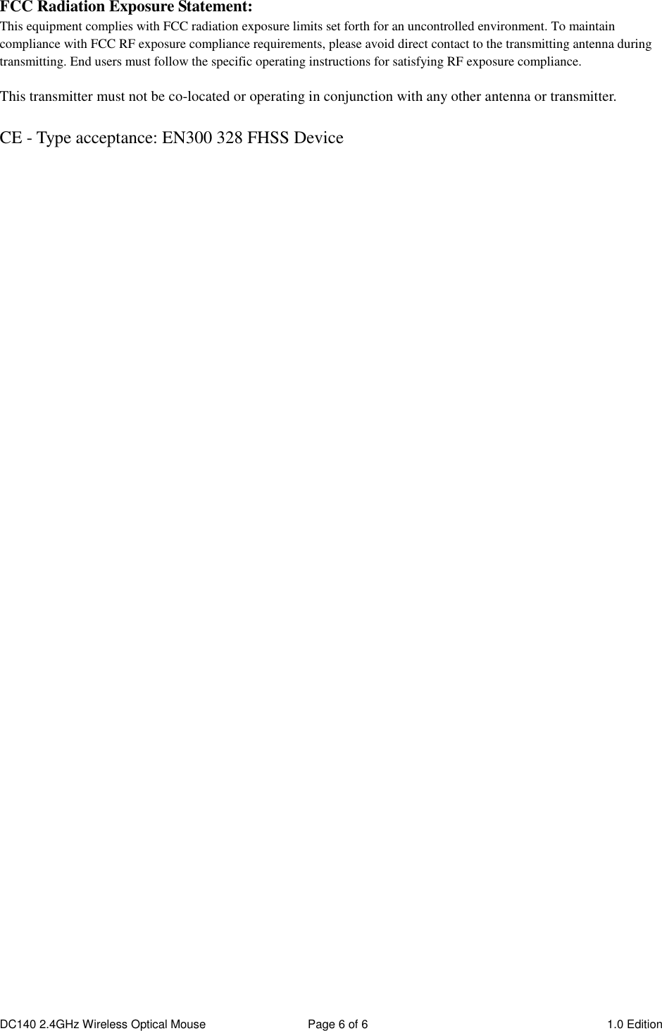 DC140 2.4GHz Wireless Optical Mouse  Page 6 of 6  1.0 Edition  FCC Radiation Exposure Statement: This equipment complies with FCC radiation exposure limits set forth for an uncontrolled environment. To maintain compliance with FCC RF exposure compliance requirements, please avoid direct contact to the transmitting antenna during transmitting. End users must follow the specific operating instructions for satisfying RF exposure compliance.  This transmitter must not be co-located or operating in conjunction with any other antenna or transmitter.  CE - Type acceptance: EN300 328 FHSS Device 