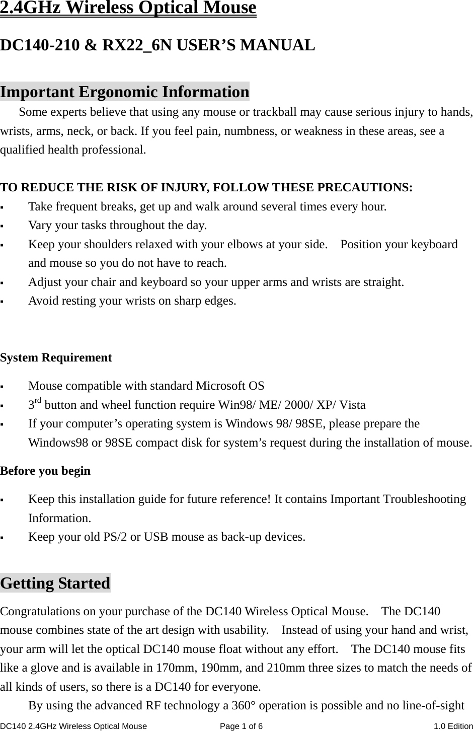 DC140 2.4GHz Wireless Optical Mouse  Page 1 of 6  1.0 Edition  2.4GHz Wireless Optical Mouse DC140-210 &amp; RX22_6N USER’S MANUAL    Important Ergonomic Information Some experts believe that using any mouse or trackball may cause serious injury to hands, wrists, arms, neck, or back. If you feel pain, numbness, or weakness in these areas, see a qualified health professional.  TO REDUCE THE RISK OF INJURY, FOLLOW THESE PRECAUTIONS:  Take frequent breaks, get up and walk around several times every hour.  Vary your tasks throughout the day.  Keep your shoulders relaxed with your elbows at your side.    Position your keyboard and mouse so you do not have to reach.  Adjust your chair and keyboard so your upper arms and wrists are straight.  Avoid resting your wrists on sharp edges.    System Requirement  Mouse compatible with standard Microsoft OS  3rd button and wheel function require Win98/ ME/ 2000/ XP/ Vista  If your computer’s operating system is Windows 98/ 98SE, please prepare the Windows98 or 98SE compact disk for system’s request during the installation of mouse. Before you begin  Keep this installation guide for future reference! It contains Important Troubleshooting Information.  Keep your old PS/2 or USB mouse as back-up devices.  Getting Started Congratulations on your purchase of the DC140 Wireless Optical Mouse.    The DC140 mouse combines state of the art design with usability.    Instead of using your hand and wrist, your arm will let the optical DC140 mouse float without any effort.    The DC140 mouse fits like a glove and is available in 170mm, 190mm, and 210mm three sizes to match the needs of all kinds of users, so there is a DC140 for everyone. By using the advanced RF technology a 360° operation is possible and no line-of-sight 