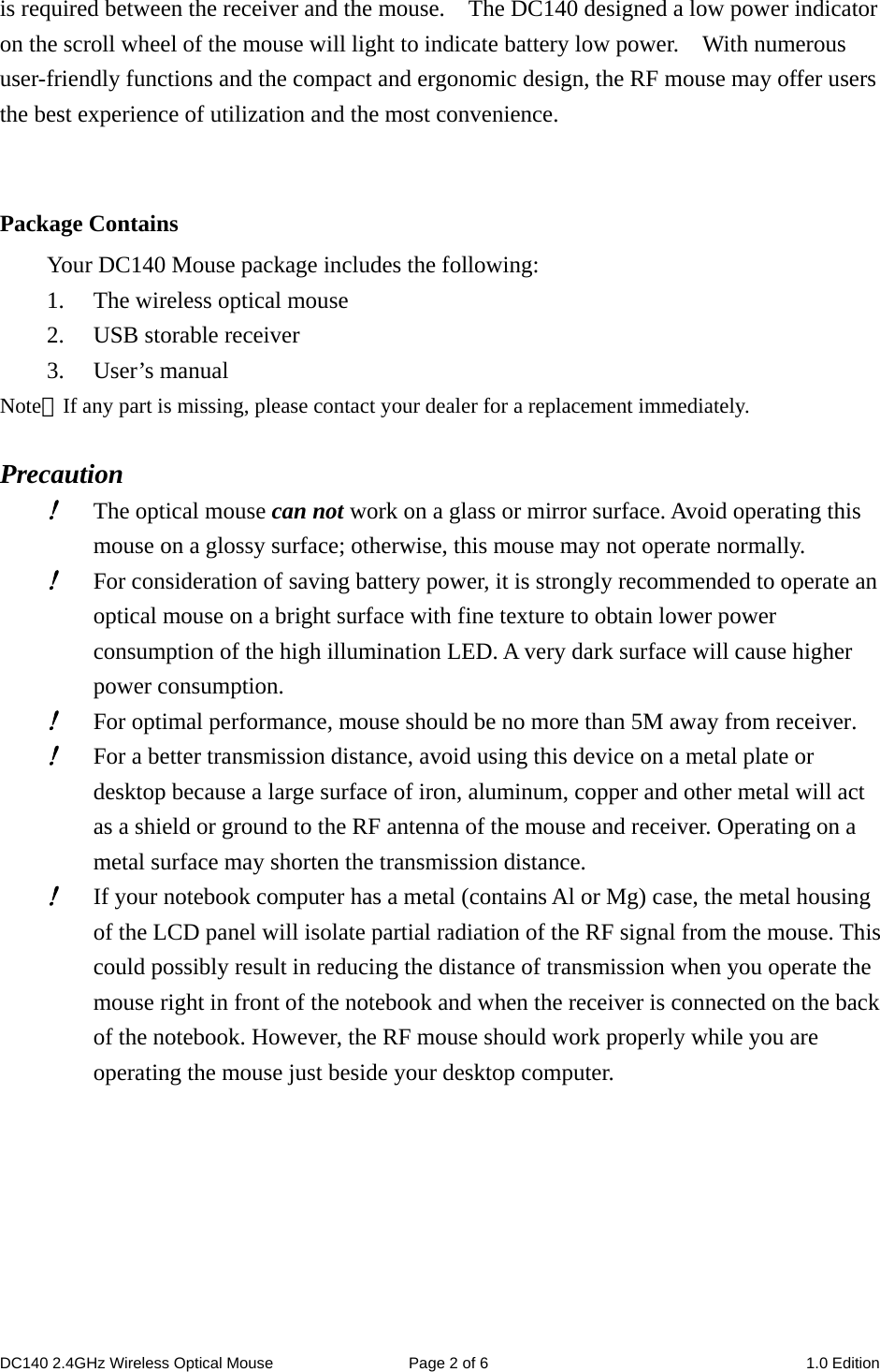 DC140 2.4GHz Wireless Optical Mouse  Page 2 of 6  1.0 Edition  is required between the receiver and the mouse.    The DC140 designed a low power indicator on the scroll wheel of the mouse will light to indicate battery low power.    With numerous user-friendly functions and the compact and ergonomic design, the RF mouse may offer users the best experience of utilization and the most convenience.   Package Contains Your DC140 Mouse package includes the following: 1. The wireless optical mouse 2. USB storable receiver 3. User’s manual Note：If any part is missing, please contact your dealer for a replacement immediately.  Precaution ! The optical mouse can not work on a glass or mirror surface. Avoid operating this mouse on a glossy surface; otherwise, this mouse may not operate normally.   ! For consideration of saving battery power, it is strongly recommended to operate an optical mouse on a bright surface with fine texture to obtain lower power consumption of the high illumination LED. A very dark surface will cause higher power consumption. ! For optimal performance, mouse should be no more than 5M away from receiver. ! For a better transmission distance, avoid using this device on a metal plate or desktop because a large surface of iron, aluminum, copper and other metal will act as a shield or ground to the RF antenna of the mouse and receiver. Operating on a metal surface may shorten the transmission distance. ! If your notebook computer has a metal (contains Al or Mg) case, the metal housing of the LCD panel will isolate partial radiation of the RF signal from the mouse. This could possibly result in reducing the distance of transmission when you operate the mouse right in front of the notebook and when the receiver is connected on the back of the notebook. However, the RF mouse should work properly while you are operating the mouse just beside your desktop computer.        