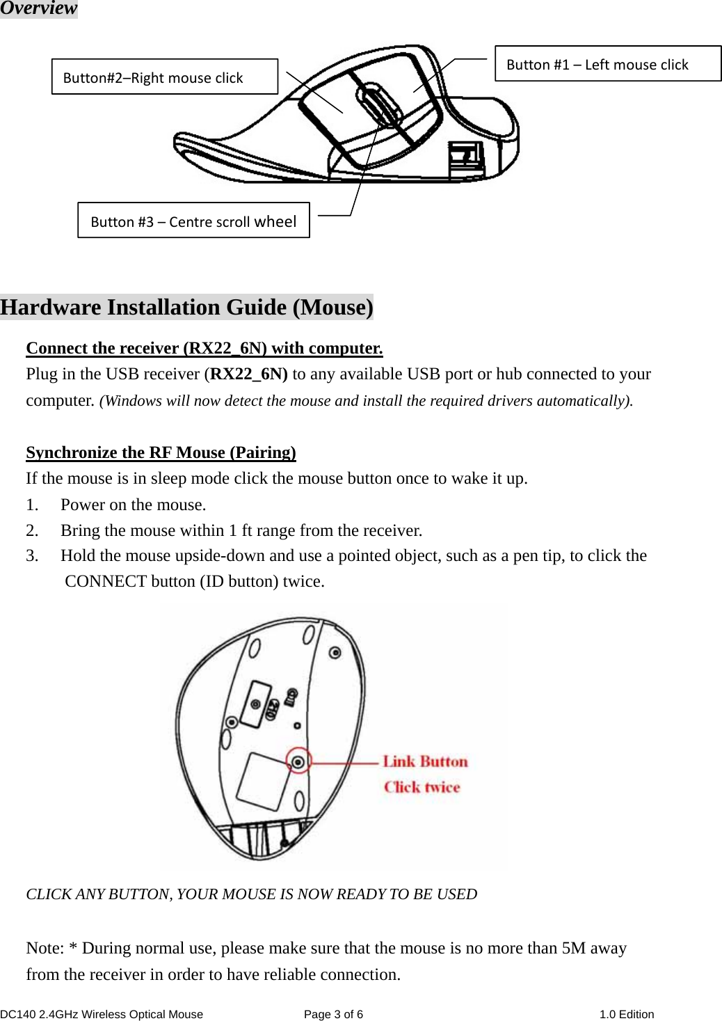 DC140 2.4GHz Wireless Optical Mouse  Page 3 of 6  1.0 Edition  Overview    Hardware Installation Guide (Mouse) Connect the receiver (RX22_6N) with computer. Plug in the USB receiver (RX22_6N) to any available USB port or hub connected to your computer. (Windows will now detect the mouse and install the required drivers automatically).  Synchronize the RF Mouse (Pairing) If the mouse is in sleep mode click the mouse button once to wake it up. 1. Power on the mouse. 2. Bring the mouse within 1 ft range from the receiver. 3. Hold the mouse upside-down and use a pointed object, such as a pen tip, to click the CONNECT button (ID button) twice.  CLICK ANY BUTTON, YOUR MOUSE IS NOW READY TO BE USED  Note: * During normal use, please make sure that the mouse is no more than 5M away from the receiver in order to have reliable connection. Button#1–LeftmouseclickButton#3–CentrescrollwheelButton#2–Rightmouseclick