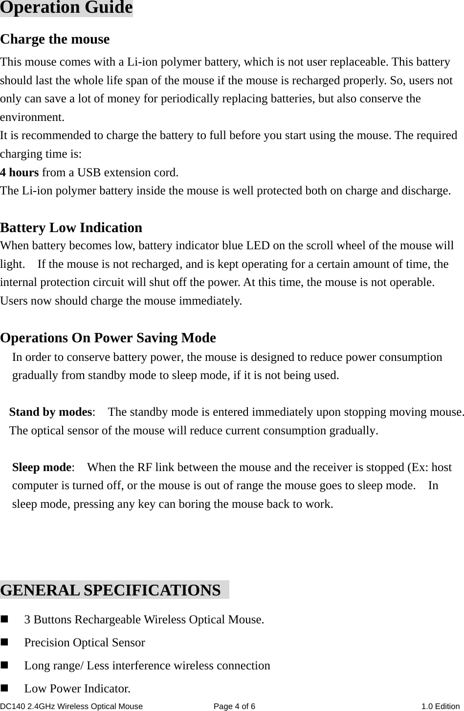 DC140 2.4GHz Wireless Optical Mouse  Page 4 of 6  1.0 Edition  Operation Guide Charge the mouse This mouse comes with a Li-ion polymer battery, which is not user replaceable. This battery should last the whole life span of the mouse if the mouse is recharged properly. So, users not only can save a lot of money for periodically replacing batteries, but also conserve the environment. It is recommended to charge the battery to full before you start using the mouse. The required charging time is: 4 hours from a USB extension cord. The Li-ion polymer battery inside the mouse is well protected both on charge and discharge.  Battery Low Indication When battery becomes low, battery indicator blue LED on the scroll wheel of the mouse will light.    If the mouse is not recharged, and is kept operating for a certain amount of time, the internal protection circuit will shut off the power. At this time, the mouse is not operable. Users now should charge the mouse immediately.    Operations On Power Saving Mode In order to conserve battery power, the mouse is designed to reduce power consumption gradually from standby mode to sleep mode, if it is not being used.  Stand by modes:    The standby mode is entered immediately upon stopping moving mouse.   The optical sensor of the mouse will reduce current consumption gradually.    Sleep mode:    When the RF link between the mouse and the receiver is stopped (Ex: host computer is turned off, or the mouse is out of range the mouse goes to sleep mode.    In sleep mode, pressing any key can boring the mouse back to work.    GENERAL SPECIFICATIONS    3 Buttons Rechargeable Wireless Optical Mouse.  Precision Optical Sensor  Long range/ Less interference wireless connection  Low Power Indicator. 