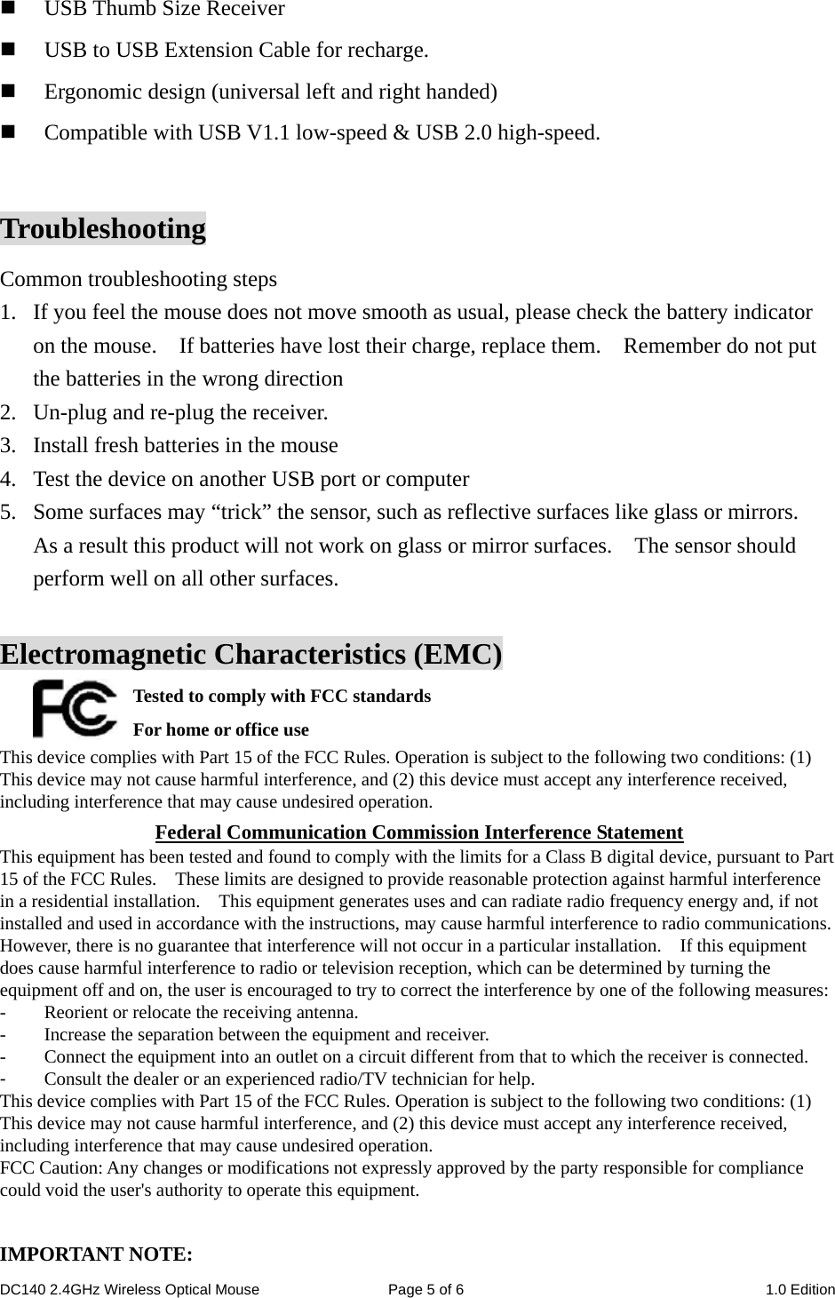 DC140 2.4GHz Wireless Optical Mouse  Page 5 of 6  1.0 Edition   USB Thumb Size Receiver  USB to USB Extension Cable for recharge.  Ergonomic design (universal left and right handed)  Compatible with USB V1.1 low-speed &amp; USB 2.0 high-speed.  Troubleshooting Common troubleshooting steps 1. If you feel the mouse does not move smooth as usual, please check the battery indicator on the mouse.    If batteries have lost their charge, replace them.    Remember do not put the batteries in the wrong direction 2. Un-plug and re-plug the receiver. 3. Install fresh batteries in the mouse 4. Test the device on another USB port or computer 5. Some surfaces may “trick” the sensor, such as reflective surfaces like glass or mirrors.   As a result this product will not work on glass or mirror surfaces.    The sensor should perform well on all other surfaces.  Electromagnetic Characteristics (EMC) Tested to comply with FCC standards For home or office use This device complies with Part 15 of the FCC Rules. Operation is subject to the following two conditions: (1) This device may not cause harmful interference, and (2) this device must accept any interference received, including interference that may cause undesired operation. Federal Communication Commission Interference Statement This equipment has been tested and found to comply with the limits for a Class B digital device, pursuant to Part 15 of the FCC Rules.    These limits are designed to provide reasonable protection against harmful interference in a residential installation.    This equipment generates uses and can radiate radio frequency energy and, if not installed and used in accordance with the instructions, may cause harmful interference to radio communications.   However, there is no guarantee that interference will not occur in a particular installation.    If this equipment does cause harmful interference to radio or television reception, which can be determined by turning the equipment off and on, the user is encouraged to try to correct the interference by one of the following measures: -  Reorient or relocate the receiving antenna. -  Increase the separation between the equipment and receiver. -  Connect the equipment into an outlet on a circuit different from that to which the receiver is connected. -  Consult the dealer or an experienced radio/TV technician for help. This device complies with Part 15 of the FCC Rules. Operation is subject to the following two conditions: (1) This device may not cause harmful interference, and (2) this device must accept any interference received, including interference that may cause undesired operation. FCC Caution: Any changes or modifications not expressly approved by the party responsible for compliance could void the user&apos;s authority to operate this equipment.  IMPORTANT NOTE: 