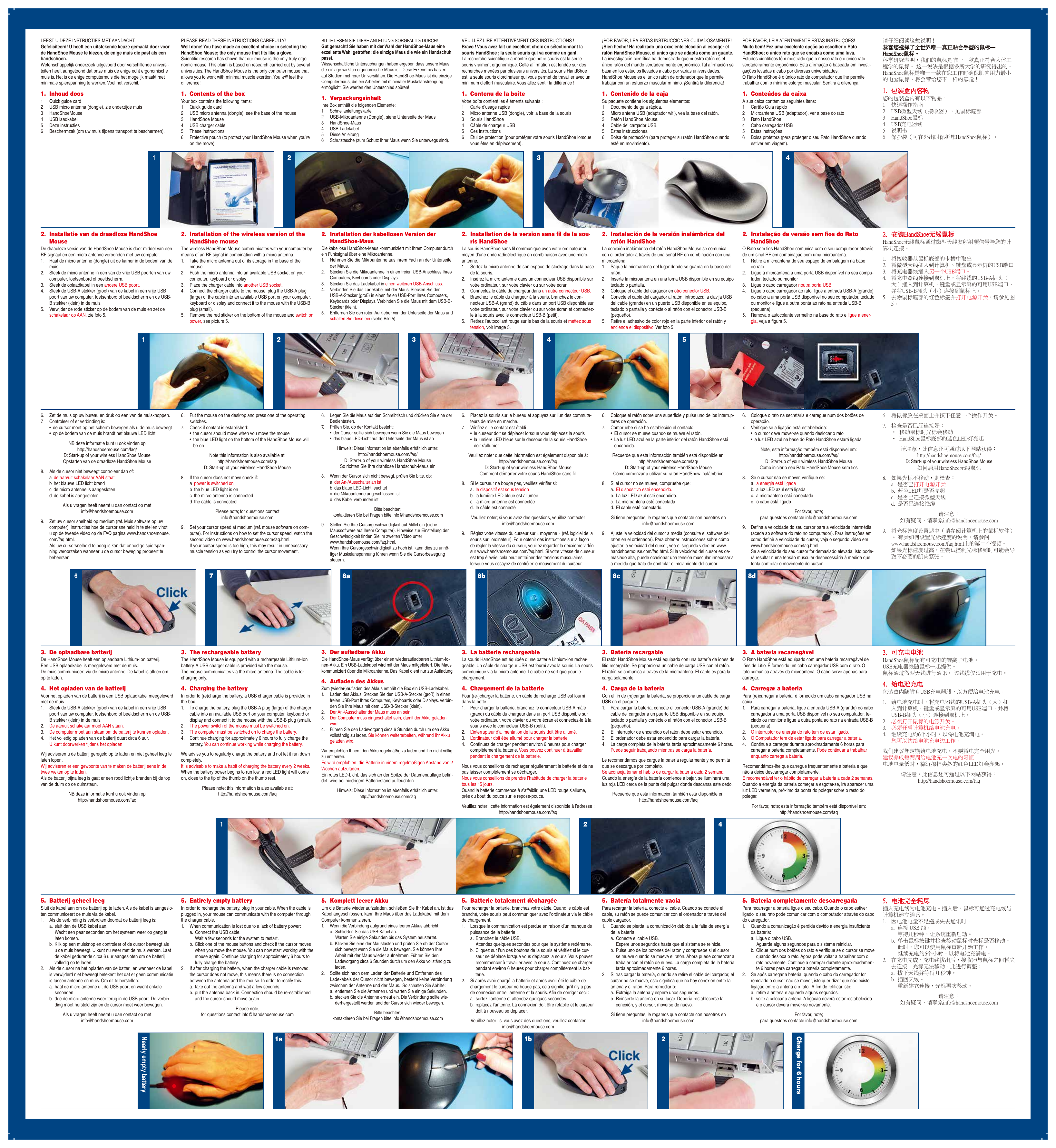 LEEST U DEZE INSTRUCTIES MET AANDACHT.Gefeliciteerd! U heeft een uitstekende keuze gemaakt door voor de HandShoe Mouse te kiezen, de enige muis die past als een handschoen. Wetenschappelijk onderzoek uitgevoerd door verschillende universi-teiten heeft aangetoond dat onze muis de enige echt ergonomische muis is. Het is de enige computermuis die het mogelijk maakt met minimale spierspanning te werken. Voel het verschil.1.  Inhoud doos1  Quick guide card2  USB micro antenna (dongle), zie onderzijde muis3  HandShoeMouse4  USB laadkabel5  Deze instructies6  Beschermzak (om uw muis tijdens transport te beschermen).2.  Installatie van de draadloze HandShoe MouseDe draadloze versie van de HandShoe Mouse is door middel van een RF signaal en een micro antenne verbonden met uw computer. 1.  Haal de micro antenne (dongle) uit de kamer in de bodem van de muis.2.  Steek de micro antenne in een van de vrije USB poorten van uw computer, toetsenbord of beeldscherm.3.  Steek de oplaadkabel in een andere USB poort.4.  Steek de USB-A stekker (groot) van de kabel in een vrije USB poort van uw computer, toetsenbord of beeldscherm en de USB-B stekker (klein) in de muis.5.  Verwijder de rode sticker op de bodem van de muis en zet de schakelaar op AAN, zie foto 5.6.  Zet de muis op uw bureau en druk op een van de muisknoppen.7.  Controleer of er verbinding is: •  de cursor moet op het scherm bewegen als u de muis beweegt •  op de bodem van de muis brandt het blauwe LED licht NB deze informatie kunt u ook vinden op http://handshoemouse.com/faq/ D: Start-up of your wireless HandShoe Mouse Opstarten van de draadloze HandShoe Mouse8.  Als de cursor niet beweegt controleer dan of:  a  de aan/uit schakelaar AAN staat  b  het blauwe LED licht brand  c  de micro antenne is aangesloten  d  de kabel is aangeslotenAls u vragen heeft neemt u dan contact op met info@handshoemouse.com9.  Zet uw cursor snelheid op medium (ref. Muis software op uw computer). Instructies hoe de cursor snelheid in te stellen vindt u op de tweede video op de FAQ pagina www.handshoemouse.com/faq.html. Als uw cursorsnelheid te hoog is kan dat onnodige spierspan-ning veroorzaken wanneer u de cursor beweging probeert te beheersen.3.  De oplaadbare batterijDe HandShoe Mouse heeft een oplaadbare Lithium-Ion batterij. Een USB oplaadkabel is meegeleverd met de muis. De muis communiceert via de micro antenne. De kabel is alleen om op te laden.4.  Het opladen van de batterijVoor het opladen van de batterij is een USB oplaadkabel meegeleverd met de muis.1.  Steek de USB-A stekker (groot) van de kabel in een vrije USB poort van uw computer, toetsenbord of beeldscherm en de USB-B stekker (klein) in de muis.2.  De aan/uit schakelaar moet AAN staan.3.  De computer moet aan staan om de batterij te kunnen opladen.4.  Het volledig opladen van de batterij duurt circa 6 uur. U kunt doorwerken tijdens het opladenWij adviseren u de batterij geregeld op te laden en niet geheel leeg te laten lopen. Wij adviseren er een gewoonte van te maken de batterij eens in de twee weken op te laden. Als de batterij bijna leeg is gaat er een rood lichtje branden bij de top van de duim op de duimsteun.NB deze informatie kunt u ook vinden op http://handshoemouse.com/faq5.  Batterij geheel leegSluit de kabel aan om de batterij op te laden. Als de kabel is aangeslo-ten communiceert de muis via de kabel.1.  Als de verbinding is verbroken doordat de batterij leeg is:  a.  sluit dan de USB kabel aan. Wacht een paar seconden om het systeem weer op gang te laten komen. b.  Klik op een muisknop en controleer of de cursor beweegt als u de muis beweegt. U kunt nu weer met de muis werken. Laat de kabel gedurende circa 6 uur aangesloten om de batterij volledig op te laden.2.  Als de cursor na het opladen van de batterij en wanneer de kabel is verwijderd niet beweegt betekent het dat er geen communicatie is tussen antenne en muis. Om dit te herstellen:  a.  haal de micro antenne uit de USB poort en wacht enkele seconden. b.  doe de micro antenne weer terug in de USB poort. De verbin-ding moet hersteld zijn en de cursor moet weer bewegen.Als u vragen heeft neemt u dan contact op met info@handshoemouse.comPLEASE READ THESE INSTRUCTIONS CAREFULLY!Well done! You have made an excellent choice in selecting the HandShoe Mouse; the only mouse that ts like a glove. Scientic research has shown that our mouse is the only truly ergo-nomic mouse. This claim is based on research carried out by several universities. The HandShoe Mouse is the only computer mouse that allows you to work with minimal muscle exertion. You will feel the difference!1.  Contents of the boxYour box contains the following items: 1  Quick guide card2  USB micro antenna (dongle), see the base of the mouse3  HandShoe Mouse4  USB charger cable5  These instructions6  Protective pouch (to protect your HandShoe Mouse when you’re on the move).2.  Installation of the wireless version of the HandShoe mouseThe wireless HandShoe Mouse communicates with your computer by means of an RF signal in combination with a micro antenna.1.  Take the micro antenna out of its storage in the base of the mouse.2.  Push the micro antenna into an available USB socket on your computer, keyboard or display3.  Place the charger cable into another USB socket. 4.  Connect the charger cable to the mouse, plug the USB-A plug (large) of the cable into an available USB port on your computer, keyboard or display and connect it to the mouse with the USB-B plug (small).5.  Remove the red sticker on the bottom of the mouse and switch on power, see picture 5.6.  Put the mouse on the desktop and press one of the operating switches.7.  Check if contact is established: •  the cursor should move when you move the mouse •  the blue LED light on the bottom of the HandShoe Mouse will be onNote this information is also available at: http://handshoemouse.com/faq/ D: Start-up of your wireless HandShoe Mouse8.  If the cursor does not move check if: a  power is switched on b  the blue LED light is on c  the micro antenna is connected d  the cable is connectedPlease note; for questions contact info@handshoemouse.com9.  Set your cursor speed at medium (ref. mouse software on com-puter). For instructions on how to set the cursor speed, watch the second video on www.handshoemouse.com/faq.html. If your cursor speed is too high, this may result in unnecessary muscle tension as you try to control the cursor movement.3.  The rechargeable batteryThe HandShoe Mouse is equipped with a rechargeable Lithium-Ion battery. A USB charger cable is provided with the mouse. The mouse communicates via the micro antenna. The cable is for charging only.4.  Charging the batteryIn order to (re)charge the battery, a USB charger cable is provided in the box. 1.  To charge the battery, plug the USB-A plug (large) of the charger cable into an available USB port on your computer, keyboard or display and connect it to the mouse with the USB-B plug (small).2.  The power switch of the mouse must be switched on.3.   The computer must be switched on to charge the battery.4.  Continue charging for approximately 6 hours to fully charge the battery. You can continue working while charging the battery.We advise you to regularly charge the battery and not let it run down completely. It is advisable to make a habit of charging the battery every 2 weeks. When the battery power begins to run low, a red LED light will come on, close to the tip of the thumb on the thumb rest. Please note; this information is also available at: http://handshoemouse.com/faq5.  Entirely empty batteryIn order to recharge the battery, plug in your cable. When the cable is plugged in, your mouse can communicate with the computer through the charger cable. 1.  When communication is lost due to a lack of battery power:   a.  Connect the USB cable. Wait a few seconds for the system to restart. b.  Click one of the mouse buttons and check if the cursor moves when you move the mouse. You can now start working with the mouse again. Continue charging for approximately 6 hours to fully charge the battery.2.  If after charging the battery, when the charger cable is removed, the cursor does not move, this means there is no connection between the antenna and the mouse. In order to rectify this: a.  take out the antenna and wait a few seconds. b.  put the antenna back in. Connection should be re-established and the cursor should move again.Please note; for questions contact info@handshoemouse.comBITTE LESEN SIE DIESE ANLEITUNG SORGFÄLTIG DURCH!Gut gemacht! Sie haben mit der Wahl der HandShoe-Maus eine exzellente Wahl getroffen; die einzige Maus die wie ein Handschuh passt. Wissenschaftliche Untersuchungen haben ergeben dass unsere Maus die einzige wirklich ergonomische Maus ist. Diese Erkenntnis basiert auf Studien mehrerer Universitäten. Die HandShoe-Maus ist die einzige Computermaus, die ein Arbeiten mit minimaler Muskelanstrengung ermöglicht. Sie werden den Unterschied spüren!1.  VerpackungsinhaltIhre Box enthält die folgenden Elemente: 1  Schnellanleitungskarte2  USB-Mikroantenne (Dongle), siehe Unterseite der Maus3  HandShoe-Maus4  USB-Ladekabel5  Diese Anleitung6  Schutztasche (zum Schutz Ihrer Maus wenn Sie unterwegs sind).2.  Installation der kabellosen Version der HandShoe-MausDie kabellose HandShoe-Maus kommuniziert mit Ihrem Computer durch ein Funksignal über eine Mikroantenne.1.  Nehmen Sie die Mikroantenne aus ihrem Fach an der Unterseite der Maus.2.  Stecken Sie die Mikroantenne in einen freien USB-Anschluss Ihres Computers, Keyboards oder Displays.3.  Stecken Sie das Ladekabel in einen weiteren USB-Anschluss. 4.  Verbinden Sie das Ladekabel mit der Maus. Stecken Sie den USB-A-Stecker (groß) in einen freien USB-Port Ihres Computers, Keyboards oder Displays. Verbinden Sie die Maus mit dem USB-B-Stecker (klein).5.  Entfernen Sie den roten Aufkleber von der Unterseite der Maus und schalten Sie diese ein (siehe Bild 5).6.  Legen Sie die Maus auf den Schreibtisch und drücken Sie eine der Bedientasten.7.  Prüfen Sie, ob der Kontakt besteht: •  der Cursor sollte sich bewegen wenn Sie die Maus bewegen •  das blaue LED-Licht auf der Unterseite der Maus ist anHinweis: Diese Information ist ebenfalls erhältlich unter: http://handshoemouse.com/faq/ D: Start-up of your wireless HandShoe Mouse So richten Sie Ihre drahtlose Handschuh-Maus ein8.  Wenn der Cursor sich nicht bewegt, prüfen Sie bitte, ob: a  der An-/Ausschalter an ist b  das blaue LED-Licht leuchtet c  die Mikroantenne angeschlossen ist d  das Kabel verbunden istBitte beachten: kontaktieren Sie bei Fragen bitte info@handshoemouse.com9.  Stellen Sie Ihre Cursorgeschwindigkeit auf Mittel ein (siehe Maussoftware auf Ihrem Computer). Hinweise zur Einstellung der Geschwindigkeit nden Sie im zweiten Video unter www.handshoemouse.com/faq.html. Wenn Ihre Cursorgeschwindigkeit zu hoch ist, kann dies zu unnö-tiger Muskelanspannung führen wenn Sie die Cursorbewegung steuern.3.  Der auﬂadbare AkkuDie HandShoe-Maus verfügt über einen wiederauadbaren Lithium-Io-nen-Akku. Ein USB-Ladekabel wird mit der Maus mitgeliefert. Die Maus kommuniziert über die Mikroantenne. Das Kabel dient nur zur Auadung.4.  Auﬂaden des AkkusZum (wieder-)auaden des Akkus enthält die Box ein USB-Ladekabel. 1.  Laden des Akkus: Stecken Sie den USB-A-Stecker (groß) in einen freien USB-Port Ihres Computers, Keyboards oder Displays. Verbin-den Sie Ihre Maus mit dem USB-B-Stecker (klein).2.  Der An-/Ausschalter der Maus muss an sein.3.  Der Computer muss eingeschaltet sein, damit der Akku geladen wird.4.  Führen Sie den Ladevorgang circa 6 Stunden durch um den Akku vollständig zu laden. Sie können weiterarbeiten, während Ihr Akku geladen wird.Wir empfehlen Ihnen, den Akku regelmäßig zu laden und ihn nicht völlig zu entleeren. Es wird empfohlen, die Batterie in einem regelmäßigen Abstand von 2 Wochen aufzuladen. Ein rotes LED-Licht, das sich an der Spitze der Daumenauage ben-det, wird bei niedrigem Batteriestand aueuchten.Hinweis: Diese Information ist ebenfalls erhältlich unter: http://handshoemouse.com/faq5.  Komplett leerer AkkuUm die Batterie wieder aufzuladen, schließen Sie Ihr Kabel an. Ist das Kabel angeschlossen, kann Ihre Maus über das Ladekabel mit dem Computer kommunizieren. 1.  Wenn die Verbindung aufgrund eines leeren Akkus abbricht:   a.  Schließen Sie das USB-Kabel an. Warten Sie einige Sekunden bis das System neustartet. b.  Klicken Sie eine der Maustasten und prüfen Sie ob der Cursor sich bewegt wenn Sie die Maus bewegen. Sie können Ihre Arbeit mit der Maus wieder aufnehmen. Führen Sie den Ladevorgang circa 6 Stunden durch um den Akku vollständig zu laden.2.  Sollte sich nach dem Laden der Batterie und Entfernen des Ladekabels der Cursor nicht bewegen, besteht keine Verbindung zwischen der Antenne und der Maus.  So schaffen Sie Abhilfe: a.  entfernen Sie die Antennen und warten Sie einige Sekunden. b.  stecken Sie die Antenne erneut ein. Die Verbindung sollte wie-derhergestellt werden und der Cursor sich wieder bewegen.Bitte beachten: kontaktieren Sie bei Fragen bitte info@handshoemouse.comVEUILLEZ LIRE ATTENTIVEMENT CES INSTRUCTIONS !Bravo ! Vous avez fait un excellent choix en sélectionnant la souris HandShoe ; la seule souris qui va comme un gant. La recherche scientique a montré que notre souris est la seule souris vraiment ergonomique. Cette affirmation est fondée sur des recherches menées par plusieurs universités. La souris HandShoe est la seule souris d’ordinateur qui vous permet de travailler avec un minimum d’effort musculaire. Vous allez sentir la différence ! 1.  Contenu de la boîteVotre boîte contient les éléments suivants :  1  Carte d’usage rapide2  Micro antenne USB (dongle), voir la base de la souris3  Souris HandShoe 4  Câble de chargeur USB5  Ces instructions6  Étui de protection (pour protéger votre souris HandShoe lorsque vous êtes en déplacement).2.  Installation de la version sans ﬁl de la sou-ris HandShoeLa souris HandShoe sans l communique avec votre ordinateur au moyen d’une onde radioélectrique en combinaison avec une micro-antenne.1.  Sortez la micro antenne de son espace de stockage dans la base   de la souris.2.  Insérez la micro antenne dans un connecteur USB disponible sur votre ordinateur, sur votre clavier ou sur votre écran3.  Connectez le câble du chargeur dans un autre connecteur USB. 4.  Branchez le câble du chargeur à la souris, branchez le con-necteur USB-A (grand) du câble dans un port USB disponible sur votre ordinateur, sur votre clavier ou sur votre écran et connectez-le à la souris avec le connecteur USB-B (petit).5.  Retirez l’autocollant rouge sur le bas de la souris et mettez sous tension, voir image 5.6.  Placez la souris sur le bureau et appuyez sur l’un des commuta-teurs de mise en marche.7.  Vériez si le contact est établi :  •  le curseur doit se déplacer lorsque vous déplacez la souris  •  la lumière LED bleue sur le dessous de la souris HandShoe doit s’allumer Veuillez noter que cette information est également disponible à: http://handshoemouse.com/faq D: Start-up of your wireless HandShoe Mouse Comment démarrer votre souris HandShoe sans l.8.  Si le curseur ne bouge pas, veuillez vérier si: a.  le dispositif est sous tension  b.  la lumière LED bleue est allumée   c.  la micro-antenne est connectée   d.  le câble est connecté Veuillez noter; si vous avez des questions, veuillez contacter info@handshoemouse.com 9.  Réglez votre vitesse du curseur sur « moyenne » (réf. logiciel de la souris sur l’ordinateur). Pour obtenir des instructions sur la façon de régler la vitesse du curseur, veuillez regarder la deuxième vidéo sur www.handshoemouse.com/faq.html. Si votre vitesse de curseur est trop élevée, cela peut entraîner des tensions musculaires lorsque vous essayez de contrôler le mouvement du curseur.3.  La batterie rechargeableLa souris HandShoe est équipée d’une batterie Lithium-Ion rechar-geable. Un câble de chargeur USB est fourni avec la souris. La souris communique via la micro-antenne. Le câble ne sert que pour le chargement.4.  Chargement de la batteriePour (re-)charger la batterie, un câble de recharge USB est fourni dans la boîte. 1.  Pour charger la batterie, branchez le connecteur USB-A mâle (grand) du câble du chargeur dans un port USB disponible sur votre ordinateur, votre clavier ou votre écran et connectez-le à la souris avec le connecteur USB-B (petit).2.  L’interrupteur d’alimentation de la souris doit être allumé.3.  L’ordinateur doit être allumé pour charger la batterie.4.  Continuez de charger pendant environ 6 heures pour charger complètement la batterie. Vous pouvez continuer à travailler pendant le chargement de la batterie.Nous vous conseillons de recharger régulièrement la batterie et de ne pas laisser complètement se décharger. Nous vous conseillons de prendre l’habitude de charger la batterie tous les 15 jours. Quand la batterie commence à s’affaiblir, une LED rouge s’allume, près du bout du pouce sur le repose-pouce.Veuillez noter ; cette information est également disponible à l’adresse :  http://handshoemouse.com/faq5.  Batterie totalement déchargéePour recharger la batterie, branchez votre câble. Quand le câble est branché, votre souris peut communiquer avec l’ordinateur via le câble de chargement. 1.  Lorsque la communication est perdue en raison d’un manque de puissance de la batterie : a.  Branchez le câble USB.  Attendez quelques secondes pour que le système redémarre. b.  Cliquez sur l’un des boutons de la souris et vériez si le cur-seur se déplace lorsque vous déplacez la souris. Vous pouvez recommencer à travailler avec la souris. Continuez de charger pendant environ 6 heures pour charger complètement la bat-terie.2.  Si après avoir chargé la batterie et après avoir ôté le câble de chargement le curseur ne bouge pas, cela signie qu’il n’y a pas de connexion entre l’antenne et la souris. An de corriger ceci : a.  sortez l’antenne et attendez quelques secondes.  b.  replacez l’antenne. La connexion doit être rétablie et le curseur doit à nouveau se déplacer.Veuillez noter ; si vous avez des questions, veuillez contacter info@handshoemouse.com¡POR FAVOR, LEA ESTAS INSTRUCCIONES CUIDADOSAMENTE!¡Bien hecho! Ha realizado una excelente elección al escoger el ratón HandShoe Mouse, el único que se adapta como un guante. La investigación cientíca ha demostrado que nuestro ratón es el único ratón del mundo verdaderamente ergonómico. Tal armación se basa en los estudios llevados a cabo por varias universidades. HandShoe Mouse es el único ratón de ordenador que le permite trabajar con un esfuerzo muscular mínimo. ¡Sentirá la diferencia!1.  Contenido de la cajaSu paquete contiene los siguientes elementos: 1  Documento de guía rápida.2  Micro antena USB (adaptador wi), vea la base del ratón.3  Ratón HandShoe Mouse.4  Cable del cargador USB.5  Estas instrucciones.6  Bolsa de protección (para proteger su ratón HandShoe cuando esté en movimiento).2.  Instalación de la versión inalámbrica del ratón HandShoeLa conexión inalámbrica del ratón HandShoe Mouse se comunica con el ordenador a través de una señal RF en combinación con una microantena.1.  Saque la microantena del lugar donde se guarda en la base del ratón.2.  Inserte la microantena en una toma USB disponible en su equipo, teclado o pantalla.3.  Coloque el cable del cargador en otro conector USB. 4.  Conecte el cable del cargador al ratón, introduzca la clavija USB del cable (grande) en un puerto USB disponible en su equipo, teclado o pantalla y conéctelo al ratón con el conector USB-B (pequeño).5.  Retire el adhesivo de color rojo en la parte inferior del ratón y encienda el dispositivo. Ver foto 5.6.  Coloque el ratón sobre una supercie y pulse uno de los interrup-tores de operación.7.  Compruebe si se ha establecido el contacto: •  El cursor se mueve cuando se mueve el ratón. •  La luz LED azul en la parte inferior del ratón HandShoe está encendida.Recuerde que esta información también está disponible en: http://handshoemouse.com/faq/ D: Start-up of your wireless HandShoe Mouse Cómo comenzar a utilizar su ratón HandShow inalámbrico8.  Si el cursor no se mueve, compruebe que: a.  El dispositivo esté encendido.  b.  La luz LED azul esté encendida.  c.  La microantena esté conectada d.  El cable esté conectado.Si tiene preguntas, le rogamos que contacte con nosotros en info@handshoemouse.com9.  Ajuste la velocidad del cursor a media (consulte el software del ratón en el ordenador). Para obtener instrucciones sobre cómo ajustar la velocidad del cursor, vea el segundo video en www.handshoemouse.com/faq.html. Si la velocidad del cursor es de-masiado alta, puede ocasionar una tensión muscular innecesaria a medida que trata de controlar el movimiento del cursor.3.  Batería recargableEl ratón HandShoe Mouse está equipado con una batería de iones de litio recargable. Se proporciona un cable de carga USB con el ratón. El ratón se comunica a través de la microantena. El cable es para la carga solamente.4.  Carga de la bateríaCon el n de (re)cargar la batería, se proporciona un cable de carga USB en el paquete. 1.  Para cargar la batería, conecte el conector USB-A (grande) del cable del cargador a un puerto USB disponible en su equipo, teclado o pantalla y conéctelo al ratón con el conector USB-B (pequeño).2.  El interruptor de encendido del ratón debe estar encendido.3.  El ordenador debe estar encendido para cargar la batería.4.  La carga completa de la batería tarda aproximadamente 6 horas. Puede seguir trabajando mientras se carga la batería.Le recomendamos que cargue la batería regularmente y no permita que se descargue por completo. Se aconseja tomar el hábito de cargar la batería cada 2 semana. Cuando la energía de la batería comience a bajar, se iluminará una luz roja LED cerca de la punta del pulgar donde descansa este dedo.Recuerde que esta información también está disponible en: http://handshoemouse.com/faq5.  Batería totalmente vacíaPara recargar la batería, conecte el cable. Cuando se conecte el cable, su ratón se puede comunicar con el ordenador a través del cable cargador. 1.  Cuando se pierda la comunicación debido a la falta de energía de la batería: a.  Conecte el cable USB. Espere unos segundos hasta que el sistema se reinicie. b.  Pulse uno de los botones del ratón y compruebe si el cursor se mueve cuando se mueve el ratón. Ahora puede comenzar a trabajar con el ratón de nuevo. La carga completa de la batería tarda aproximadamente 6 horas.2.  Si tras cargar la batería, cuando se retire el cable del cargador, el cursor no se mueve, esto signica que no hay conexión entre la antena y el ratón. Para remediarlo: a.  Extraiga la antena y espere unos segundos. b.  Reinserte la antena en su lugar. Debería restablecerse la conexión, y el cursor, moverse de nuevo.Si tiene preguntas, le rogamos que contacte con nosotros en info@handshoemouse.comPOR FAVOR, LEIA ATENTAMENTE ESTAS INSTRUÇÕES!Muito bem! Fez uma excelente opção ao escolher o Rato HandShoe; o único rato que se encaixa como uma luva. Estudos cientícos têm mostrado que o nosso rato é o único rato verdadeiramente ergonómico. Esta armação é baseada em investi-gações levadas a cabo por diversas universidades. O Rato HandShoe é o único rato de computador que lhe permite trabalhar com o mínimo esforço muscular. Sentirá a diferença!1.  Conteúdos da caixaA sua caixa contém os seguintes itens: 1  Cartão Guia rápido2  Microantena USB (adaptador), ver a base do rato3  Rato HandShoe4  Cabo carregador USB5  Estas instruções6  Bolsa protetora (para proteger o seu Rato HandShoe quando estiver em viagem).2.  Instalação da versão sem ﬁos do Rato HandShoeO Rato sem os HandShoe comunica com o seu computador através de um sinal RF em combinação com uma microantena.1.  Retire a microantena do seu espaço de embalagem na base   do rato.2.  Ligue a microantena a uma porta USB disponível no seu compu-tador, teclado ou monitor3.  Ligue o cabo carregador noutra porta USB.4.  Ligue o cabo carregador ao rato, ligue a entrada USB-A (grande) do cabo a uma porta USB disponível no seu computador, teclado ou monitor e ligue a outra ponta ao rato na entrada USB-B (pequena). 5.  Remova o autocolante vermelho na base do rato e ligue a ener-gia, veja a gura 5.6.  Coloque o rato na secretária e carregue num dos botões de operação.7.  Verique se a ligação está estabelecida: •  o cursor deve mover-se quando deslocar o rato •  a luz LED azul na base do Rato HandShoe estará ligadaNote, esta informação também está disponível em: http://handshoemouse.com/faq/ D: Start-up of your wireless HandShoe Mouse Como iniciar o seu Rato HandShoe Mouse sem os8.  Se o cursor não se mover, verique se: a.  a energia está ligada b.  a luz LED azul está ligada c.  a microantena está conectada d.  o cabo está ligadoPor favor, note; para questões contacte info@handshoemouse.com9.  Dena a velocidade do seu cursor para a velocidade intermédia (aceda ao software do rato no computador). Para instruções em como denir a velocidade do cursor, veja o segundo vídeo em www.handshoemouse.com/faq.html. Se a velocidade do seu cursor for demasiado elevada, isto pode-rá resultar numa tensão muscular desnecessária à medida que tenta controlar o movimento do cursor.3.  A bateria recarregávelO Rato HandShoe está equipado com uma bateria recarregável de Iões de Lítio. É fornecido um cabo carregador USB com o rato. O rato comunica através da microantena. O cabo serve apenas para carregar.4.  Carregar a bateriaPara (re)carregar a bateria, é fornecido um cabo carregador USB na caixa.1.  Para carregar a bateria, ligue a entrada USB-A (grande) do cabo carregador a uma porta USB disponível no seu computador, te-clado ou monitor e ligue a outra ponta ao rato na entrada USB-B (pequena).2.  O interruptor de energia do rato tem de estar ligado.3.  O Computador tem de estar ligado para carregar a bateria.4.  Continue a carregar durante aproximadamente 6 horas para carregar a bateria completamente. Pode continuar a trabalhar enquanto carrega a bateria.Recomendámos-lhe que carregue frequentemente a bateria e que não a deixe descarregar completamente. É recomendável ter o hábito de carregar a bateria a cada 2 semanas. Quando a energia da bateria começar a esgotar-se, irá aparecer uma luz LED vermelha, próximo da ponta do polegar sobre o resto do polegar.Por favor, note; esta informação também está disponível em: http://handshoemouse.com/faq5.  Bateria completamente descarregadaPara recarregar a bateria ligue o seu cabo. Quando o cabo estiver ligado, o seu rato pode comunicar com o computador através do cabo do carregador. 1.  Quando a comunicação é perdida devido à energia insuciente da bateria: a.  Ligue o cabo USB. Aguarde alguns segundos para o sistema reiniciar. b.  Clique num dos botões do rato e verique se o cursor se move quando desloca o rato. Agora pode voltar a trabalhar com o rato novamente. Continue a carregar durante aproximadamen-te 6 horas para carregar a bateria completamente.2.  Se após carregar a bateria, quando o cabo do carregador for removido o cursor não se mover, isto quer dizer que não existe ligação entre a antena e o rato.  A m de reticar isto: a.  retire a antena e aguarde alguns segundos. b.  volte a colocar a antena. A ligação deverá estar restabelecida e o cursor deverá mover-se novamente.Por favor, note; para questões contacte info@handshoemouse.com実Ṽ乮断宣征ṃ宜㖶炰〕╄ぐ徱㊑Ḯℐᶾ䓴ⓗᶨ䛇㬋峜⎰ㇳ✳䘬滈㞯ȹŉŢůťŔũŰŦ滈㞯ˤ䥹⬎䞼䨞堐㖶炻ㆹẔ䘬滈㞯㗗ⓗᶨᶨ㫦䛇㬋䫎⎰Ṣỻⶍ䦳⬎䘬滈㞯ˤġ征ᶨ宜㱽㗗㟡㌖⣂㇨⣏⬎䘬䞼䨞⼿↢䘬ˤġŉŢůťŔũŰŦ滈㞯㗗ⓗᶨᶨ㫦⛐ぐⶍἄ㖞䠖ᾅ倴倱䓐≃㚨⮷䘬䓝傹滈㞯炻⮮Ểⷎ亁ぐᶵᶨ㟟䘬デ奱炰Ĳįġ ⊭塭䙺ℭ⭡䈑ぐ䘬⊭塭䙺ℭ㚱ẍᶳ䈑⑩烉ġĲġ ⾓忇㑵ἄ㊯⋿ĳġ ŖŔŃ⽖✳⣑乧炷㍍㓞☐炸炻奩滈㞯⸽悐Ĵġ ŉŢůťŔũŰŦ滈㞯ĵġ ŖŔŃ⃭䓝☐乧Ķġ 宜㖶Ḏķġ ᾅ㉌堳炷⎗⛐⢾↢㖞ᾅ㉌ぐŉŢůťŔũŰŦ滈㞯炸ˤĳįġ ⬱塭ŉŢůťŔũŰŦ㖈乧滈㞯ŉŢůťŔũŰŦ㖈乧滈㞯忂彯⽖✳⣑乧⍹⮬⮬根ᾉ⎟ᶶぐ䘬孉䬿㛢徆㍍ˤĲįġġ⮮㍍㓞☐Ṷ滈㞯⸽悐䘬⌉㦥ᷕ⍾↢ˤĳįġġ⮮⽖✳⣑乧㍺ℍ⇘孉䬿㛢ˣ擖䚀ㆾ㗦䣢⯷䘬ŖŔŃ䪗⎋Ĵįġġ⮮⃭䓝☐乧㍺ℍ⎎ᶨ᷒ŖŔŃ䪗⎋ˤĵįġġ⮮⃭䓝☐乧徆㍍⇘滈㞯ᶲ炻⮮乧亮䘬ŖŔŃĮł㍺⣜炷⣏炸㍺ℍ⇘孉䬿㛢ˣ擖䚀ㆾ㗦䣢⯷䘬⎗䓐ŖŔŃ䪗⎋炻⸞⮮ŖŔŃĮŃ㍺⣜炷⮷炸徆㍍⇘滈㞯ᶲˤĶįġġ⍣昌滈㞯⸽悐䘬乊刚㞯䬦⸞ㇻ⺨䓝㸸⺨ℛ炻実⍪奩⚦Ķˤķįġ ⮮滈㞯㓦⛐㟴朊ᶲ⸞㊱ᶳảシᶨ᷒㑵ἄ⺨ℛˤĸįġġ㡨㞍㗗⏎⶚乷徆㍍⤥烉ġɀġ 䦣≐滈㞯㖞⃱㞯Ể䦣≐ġɀġ ŉŢůťŔũŰŦ滈㞯⸽悐䘬咅刚ōņŅ䀗Ṗ崟実㲐シ炻㬌ᾉ〗往⎗忂彯ẍᶳ仹䪁卟⼿烉ġhttp://handshoemouse.com/faq/ġD: Start-up of your wireless HandShoe Mouse ⤪ỽ⏗䓐ŉŢůťŔũŰŦ㖈乧滈㞯Ĺįġġ⤪㝄⃱㞯ᶵ䦣≐炻⇁㡨㞍烉ġŢįġ 㗗⏎⶚ㇻ⺨䓝㸸⺨ℛġţįġ 咅刚ōņŅ䀗㗗⏎Ṗ崟ġŤįġ 㗗⏎⶚徆㍍⽖✳⣑乧ġťįġ 㗗⏎⶚徆㍍乧亮実㲐シ烉ġ⤪㚱䔹斖炻実俼䲣ŪůŧŰŁũŢůťŴũŰŦŮŰŶŴŦįŤŰŮĺįġġ⮮⃱㞯忇⹎学伖循ᷕ炷実⍪断孉䬿㛢ᶲ䘬滈㞯弗ẞ炸ˤġ㚱ℛ⤪ỽ学伖⃱㞯忇⹎䘬宜㖶炻実⍪断ġŸŸŸįũŢůťŴũŰŦŮŰŶŴŦįŤŰŮİŧŢŲįũŵŮŭᶲ䘬䫔Ḵ᷒奮根ˤġ⤪㝄⃱㞯忇⹎彯檀炻⛐⯅孽㍏⇞⃱㞯䦣⇘㖞⎗傥Ể⮤农ᶵ⽭天䘬倴倱䳏⻈ˤĴįġ ⎗⃭䓝䓝㰈ŉŢůťŔũŰŦ滈㞯惵㚱⎗⃭䓝䘬撪䥣⫸䓝㰈ˤġŖŔŃ⃭䓝☐乧昷滈㞯ᶨ崟㍸ὃˤġ滈㞯忂彯⽖✳⣑乧徃埴忂字ˤġ宍乧亮ṭ循䓐Ḷ⃭䓝ˤĵįġ 亁䓝㰈⃭䓝⊭塭䙺ℭ昷旬㚱ŖŔŃ⃭䓝☐乧炻ẍ㕡ὧ亁䓝㰈⃭䓝ˤġĲįġġ亁䓝㰈⃭䓝㖞炻⮮⃭䓝☐乧䘬ŖŔŃĮł㍺⣜炷⣏炸㍺ℍ⇘孉䬿㛢ˣ擖䚀ㆾ㗦䣢⯷䘬⎗䓐ŖŔŃ䪗⎋炻⸞⮮ŖŔŃĮŃ㍺⣜炷⮷炸徆㍍⇘滈㞯ᶲˤĳįġġ⽭栣ㇻ⺨滈㞯䘬䓝㸸⺨ℛˤĴįġ ġ⽭栣⺨⏗孉䬿㛢亁䓝㰈⃭䓝ˤĵįġġ亏井⃭䓝乎ķ᷒⮷㖞炻ẍ⮮䓝㰈⃭㺉䓝ˤġぐ⎗ẍ彡亁䓝㰈⃭䓝彡ⶍἄˤㆹẔ⺢孖ぐ⭂㛇亁䓝㰈⃭䓝炻ᶵ天⮮䓝⬴ℐ䓐⃱ˤġ⺢孖℣ㆸ㭷᷌␐亁䓝㰈⃭ᶨ㫉䓝䘬Ḉ゗ġ䓝㰈䓝慷Ỷ㖞炻月役㉯㊯⮾⢬䘬乊刚ōņŅ䀗ỂṖ崟ˤġ実㲐シ炻㬌ᾉ〗往⎗忂彯ẍᶳ仹䪁卟⼿烉ġhttp://handshoemouse.com/faqĶįġ 䓝㰈⬴ℐ便⯥㍺ℍ⃭䓝乧ᷢ䓝㰈⃭䓝ˤ㍺ℍ⎶炻滈㞯⎗忂彯⃭䓝乧ᶶ孉䬿㛢⺢䩳忂字ˤġĲįġġ⚈䓝㰈䓝慷ᶵ嵛忈ㆸ⣙⍣忂字㖞烉ġŢįġġ徆㍍ġŖŔŃġ乧ˤġ䫱⼭ↈ䥺摇炻孑䲣亇慵㕘⏗≐ˤġ ţįġġ⋽↣滈㞯㊱擖⸞㡨㞍䦣≐滈㞯㖞⃱㞯㗗⏎䦣≐ˤġ㬌㖞炻ぐ⎗ẍἧ䓐滈㞯慵㕘⺨⥳ⶍἄˤġ亏井⃭䓝乎ķ᷒⮷㖞炻ẍ⮮䓝㰈⃭㺉䓝ˤĳįġġ⛐⃭䓝⬴ㆸˣ⃭䓝乧㉼↢⎶炻㍍㓞☐ᶶ滈㞯ᷳ斜⮮⣙⍣徆㍍炻⃱㞯㖈㱽䦣≐ˤ㬌徃埴宫㔜烉ġŢįġġ㉼ᶳ⣑乧⸞䫱⼭ↈ䥺摇ˤġ ţįġġ㍺⚆⣑乧ˤġ慵㕘⺢䩳徆㍍炻⃱㞯ℵ㫉䦣≐ˤ実㲐シ烉ġ⤪㚱䔹斖炻実俼䲣ŪůŧŰŁũŢůťŴũŰŦŮŰŶŴŦįŤŰŮ12 3 412 3 4 567 8a 8b 8c 8d12 4 Nearly empty battery1a 1b 2Charge for 6 hours