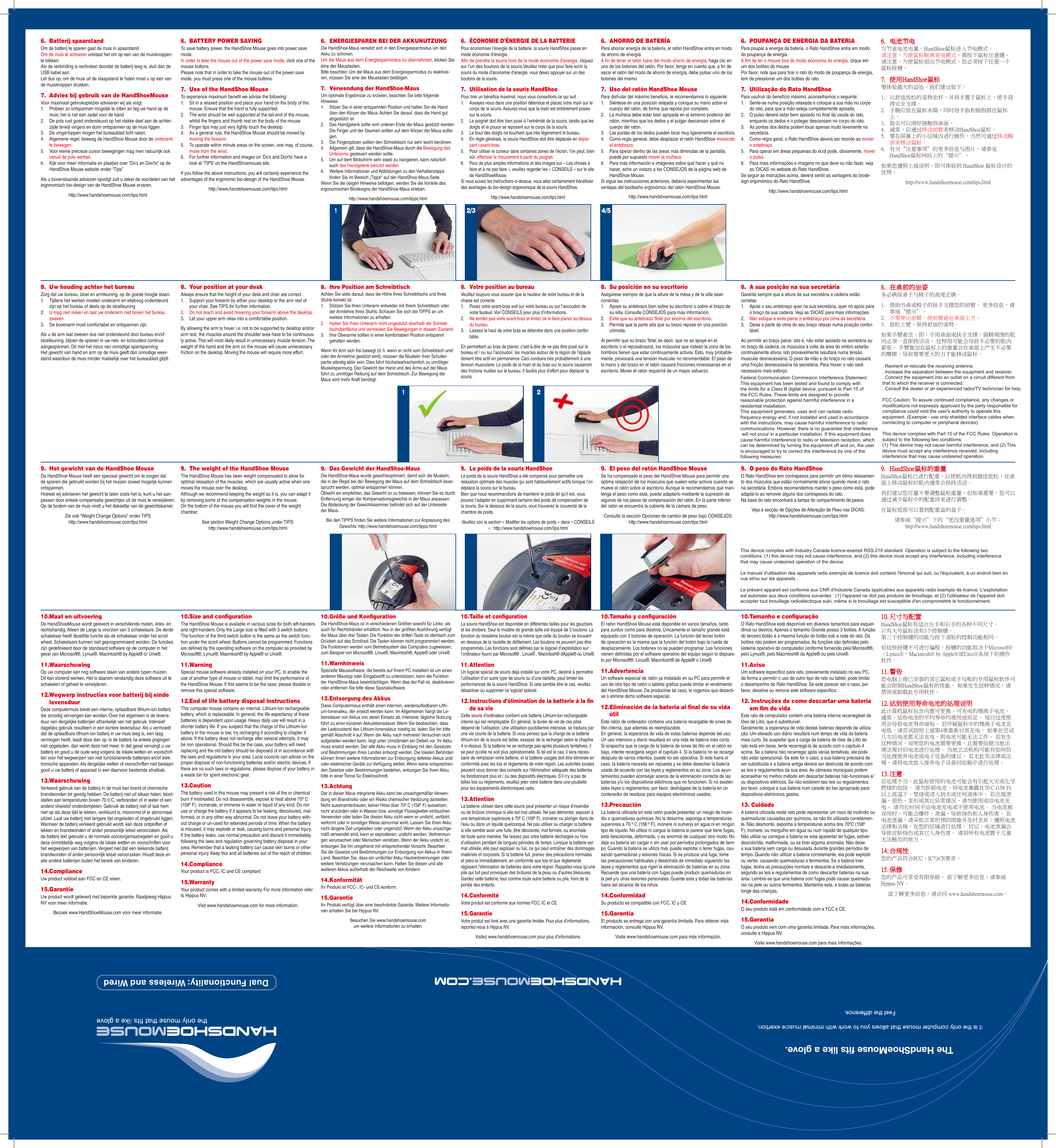 Dual Functionality: Wireless and Wired8.  Uw houding achter het bureauZorg dat uw bureau, stoel en armleuning, op de goede hoogte staan.1.  Tijdens het werken moeten onderarm en elleboog ondersteund zijn op het bureau of deels op de stoelleuning2.  U mag niet reiken en laat uw onderarm niet boven het bureau zweven3.  De bovenarm moet comfortabel en ontspannen zijn. Als u de arm laat zweven dus niet ondersteund door bureau en/of stoelleuning, blijven de spieren in uw nek- en schouders continue aangespannen. Dit met het risico van onnodige spierspanning.  Het gewicht van hand en arm op de muis geeft dan onnodige weer-stand waardoor de muis minder makkelijk over het bureaublad glijdt.9.  Het gewicht van de HandShoe MouseDe HandShoe Mouse heeft een speciaal gewicht om te zorgen dat de spieren die gebruikt worden bij het muizen zoveel mogelijk kunnen ontspannen. Hoewel wij adviseren het gewicht te laten zoals het is, kunt u het aan-passen door enkele compensatie gewichtjes uit de muis te verwijderen. Op de bodem van de muis vindt u het dekseltje van de gewichtskamer.Zie ook “Weight Change Options” onder TIPS http://www.handshoemouse.com/tips.html10.  Maat en uitvoeringDe HandShoeMouse wordt geleverd in verschillende maten, links- en rechtshandig. Alleen de Large is voorzien van 3 schakelaars. De derde schakelaar heeft dezelfde functie als de schakelaar onder het scroll wheel. Schakelaars kunnen niet geprogrammeerd worden. De functies zijn gedenieerd door de standaard software op de computer in het geval van Microsoft®, Lynux®, Macintosh® by Apple® or Unix®.11.  WaarschuwingOp uw computer kan nog software staan van andere typen muizen. Dit kan storend werken. Het is daarom verstandig deze software uit te schakelen of geheel te verwijderen.12.  Wegwerp instructies voor batterij bij einde levensduurDeze computermuis bevat een interne, oplaadbare lithium-ion batterij die zonodig vervangen kan worden. Over het algemeen is de levens-duur van dergelijke batterijen afhankelijk van het gebruik. Intensief dagelijks gebruik resulteert in een kortere levensduur. Als u vermoedt dat de oplaadbare lithium-ion batterij in uw muis leeg is, een laag vermogen heeft, laadt deze dan op. Is de batterij na enkele pogingen niet opgeladen, dan werkt deze niet meer. In dat geval vervangt u uw batterij en gooit u de oude weg volgens de lokale wetten en voorschrif-ten voor het wegwerpen van niet functionerende batterijen en/of elek-tronische apparaten. Als dergelijke wetten of voorschriften niet bestaan gooit u uw batterij of apparaat in een daarvoor bestemde afvalbak.13.  WaarschuwingVerkeerd gebruik van de batterij in de muis kan brand of chemische brandwonden tot gevolg hebben. De batterij niet uit elkaar halen, bloot-stellen aan temperaturen boven 70 0 C, verbranden of in water of een andere vloeistof onderdompelen. Gebruik de batterij niet of laat hem niet op als deze lijkt te lekken, verkleurd is, misvormd of er abnormaal uitziet. Laat uw batterij niet langere tijd ongeladen of ongebruikt liggen. Wanneer de batterij verkeerd gebruikt wordt, kan deze ontploffen of lekken en brandwonden of ander persoonlijk letsel veroorzaken. Als de batterij lekt gebruikt u de normale voorzorgsmaatregelen en gooit u deze onmiddellijk weg volgens de lokale wetten en voorschriften voor het wegwerpen van batterijen. Vergeet niet dat een lekkende batterij brandwonden of ander persoonlijk letsel veroorzaken. Houdt deze en alle andere batterijen buiten het bereik van kinderen. 14.  ComplianceUw product voldoet aan FCC en CE eisen.15.  GarantieUw product wordt geleverd met beperkte garantie. Raadpleeg Hippus NV voor meer informatie.Bezoek www.HandShoeMouse.com voor meer informatie.6.  Batterij spaarstandOm de batterij te sparen gaat de muis in spaarstand. Om de muis te activeren volstaat het om op een van de muisknoppen te klikken. Als de verbinding is verbroken doordat de batterij leeg is, sluit dan de USB kabel aan. Let dus op, om de muis uit de slaapstand te halen moet u op een van de muisknoppen drukken.7.  Advies bij gebruik van de HandShoeMouseVoor maximaal gebruiksplezier adviseren wij als volgt:1.  Probeer zo ontspannen mogelijk te zitten en leg uw hand op de muis; het is net een zadel voor de hand2.  De pols rust goed ondersteund op het vlakke deel aan de achter-zijde terwijl vingers en duim ontspannen op de muis liggen. 3.  De vingertoppen mogen het bureaublad licht raken.4.  Algemene regel: beweeg de HandShoe Mouse door de onderarm te bewegen.5.  Voor kleine precieze cursor bewegingen mag men natuurlijk ook vanuit de pols werken.6.  Kijk voor meer informatie en plaatjes over “Do’s en Don’ts” op de HandShoe Mouse website onder “Tips”Als u bovenstaande adviezen opvolgt zult u zeker de voordelen van het ergonomisch bio-design van de HandShoe Mouse ervaren.http://www.handshoemouse.com/tips.html8.  Your position at your deskAlways ensure that the height of your desk and chair are correct.1.  Support your forearm by either your desktop or the arm rest of your chair. See TIPS for further information.2.  Do not reach and avoid hovering your forearm above the desktop.3.  Let your upper arm relax into a comfortable position.By allowing the arm to hover i.e. not to be supported by desktop and/or arm rest, the muscles around the shoulder area have to be continuous-ly active. This will most likely result in unnecessary muscle tension. The weight of the hand and the arm on the mouse will cause unnecessary friction on the desktop. Moving the mouse will require more effort.9.  The weight of the HandShoe MouseThe HandShoe Mouse has been weight compensated to allow for optimal relaxation of the muscles, which are usually active when one moves the mouse over the desktop. Although we recommend keeping the weight as it is, you can adapt it by removing some of the compensation weights in the mouse.  On the bottom of the mouse you will nd the cover of the weight chamber.See section Weight Change Options under TIPS: http://www.handshoemouse.com/tips.html10.  Size and conﬁgurationThe HandShoe Mouse is available in various sizes for both left-handers and right-handers. Only the Large size is tted with 3 switch buttons. The function of the third switch button is the same as the switch func-tion under the scroll wheel. Buttons cannot be programmed. Functions are dened by the operating software on the computer as provided by Microsoft®, Lynux®, Macintosh® by Apple® or Unix®.11.  WarningSpecial mouse software already installed on your PC, to enable the use of another type of mouse or tablet, may limit the performance of the HandShoe Mouse. If this seems to be the case, please disable or remove this special software.12.  End of life battery disposal instructionsThis computer mouse contains an internal, Lithium-Ion rechargeable battery, which is replaceable. In general, the life expectancy of these batteries is dependent upon usage. Heavy daily use will result in a shorter battery life. If you suspect that the charge of the Lithium-Ion battery in the mouse is low, try recharging it according to chapter 4 above. If the battery does not recharge after several attempts, it may be non operational. Should this be the case, your battery will need replacing and the old battery should be disposed of in accordance with the laws and regulations in your area. Local councils can advise on the proper disposal of non-functioning batteries and/or electric devices. If there are no such laws or regulations, please dispose of your battery in a waste bin for spent electronic gear.13.  CautionThe battery used in this mouse may present a risk of re or chemical burn if mistreated. Do not disassemble, expose to heat above 70º C (158º F), incinerate, or immerse in water or liquid of any kind. Do not use or charge the battery if it appears to be leaking, discoloured, mal-formed, or in any other way abnormal. Do not leave your battery with-out charge or un-used for extended periods of time. When the battery is misused, it may explode or leak, causing burns and personal injury. If the battery leaks, use normal precaution and discard it immediately, following the laws and regulation governing battery disposal in your area. Remember that a leaking battery can cause skin burns or other personal injury. Keep this and all batteries out of the reach of children.14.  ComplianceYour product is FCC, IC and CE compliant.15.  WarrantyYour product comes with a limited warranty. For more information refer to Hippus NV.Visit www.handshoemouse.com for more information.6.  BATTERY POWER SAVINGTo save battery power, the HandShoe Mouse goes into power save mode. In order to take the mouse out of the power save mode, click one of the mouse buttons. Please note that in order to take the mouse out of the power save mode, you must press one of the mouse buttons.7.  Use of the HandShoe MouseTo experience maximum benet we advise the following:1.  Sit in a relaxed position and place your hand on the body of the mouse. Ensure that the hand is fully supported.2.  The wrist should be well supported at the tail-end of the mouse, whilst the ngers and thumb rest on the body of the mouse.3.  Finger tips may just very lightly touch the desktop.4.  As a general rule, the HandShoe Mouse should be moved by moving the forearm.5.  To operate within minute areas on the screen, one may, of course, move from the wrist.6.  For further information and images on ‘Do’s and Don’ts’ have a look at ‘TIPS’ on the HandShoemouse site.If you follow the above instructions, you will certainly experience the advantages of the ergonomic bio-design of the HandShoe Mouse.http://www.handshoemouse.com/tips.html8.  Ihre Position am SchreibtischAchten Sie stets darauf, dass die Höhe Ihres Schreibtischs und Ihres Stuhls korrekt ist.1.  Stützen Sie Ihren Unterarm entweder mit Ihrem Schreibtisch oder der Armlehne Ihres Stuhls. Schauen Sie sich die TIPPS an um weitere Informationen zu erhalten.2.  Halten Sie Ihren Unterarm nicht ungestützt oberhalb der Schreib-tischoberäche und vermeiden Sie Bewegungen in diesem Zustand.3.  Ihre Oberarme sollten in einer komfortablen Position entspannt gehalten werden.Wenn Ihr Arm sich frei bewegt (d. h. wenn er nicht vom Schreibtisch und/oder der Armlehne gestützt wird), müssen die Muskeln Ihrer Schulter-partie ständig aktiv sein. Dies führt höchstwahrscheinlich zu unnötiger Muskelspannung. Das Gewicht der Hand und des Arms auf der Maus führt zu unnötiger Reibung auf dem Schreibtisch. Zur Bewegung der Maus wird mehr Kraft benötigt.9.  Das Gewicht der HandShoe-MausDie HandShoe-Maus wurde gewichtsoptimiert, damit sich die Muskeln, die in der Regel bei der Bewegung der Maus auf dem Schreibtisch bean-sprucht werden, optimal entspannen können. Obwohl wir empfehlen, das Gewicht so zu belassen, können Sie es durch Entfernung einiger der Kompensationsgewichte in der Maus anpassen. Die Abdeckung der Gewichtskammer bendet sich auf der Unterseite der Maus.Bei den TIPPS nden Sie weitere Informationen zur Anpassung des Gewichts: http://www.handshoemouse.com/tipps.html10. Größe und KonﬁgurationDie HandShoe-Maus ist in verschiedenen Größen sowohl für Links- als auch für Rechtshänder erhältlich. Nur in der größten Ausführung verfügt die Maus über drei Tasten. Die Funktion der dritten Taste ist identisch zum Drücken auf das Scrollrad. Die Tasten können nicht programmiert werden. Die Funktionen werden vom Betriebsystem des Computers zugewiesen, zum Beispiel von Microsoft®, Linux®, Macintosh®, Apple® oder Unix®.11. WarnhinweisSpezielle Maussoftware, die bereits auf Ihrem PC installiert ist um einen anderen Maustyp oder Eingabestift zu unterstützen, kann die Funktion der HandShoe-Maus beeinträchtigen. Wenn dies der Fall ist, deaktivieren oder entfernen Sie bitte diese Spezialsoftware.12. Entsorgung des AkkusDiese Computermaus enthält einen internen, wiederauadbaren Lithi-um-Ionenakku, der ersetzt werden kann. Im Allgemeinen hängt die Le-bensdauer von Akkus von deren Einsatz ab. Intensive, tägliche Nutzung führt zu einer kürzeren Akkulebensdauer. Wenn Sie beobachten, dass der Ladezustand des Lithium-Ionenakkus niedrig ist, laden Sie ihn bitte gemäß Abschnitt 4 auf. Wenn der Akku nach mehreren Versuchen nicht aufgeladen werden kann, liegt unter Umständen ein Defekt vor. Ihr Akku muss ersetzt werden. Der alte Akku muss in Einklang mit den Gesetzen und Bestimmungen Ihres Landes entsorgt werden. Die lokalen Behörden können Ihnen weitere Informationen zur Entsorgung defekter Akkus und/oder elektrischer Geräte zur Verfügung stellen. Wenn keine entsprechen-den Gesetze oder Bestimmungen bestehen, entsorgen Sie Ihren Akku bitte in einer Tonne für Elektroschrott.13. AchtungDer in dieser Maus integrierte Akku kann bei unsachgemäßer Verwen-dung ein Brandrisiko oder ein Risiko chemischer Verätzung darstellen. Nicht auseinanderbauen, keiner Hitze über 70º C (158º F) aussetzen, nicht anzünden oder in Wasser bzw. sonstige Flüssigkeiten eintauchen. Verwenden oder laden Sie diesen Akku nicht wenn er undicht, verfärbt, verformt oder in sonstiger Weise abnormal wirkt. Lassen Sie Ihren Akku nicht längere Zeit ungeladen oder ungenutzt. Wenn der Akku unsachge-mäß verwendet wird, kann er explodieren, undicht werden, Verbrennun-gen verursachen oder Menschen verletzen. Wenn der Akku undicht ist, entsorgen Sie ihn umgehend mit entsprechender Vorsicht. Beachten Sie die Gesetze und Bestimmungen zur Entsorgung von Akkus in Ihrem Land. Beachten Sie, dass ein undichter Akku Hautverbrennungen oder weitere Verletzungen verursachen kann. Halten Sie diesen und alle weiteren Akkus außerhalb der Reichweite von Kindern.14. KonformitätIhr Produkt ist FCC-, IC- und CE-konform.15. GarantieIhr Produkt verfügt über eine beschränkte Garantie. Weitere Informatio-nen erhalten Sie bei Hippus NV.Besuchen Sie www.handshoemouse.com um weitere Informationen zu erhalten.6.  ENERGIESPAREN BEI DER AKKUNUTZUNGDie HandShoe-Maus versetzt sich in den Energiesparmodus um den Akku zu schonen. Um die Maus aus dem Energiesparmodus zu übernehmen, klicken Sie eine der Maustasten. Bitte beachten: Um die Maus aus dem Energiesparmodus zu reaktivie-ren, müssen Sie eine der Maustasten betätigen.7.  Verwendung der HandShoe-MausUm optimale Ergebnisse zu erzielen, beachten Sie bitte folgende Hinweise:1.  Sitzen Sie in einer entspannten Position und halten Sie die Hand über den Körper der Maus. Achten Sie darauf, dass die Hand gut abgestützt ist.2.  Das Handgelenk sollte vom unteren Ende der Maus gestützt werden. Die Finger und der Daumen sollten auf dem Körper der Maus auie-gen.3.  Die Fingerspitzen sollten den Schreibtisch nur sehr leicht berühren.4.  Allgemein gilt, dass die HandShoe-Maus durch die Bewegung des Unterarms gesteuert werden sollte.5.  Um auf dem Bildschirm sehr exakt zu navigieren, kann natürlich auch das Handgelenk benutzt werden.6.  Weitere Informationen und Abbildungen zu den Verhaltenstipps nden Sie im Bereich „Tipps“ auf der HandShoe-Maus-Seite.Wenn Sie die obigen Hinweise befolgen, werden Sie die Vorteile des ergonomischen Biodesigns der HandShoe-Maus erleben.http://www.handshoemouse.com/tipps.html8.  Votre position au bureauVeuillez toujours vous assurer que la hauteur de votre bureau et de la chaise est correcte.1.  Posez votre avant-bras soit sur votre bureau ou sur l’accoudoir de votre fauteuil. Voir CONSEILS pour plus d’informations.2.  Ne tendez pas votre avant-bras et évitez de le faire planer au-dessus du bureau.3.  Laissez le haut de votre bras se détendre dans une position confor-table.En permettant au bras de planer, c’est-à-dire de ne pas être posé sur le bureau et / ou sur l’accoudoir, les muscles autour de la région de l’épaule doivent être actif en permanence. Ceci conduira très probablement à une tension musculaire. Le poids de la main et du bras sur la souris causeront des frictions inutiles sur le bureau. Il faudra plus d’effort pour déplacer la souris.9.  Le poids de la souris HandShoeLe poids de la souris HandShoe a été compensé pour permettre une relaxation optimale des muscles qui sont habituellement actifs lorsque l’on déplace la souris sur le bureau. Bien que nous recommandions de maintenir le poids tel qu’il est, vous pouvez l’adapter en supprimant certains des poids de compensation de la souris. Sur le dessous de la souris, vous trouverez le couvercle de la chambre de poids.Veuillez voir la section « Modier les options de poids » dans « CONSEILS » : http://www.handshoemouse.com/tips.html10. Taille et conﬁgurationLa souris HandShoe est disponible en différentes tailles pour les gauchers et les droitiers. Seul le modèle de grande taille est équipé de 3 boutons. La fonction du troisième bouton est la même que celle du bouton se trouvant en dessous de la roulette de délement. Les boutons ne peuvent pas être programmés. Les fonctions sont dénies par le logiciel d’exploitation sur l’ordinateur fourni par Microsoft® , Linux® , Macintosh® d’Apple® ou Unix®.11. AttentionUn logiciel spécial de souris déjà installé sur votre PC, destiné à permettre l’utilisation d’un autre type de souris ou d’une tablette, peut limiter les performances de la souris HandShoe. Si cela semble être le cas, veuillez désactiver ou supprimer ce logiciel spécial.12. Instructions d’élimination de la batterie à la ﬁn de sa vieCette souris d’ordinateur contient une batterie Lithium-Ion rechargeable interne qui est remplaçable. En général, la durée de vie de ces piles dépend de l’utilisation. Une utilisation quotidienne intensive, se traduira par une vie courte de la batterie. Si vous pensez que la charge de la batterie lithium-ion de la souris est faible, essayez de la recharger selon le chapitre 4 ci-dessus. Si la batterie ne se recharge pas après plusieurs tentatives, il se peut qu’elle ne soit plus opérationnelle. Si tel est le cas, il sera néces-saire de remplacer votre batterie, et la batterie usagée doit être éliminée en conformité avec les lois et règlements de votre région. Les autorités locales peuvent vous donner des conseils sur l’élimination adéquate des batteries ne fonctionnant plus et / ou des dispositifs électriques. S’il n’y a pas de telles lois ou règlements, veuillez jeter votre batterie dans une poubelle pour les équipements électroniques usés.13. AttentionLa batterie utilisée dans cette souris peut présenter un risque d’incendie ou de brûlure chimique si elle est mal utilisée. Ne pas démonter, exposer à une température supérieure à 70º C (158º F), incinérer ou plonger dans de l’eau ou dans un liquide quelconque. Ne pas utiliser ou charger la batterie si elle semble avoir une fuite, être décolorée, mal formée, ou anormale de toute autre manière. Ne laissez pas votre batterie déchargée ou hors d’utilisation pendant de longues périodes de temps. Lorsque la batterie est mal utilisée, elle peut exploser ou fuir, ce qui peut entraîner des dommages matériels et corporels. Si la batterie fuit, prenez des précautions normales et jetez-la immédiatement, en conformité aux lois et aux règlements régissant l’élimination de batteries dans votre région. Rappelez-vous qu’une pile qui fuit peut provoquer des brûlures de la peau ou d’autres blessures. Gardez cette batterie, tout comme toute autre batterie ou pile, hors de la portée des enfants.14. ConformitéVotre produit est conforme aux normes FCC, IC et CE.15. GarantieVotre produit est livré avec une garantie limitée. Pour plus d’informations, reportez-vous à Hippus NV.Visitez www.handshoemouse.com pour plus d’informations.6.  ÉCONOMIE D’ÉNERGIE DE LA BATTERIE Pour économiser l’énergie de la batterie, la souris HandShoe passe en mode économie d’énergie. An de prendre la souris hors de la mode économie d’énergie, cliquez sur l’un des boutons de la souris.Veuillez noter que pour faire sortir la souris du mode d’économie d’énergie, vous devez appuyer sur un des boutons de la souris.7.  Utilisation de la souris HandShoePour tirer un bénéce maximal, nous vous conseillons ce qui suit :1.  Asseyez-vous dans une position détendue et placez votre main sur le corps de la souris. Assurez-vous que la main est entièrement posée sur la souris.2.  Le poignet doit être bien posé à l’extrémité de la souris, tandis que les doigts et le pouce se reposent sur le corps de la souris.3.  Le bout des doigts ne touchent que très légèrement le bureau.4.  En règle générale, la souris HandShoe doit être déplacée en dépla-çant l›avant-bras. 5.  Pour utiliser le curseur dans certaines zones de l’écran, l’on peut, bien sûr, effectuer le mouvement à partir du poignet. 6.  Pour de plus amples informations et des images sur « Les choses à faire et à ne pas faire », veuillez regarder les « CONSEILS » sur le site de HandShoeMouse.Si vous suivez les instructions ci-dessus, vous allez certainement bénécier des avantages du bio-design ergonomique de la souris HandShoe.http://www.handshoemouse.com/tips.html8.  Su posición en su escritorioAsegúrese siempre de que la altura de la mesa y de la silla sean correctas.1.  Apoye su antebrazo bien sobre su escritorio o sobre el brazo de su silla. Consulte CONSEJOS para más información.2.  Evite que su antebrazo ‘ote’ por encima del escritorio.3.  Permita que la parte alta que su brazo repose en una posición cómoda.Al permitir que su brazo ‘ote’, es decir, que no se apoye en el escritorio o el reposabrazos, los músculos que rodean la zona de los hombros tienen que estar continuamente activos. Esto, muy probable-mente, provocará una tensión muscular no recomendable. El peso de la mano y del brazo en el ratón causará fricciones innecesarias en el escritorio. Mover el ratón requerirá de un mayor esfuerzo.9.  El peso del ratón HandShoe MouseSe ha compensado el peso del HandShoe Mouse para permitir una óptima relajación de los músculos que suelen estar activos cuando se mueve el ratón sobre el escritorio. Aunque le recomendamos que man-tenga el peso como está, puede adaptarlo mediante la supresión de algunos de los pesos de compensación del ratón. En la parte inferior del ratón se encuentra la cubierta de la cámara de peso.Consulte la sección Opciones de cambio de peso bajo CONSEJOS: http://www.handshoemouse.com/tips.html10. Tamaño y conﬁguraciónEl ratón HandShoe Mouse está disponible en varios tamaños, tanto para zurdos como para diestros. Únicamente el tamaño grande está equipado con 3 botones de operación. La función del tercer botón de operación es la misma que la función del botón bajo la rueda de desplazamiento. Los botones no se pueden programar. Las funciones vienen denidas por el software operativo del equipo según lo dispues-to por Microsoft®, Linux®, Macintosh® de Apple® o Unix®.11. AdvertenciaUn software especial de ratón ya instalado en su PC para permitir el uso de otro tipo de ratón o tableta gráca puede limitar el rendimiento del HandShoe Mouse. De producirse tal caso, le rogamos que desacti-ve o elimine dicho software especial.12. Eliminación de la batería al ﬁnal de su vida útilEste ratón de ordenador contiene una batería recargable de iones de litio interna, que además es reemplazable. En general, la esperanza de vida de estas baterías depende del uso. Un uso intensivo y diario resultará en una vida de batería más corta. Si sospecha que la carga de la batería de iones de litio en el ratón es baja, intente recargarla según el capítulo 4. Si la batería no se recarga después de varios intentos, puede no ser operativa. Si este fuera el caso, la batería necesita ser repuesta y se debe desechar la batería usada de acuerdo con las leyes y reglamentos en su zona. Los ayun-tamientos pueden aconsejar acerca de la eliminación correcta de las baterías y/o los dispositivos eléctricos que no funcionen. Si no existen tales leyes o reglamentos, por favor, deshágase de la batería en un contenedor de residuos para equipos electrónicos usados.13. PrecauciónLa batería utilizada en este ratón puede presentar un riesgo de incen-dio o quemaduras químicas. No la desarme, exponga a temperaturas superiores a 70 º C (158 º F), incinere ni sumerja en agua ni en ningún tipo de líquido. No utilice ni cargue la batería si parece que tiene fugas, está descolorida, deformada, o es anormal de cualquier otro modo. No deje su batería sin cargar o sin usar por períodos prolongados de tiem-po. Cuando la batería se utiliza mal, puede explotar o tener fugas, cau-sando quemaduras y lesiones físicas. Si se produce una fuga, tome las precauciones habituales y deséchela de inmediato siguiendo las leyes y reglamentos que rigen la eliminación de baterías en su zona. Recuerde que una batería con fugas puede producir quemaduras en la piel y/u otras lesiones personales. Guarde esta y todas las baterías fuera del alcance de los niños.14. ConformidadSu producto es compatible con FCC, IC y CE15. GarantíaEl producto se entrega con una garantía limitada. Para obtener más información, consulte Hippus NV.Visite www.handshoemouse.com para más información.6.  AHORRO DE BATERÍAPara ahorrar energía de la batería, el ratón HandShoe entra en modo de ahorro de energía. A n de tener el ratón fuera del modo ahorro de energía, haga clic en uno de los botones del ratón. Por favor, tenga en cuenta que, a n de sacar el ratón del modo de ahorro de energía, debe pulsar uno de los botones del mismo.7.  Uso del ratón HandShoe MousePara disfrutar del máximo benecio, le recomendamos lo siguiente:1.  Siéntese en una posición relajada y coloque su mano sobre el cuerpo del ratón, de forma que repose por completo.2.  La muñeca debe estar bien apoyada en el extremo posterior del ratón, mientras que los dedos y el pulgar descansan sobre el cuerpo del ratón.3.  Las puntas de los dedos pueden tocar muy ligeramente el escritorio.4.  Como regla general, debe desplazar el ratón HandShoe moviendo el antebrazo.5.  Para operar dentro de las áreas más diminutas de la pantalla, puede por supuesto mover la muñeca.6.  Para más información e imágenes sobre qué hacer y qué no hacer, eche un vistazo a los CONSEJOS de la página web de HandShoe Mouse.Si sigue las instrucciones anteriores, debería experimentar las ventajas del biodiseño ergonómico del ratón HandShoe Mouse.http://www.handshoemouse.com/tips.html8.  A sua posição na sua secretáriaGaranta sempre que a altura da sua secretária e cadeira estão corretas.1.  Apoie o seu antebraço quer na sua secretária, quer no apoio para o braço da sua cadeira. Veja as ‘DICAS’ para mais informações.2.  Não estique e evite pairar o antebraço por cima da secretária.3.  Deixe a parte de cima do seu braço relaxar numa posição confor-tável.Ao permitir ao braço pairar, isto é, não estar apoiado na secretária ou no braço da cadeira, os músculos à volta da área do ombro estarão continuamente ativos. Isto provavelmente resultará numa tensão muscular desnecessária. O peso da mão e do braço no rato causará uma fricção desnecessária na secretária. Para mover o rato será necessário mais esforço.9.  O peso do Rato HandShoeO Rato HandShoe tem contrapesos para permitir um ótimo relaxamen-to dos músculos que estão normalmente ativos quando move o rato na secretária. Embora recomendemos manter o peso como está, pode adaptá-lo ao remover alguns dos contrapesos do rato.  Na base do rato encontrará a tampa do compartimento de pesos.Veja a secção de Opções de Alteração de Peso nas DICAS:http://www.handshoemouse.com/tips.html10. Tamanho e conﬁguraçãoO Rato HandShoe está disponível em diversos tamanhos para esquer-dinos ou destros. Apenas o tamanho Grande possui 3 botões. A função do terceiro botão é a mesma função do botão sob a roda do rato. Os botões não podem ser programados. As funções são denidas pelo sistema operativo do computador conforme fornecido pela Microsoft®, pelo Lynux®, pelo Macintosh® da Apple® ou pelo Unix®.11. AvisoUm software especíco para rato, previamente instalado no seu PC, de forma a permitir o uso de outro tipo de rato ou tablet, pode limitar o desempenho do Rato HandShoe. Se este parecer ser o caso, por favor, desative ou remova este software especíco.12. Instruções de como descartar uma bateria em ﬁm de vidaEste rato de computador contém uma bateria interna recarregável de Iões de Lítio, que é substituível. Geralmente, a esperança de vida destas baterias depende da utiliza-ção. Um elevado uso diário resultará num tempo de vida da bateria mais curto. Se suspeitar que a carga da bateria de Iões de Lítio do rato está em baixo, tente recarregá-la de acordo com o capítulo 4 acima. Se a bateria não recarregar após várias tentativas, ela pode não estar operacional. Se este for o caso, a sua bateria precisará de ser substituída e a bateria antiga deverá ser destruída de acordo com as leis e regulamentos da sua área. As câmaras municipais podem aconselhar no melhor método em descartar baterias não-funcionais e/ou dispositivos elétricos. Se não existirem tais leis ou regulamentos, por favor, coloque a sua bateria num caixote do lixo apropriado para dispositivos eletrónicos gastos.13. CuidadoA bateria utilizada neste rato pode representar um risco de incêndio ou queimaduras causadas por químicos, se não for utilizada corretamen-te. Não desmonte, exponha a temperaturas acima dos 70ºC (158º F), incinere, ou mergulhe em água ou num líquido de qualquer tipo. Não utilize ou carregue a bateria se esta aparentar ter fugas, estiver descolorida, malformada, ou se tiver alguma anomalia. Não deixe a sua bateria sem carga ou desusada durante grandes períodos de tempo. Quando não utilizar a bateria corretamente, ela pode explodir ou verter, causando queimaduras e ferimentos. Se a bateria tiver fugas, tenha as precauções normais e descarte-a imediatamente, segundo as leis e regulamentos de como descartar baterias na sua área. Lembre-se que uma bateria com fugas pode causar queimadu-ras na pele ou outros ferimentos. Mantenha esta, e todas as baterias longe das crianças.14. ConformidadeO seu produto está em conformidade com a FCC e CE.15. GarantiaO seu produto vem com uma garantia limitada. Para mais informações, consulte a Hippus NV.Visite www.handshoemouse.com para mais informações.6.  POUPANÇA DE ENERGIA DA BATERIAPara poupar a energia da bateria, o Rato HandShoe entra em modo de poupança de energia. A m de ter o mouse fora do modo economia de energia, clique em um dos botões do mouse. Por favor, note que para tirar o rato do modo de poupança de energia, tem de pressionar um dos botões do rato.7.  Utilização do Rato HandShoePara usufruir do benefício máximo, aconselhamos o seguinte:1.  Sente-se numa posição relaxada e coloque a sua mão no corpo do rato, para que a mão esteja completamente apoiada.2.  O pulso deverá estar bem apoiado no nal da cauda do rato, enquanto os dedos e o polegar descansam no corpo do rato.3.  As pontas dos dedos podem tocar apenas muito levemente na secretária.4.  Como regra geral, o Rato HandShoe deverá ser movido ao mover o antebraço.5.  Para operar em áreas pequenas do ecrã pode, obviamente, mover o pulso.6.  Para mais informações e imagens no que deve ou não fazer, veja as ‘DICAS’ no website do Rato HandShoe.Se seguir as instruções acima, deverá sentir as vantagens do biode-sign ergonómico do Rato HandShoe.http://www.handshoemouse.com/tips.htmlĹįġ ⛐㟴⇵䘬⛸⦧≉⽭䠖ᾅ㟴⫸ᶶ㢭⫸䘬檀⹎㬋䠖ˤĲįġġῇ≑Ḏ㟴ㆾ㢭⫸䘬㈞ㇳ㓗㐹ぐ䘬⇵兪ˤġ㚜⣂ᾉ〗炻実⍪断Ⱦ㍸䣢ȿˤĳįġġᶵ天Ỡ↢⇵兪炻ἧ⇵兪ご⛐㟴朊ᶲ㕡ˤĴįġġ㓦㜦ᶲ兪炻ᾅ㊩冺循䘬⦧≧ˤ⤪㝄ㇳ兪ご䨢炻⌛烉ᶵ䓐㟴朊ㆾ㈞ㇳ㓗㐹炻偑儨␐⚜䘬倴倱⽭栣ᶨ䚜ᾅ㊩㳣≐ˤġ征㟟⼰⎗傥Ể⮤农ᶵ⽭天䘬倴倱䳏⻈ˤġㇳ兪㕥≈⛐滈㞯ᶲ䘬慵慷Ể⛐㟴朊ᶲṏ䓇ᶵ⽭天䘬㐑㒎炻⮤农暨天㚜⣏䘬≃ㇵ傥䦣≐滈㞯ˤĺįġ ŉŢůťŔũŰŦ滈㞯䘬慵慷ŉŢůťŔũŰŦ滈㞯⶚徃埴惵慵炻ẍἧ倴倱⼿⇘㚨Ἓ㓦㜦炻⛐㟴朊ᶲ䦣≐滈㞯㖞倴倱忂ⷠỂᾅ㊩㳣≐ˤġㆹẔ⺢孖ぐ⯥慷ᶵ天宫㔜滈㞯慵慷炻Ữ⤪㝄暨天炻ぐ⎗ẍ忂彯ⅷ⮹滈㞯ᷕ䘬惵慵⛿㜍徃埴宫㔜ˤġ⛐滈㞯⸽悐⎗ẍ䚳⇘惵慵䙺䘬䙾⫸ˤ実⍪断Ⱦ㍸䣢ȿᶳ䘬Ⱦ㚜㓡慵慷徱校ȿ⮷刪烉ġũŵŵűĻİİŸŸŸįũŢůťŴũŰŦŮŰŶŴŦįŤŰŮİŵŪűŴįũŵŮŭĲıįġ⯢⮠ᶶ惵伖ŉŢůťŔũŰŦ滈㞯㚱循⎰ⶎㇳ␴⎛ㇳ䘬⎬䥵ᶵ⎴⯢⮠ˤġ⎒㚱⣏⎟滈㞯学㚱Ĵ᷒㍏⇞擖ˤġġ䫔ᶱ᷒㍏⇞擖䘬≇傥ᶶ㊱ᶳ㺂弖䘬㍏⇞≇傥䚠⎴ˤỮ征ṃ㊱擖ᶵ⎗徃埴亾䦳ˤ㊱擖䘬≇傥⍾⅛ḶŎŪŤųŰŴŰŧŵƯˣōźůŶŹƯˣŎŢŤŪůŵŰŴũƯġţźġłűűŭŦƯㆾŖůŪŹƯ䲣亇ᶳ䘬㑵ἄ弗ẞˤĲĲįġ嬎⏲ぐ䓝傹ᶲ䍘⶚⬱塭䘬℞⬫滈㞯ㆾㇳ⅁㜧䘬ᶻ䓐滈㞯弗ẞ⎗傥Ể旸⇞ŉŢůťŔũŰŦ滈㞯䘬⿏傥ˤġ⤪㝄⍹䓇征䥵ね⅝炻実䤩䓐ㆾ⌠弥㬌ᶻ䓐弗ẞˤĲĳįġ彦⇘ἧ䓐⮧␥䓝㰈䘬⢬䎮宜㖶㬌孉䬿㛢滈㞯⊭⏓ℭ伖⎗㚜㌊ˣ⎗⃭䓝䘬撪䥣⫸䓝㰈ˤġ忂ⷠ炻征ṃ䓝㰈䘬⸛⛯⮧␥⛯奮䓐徼侴⭂ˤġ㭷㖍彯⹎ἧ䓐Ể⮤农䓝㰈⮧␥仑䞕ˤġ劍⾨䔹滈㞯ᷕ䘬撪䥣⫸䓝㰈⃭䓝Ỷ炻実⯅孽㊱䄏ᶲ徘䫔ĵ䪈慵㕘⮡℞⃭䓝ˤġ⤪㝄⛐⯅孽ↈ㫉⎶䓝㰈悥㖈㱽⃭䓝炻⇁䓝㰈⎗傥㖈㱽ⶍἄˤġ劍⍹䓇征䥵ね⅝炻宜㖶ぐ䘬䓝㰈暨天㚜㌊炻ᶼ暨天ὅ㌖⻻⛘㱽⼳㱽奬⮡㖏䓝㰈徃埴⢬䎮ˤġ⻻⛘䩳㱽㛢㜬⎗傥㚱⤪ỽ〘⻻⢬䎮⹇⺫䓝㰈ㆾ䓝⫸学⢯䘬⺢孖ˤġ劍㖈㬌䰣㱽⼳ㆾ㱽奬炻実⮮䓝㰈㓦ℍ⹇⺫䓝⫸学⢯⚆㓞䭙ᷕ徃埴⢬䎮ˤĲĴįġ㲐シ劍⢬䎮ᶵ⻻炻㬌滈㞯ἧ䓐䘬䓝㰈⎗傥Ể㚱⺽崟䀓䀦ㆾ⊾⬎䅫䂏䘬⌙昑ˤġ実⊧㉮⌠䓝㰈ˣ⮮䓝㰈㙜曚⛐ĸıġńġĩĲĶĹġŇĪẍᶲ檀㷑ᶳˣ䃂䂏ㆾ㴠ℍ⇘㯜ㆾảỽ㵚ỻᷕˤġ劍↢䍘㱬㺷ˣ徨刚ˣ⎀⼊ㆾ℞⬫⺪ⷠね⅝炻実⊧ἧ䓐ㆾ亁䓝㰈⃭䓝ˤġ実⊧攧㖞斜ᶵ亁䓝㰈⃭䓝ㆾᶵἧ䓐䓝㰈ˤġ⻻䓝㰈塓宗䓐㖞炻⎗傥Ể䆮䁠ˣ㱬㺷炻⮤农䂏Ọ␴Ṣ幓Ọ⭛ˤġ劍䓝㰈㱬㺷炻実慯⍾㬋ⷠ䘬栬旚㍒㕥⸞⍲㖞᷊⺫烊思䄏䓝㰈㱽⼳␴㱽奬炻⛐ぐ䘬⋢➇徃埴⢬䎮ˤġ↯存炻䓝㰈㱬㺷Ể⮤农䙖偌䂏Ọㆾ℞⬫Ṣ幓Ọ⭛ˤġ実⮮㇨㚱䓝㰈伖Ḷ⃧䪍㖈㱽妎⍲䘬⛘㕡ˤĲĵįġ⎰奬⿏ぐ䘬ṏ⑩䫎⎰ŇńńˣŊńᶶńņ天㯪ˤĲĶįġᾅᾖぐ䘬ṏ⑩⎗ṓ⍿㚱旸ᾅᾖˤġ㫚Ḯ妋㚜⣂ᾉ〗炻実⍪断ŉŪűűŶŴġŏŗˤ㫚Ḯ妋㚜⣂ᾉ〗炻実孧斖ġŸŸŸįũŢůťŴũŰŦŮŰŶŴŦįŤŰŮˤķįġ 䓝㰈刪䓝ᷢ刪䚩䓝㰈䓝慷炻ŉŢůťŔũŰŦ滈㞯徃ℍ刪䓝㧉⺷ˤġ実㲐シ炻ᷢἧ滈㞯僙䥣䚩䓝㧉⺷炻暨㊱ᶳ滈㞯ảシ擖ˤġ実㲐シ炻ᷢἧ滈㞯徨↢刪䓝㧉⺷炻ぐ⽭栣㊱ᶳảシᶨ᷒滈㞯㊱擖ˤĸįġ ἧ䓐ŉŢůťŔũŰŦ滈㞯天ỻ樴㚨⣏䘬䙲⢬炻ㆹẔ⺢孖⤪ᶳ烉Ĳįġġẍ冺循㓦㜦䘬⦧≧⛸⤥炻⸞⮮ㇳ伖Ḷ滈㞯ᶲ炻ἧㇳ卟⼿⬴ℐ㓗㐹ˤĳįġġㇳ僽⸼㓦⛐滈㞯㛓䪗炻⎴㖞⮮ㇳ㊯␴㉯㊯㏕⛐滈㞯ᶲˤĴįġġ㊯⮾⎗ẍ⇂⤥㍍妎⇘㟴朊ˤĵįġġ忂ⷠ炻⸼忂彯䦣≐⇵兪㜍䦣≐ŉŢůťŔũŰŦ滈㞯ˤĶįġġ天⛐⯷ⷽᶲ䘬⮷⋢➇ℭ徃埴㑵ἄ炻⻻䃞⎗忂彯䦣≐僽悐㜍䦣≐滈㞯ˤķįġġ㚱ℛȾ㲐シḳ校ȿ䘬㚜⣂ᾉ〗ᶶ⚦䇯炻実⍪奩ŉŢůťŔũŰŦ滈㞯仹䪁ᶲ䘬Ⱦ㍸䣢ȿˤ⤪㝄ぐ思䄏ᶲ徘宜㖶炻⌛⎗ỻ樴⇘ġŉŢůťŔũŰŦġ滈㞯学孉䘬Ề≧ˤũŵŵűĻİİŸŸŸįũŢůťŴũŰŦŮŰŶŴŦįŤŰŮİŵŪűŴįũŵŮŭ12/3 4/512Federal Communication Commission Interference StatementThis equipment has been tested and found to comply with  the limits for a Class B digital device, pursuant to Part 15 of the FCC Rules. These limits are designed to provide reasonable protection against harmful interference in a residential installation.This equipment generates, uses and can radiate radio frequency energy and, if not installed and used in accordance with the instructions, may cause harmful interference to radio communications. However, there is no guarantee that interference will not occur in a particular installation. If this equipment does cause harmful interference to radio or television reception, which can be determined by turning the equipment off and on, the user is encouraged to try to correct the interference by one of the following measures:. Reorient or relocate the receiving antenna.. Increase the separation between the equipment and receiver.. Connect the equipment into an outlet on a circuit different from that to which the receiver is connected.. Consult the dealer or an experienced radio/TV technician for help.FCC Caution: To assure continued compliance, any changes or modifications not expressly approved by the party responsible for compliance could void the user&apos;s authority to operate this equipment. (Example - use only shielded interface cables when connecting to computer or peripheral devices).This device complies with Part 15 of the FCC Rules. Operation is subject to the following two conditions:(1) This device may not cause harmful interference, and (2) This device must accept any interference received, including interference that may cause undesired operation.This device complies with Industry Canada licence-exempt RSS-210 standard. Operation is subject to the following two conditions: (1) this device may not cause interference, and (2) this device must accept any interference, including interference that may cause undesired operation of the device.Le manuel d&apos;utilisation des appareils radio exempts de licence doit contenir l&apos;énoncé qui suit, ou l&apos;équivalent, à un endroit bien en vue et/ou sur les appareils :  Le présent appareil est conforme aux CNR d&apos;Industrie Canada applicables aux appareils radio exempts de licence. L&apos;exploitation est autorisée aux deux conditions suivantes : (1) l&apos;appareil ne doit pas produire de brouillage, et (2) l&apos;utilisateur de l&apos;appareil doit accepter tout brouillage radioélectrique subi, même si le brouillage est susceptible d&apos;en compromettre le fonctionnement.