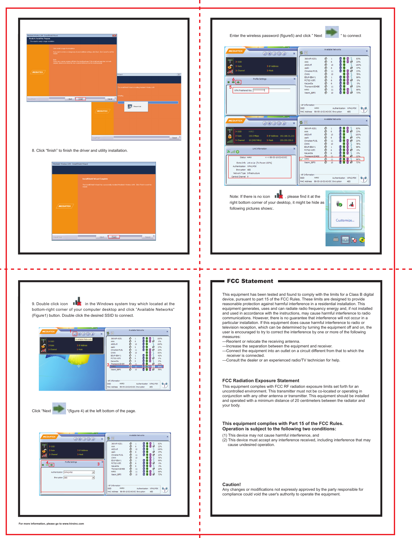 8. Click &ldquo;finish&rdquo; to finish the driver and utility installation. Enter the wireless password (figure5) and click &rdquo; Next                 &ldquo; to connectNote: If there is no icon              , please find it at the right bottom corner of your desktop, it might be hide as following pictures shows:.9. Double click icon              in the Windows system tray which located at the bottom-right corner of your computer desktop and click &rdquo;Available Networks&ldquo; (Figure1) button. Double click the desired SSID to connect. Click &ldquo;Next               &ldquo;(figure 4) at the left bottom of the page. FCC StatementThis equipment has been tested and found to comply with the limits for a Class B digital device, pursuant to part 15 of the FCC Rules. These limits are designed to provide reasonable protection against harmful interference in a residential installation. This equipment generates, uses and can radiate radio frequency energy and, if not installed and used in accordance with the instructions, may cause harmful interference to radio communications. However, there is no guarantee that interference will not occur in a particular installation. If this equipment does cause harmful interference to radio or television reception, which can be determined by turning the equipment off and on, the user is encouraged to try to correct the interference by one or more of the following measures: &mdash;Reorient or relocate the receiving antenna. &mdash;Increase the separation between the equipment and receiver. &mdash;Connect the equipment into an outlet on a circuit different from that to which the     receiver is connected. &mdash;Consult the dealer or an experienced radio/TV technician for help.This equipment complies with FCC RF radiation exposure limits set forth for an uncontrolled environment. This transmitter must not be co-located or operating in conjunction with any other antenna or transmitter. This equipment should be installed and operated with a minimum distance of 20 centimeters between the radiator and your body.(1) This device may not cause harmful interference, and (2) This device must accept any interference received, including interference that may     cause undesired operation.Caution! Any changes or modifications not expressly approved by the party responsible for compliance could void the user's authority to operate the equipment. FCC Radiation Exposure StatementThis equipment complies with Part 15 of the FCC Rules. Operation is subject to the following two conditions:For more information, please go to www.hiroinc.com