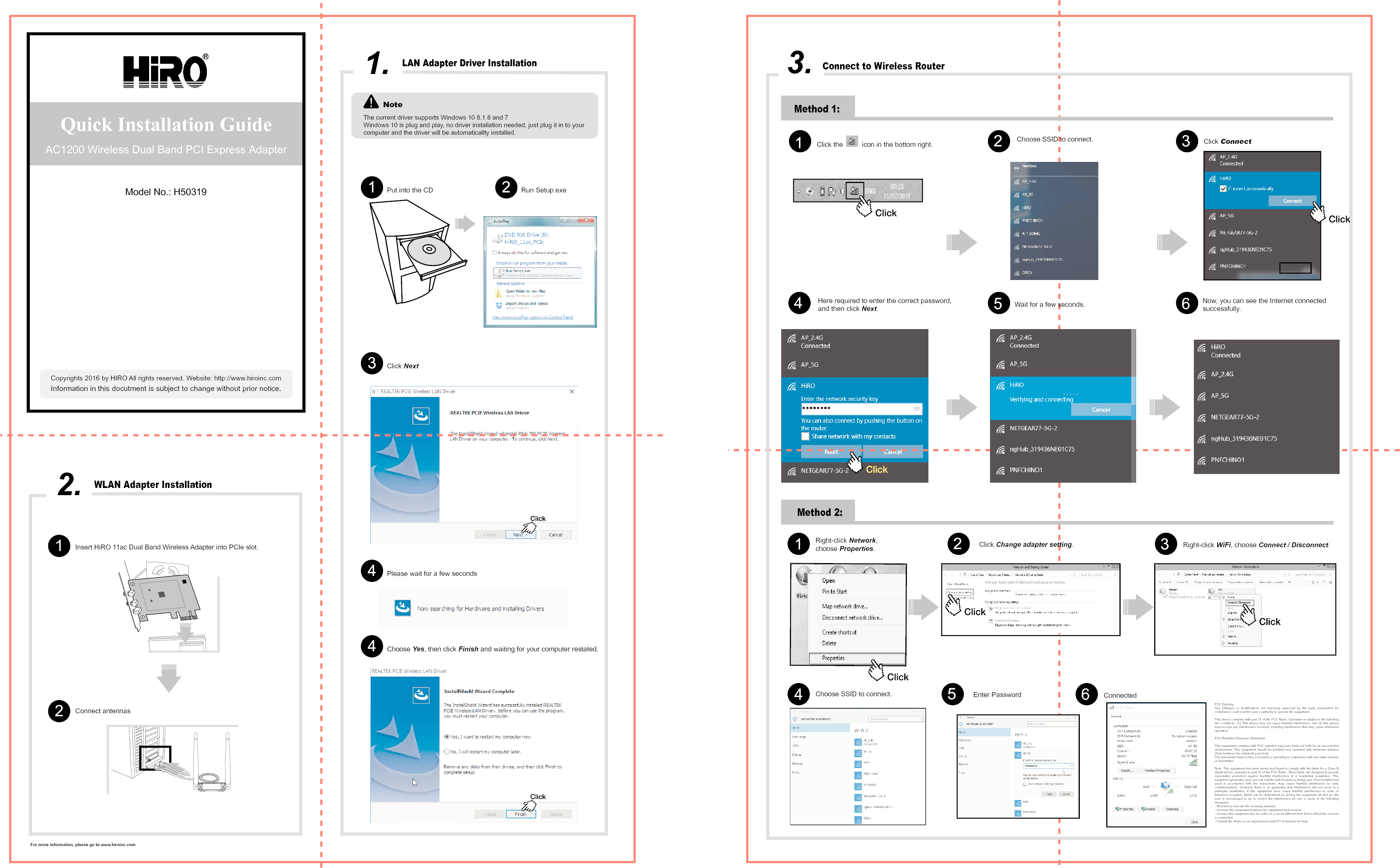 1.NoteThe current driver supports Windows 10 8.1 8 and 7Windows 10 is plug and play, no driver installation needed, just plug it in to your computer and the driver will be automaticallty installed.Put into the CD1Click Next3Please wait for a few seconds4Choose Yes, then click Finish and waiting for your computer restated.4Run Setup.exe2Quick Installation GuideAC1200 Wireless Dual Band PCI Express AdapterInformation in this docutment is subject to change without prior notice.For more information, please go to www.hiroinc.comCopyrights 2016 by HIRO All rights reserved. Website: http://www.hiroinc.comModel No.: H50319WLAN Adapter Installation2.Connect antennas Insert HiRO 11ac Dual Band Wireless Adapter into PCIe slot.12Method 1:3.Connect to Wireless RouterClick the          icon in the bottom right.  Choose SSID to connect.  Click Connect.Here required to enter the correct password, and then click Next. Wait for a few seconds. Now, you can see the Internet connected successfully.Method 2:Right-click Network,choose Properties.Click Change adapter setting.Right-click WiFi, choose Connect / Disconnect.564123Choose SSID to connect. Enter Password Connected45612 3FCC Warning:Any Changes or modifications not expressly approved by the party responsible for compliance could void the user&rsquo;s authority to operate the equipment.  This device complies with part 15 of the FCC Rules. Operation is subject to the following two conditions: (1) This device may not cause harmful interference, and (2) this device must accept any interference received, including interference that may cause undesired operation.   FCC Radiation Exposure Statement:  This equipment complies with FCC radiation exposure limits set forth for an uncontrolled environment. This equipment should be installed and operated with minimum distance 20cm between the radiator&amp; your body.  This transmitter must not be co-located or operating in conjunction with any other antenna or transmitter. Note: This equipment has been tested and found to comply with the limits for a Class B digital device, pursuant to part 15 of the FCC Rules. These limits are designed to provide reasonable protection against harmful interference in a residential installation. This equipment generates uses and can radiate radio frequency energy and, if not installed and used in accordance with the instructions, may cause harmful interference to radio communications. However, there is no guarantee that interference will not occur in a particular installation. If this equipment does cause harmful interference to radio or television reception, which can be determined by turning the equipment off and on, the user is encouraged to try to correct the interference by one or more of the following measures:  - Reorient or relocate the receiving antenna.  - Increase the separation between the equipment and receiver.  - Connect the equipment into an outlet on a circuit different from that to which the receiver is connected.  - Consult the dealer or an experienced radio/TV technician for help.  