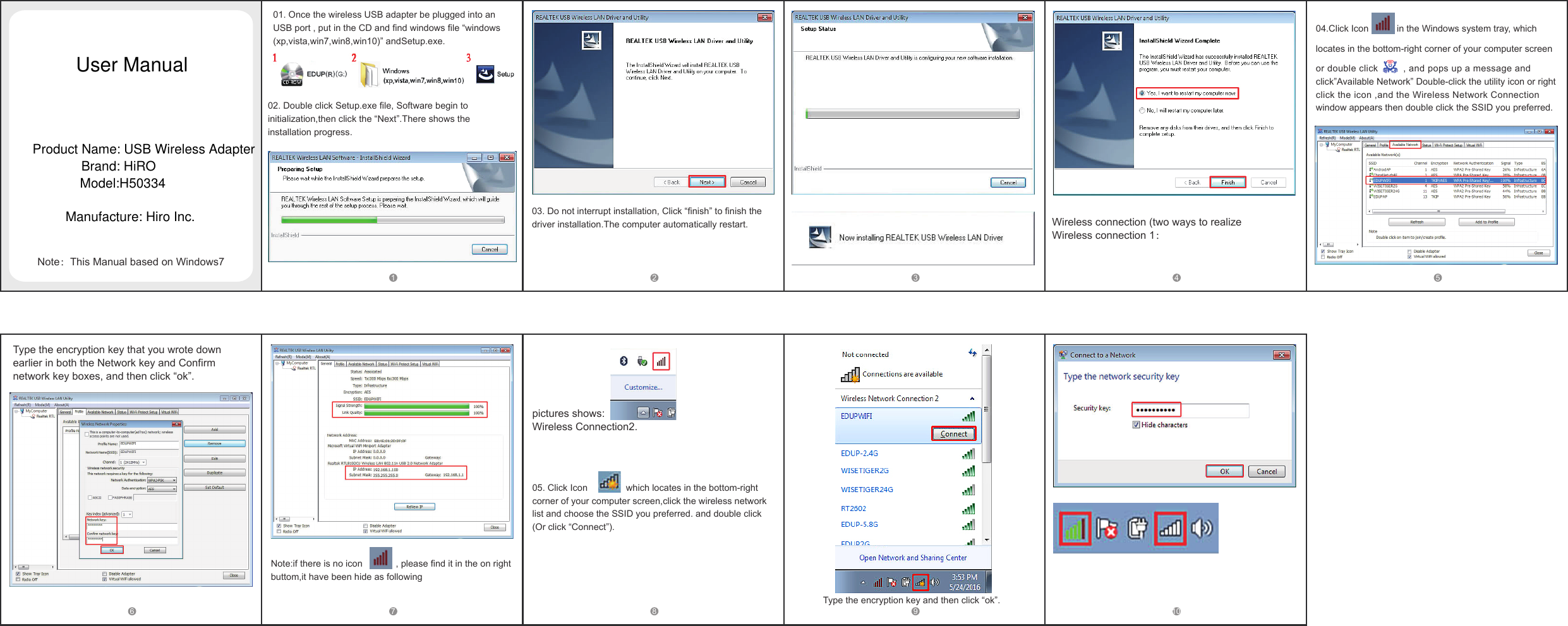 01. Once the wireless USB adapter be plugged into an USB port , put in the CD and find windows file &ldquo;windows(xp,vista,win7,win8,win10)&rdquo; andSetup.exe.02. Double click Setup.exe file, Software begin to initialization,then click the &ldquo;Next&rdquo;.There shows the installation progress.03. Do not interrupt installation, Click &ldquo;finish&rdquo; to finish the driver installation.The computer automatically restart. Wireless connection (two ways to realizeWireless connection 1：04.Click Icon           in the Windows system tray, which locates in the bottom-right corner of your computer screen or double click         , and pops up a message and click&rdquo;Available Network&rdquo; Double-click the utility icon or right click the icon ,and the Wireless Network Connection window appears then double click the SSID you preferred. 1 2 3 4 5Note：This Manual based on Windows76 7 8 9 10Note:if there is no icon             , please find it in the on right buttom,it have been hide as following pictures shows: Wireless Connection2.05. Click Icon               which locates in the bottom-right corner of your computer screen,click the wireless network list and choose the SSID you preferred. and double click(Or click &ldquo;Connect&rdquo;). Type the encryption key and then click &ldquo;ok&rdquo;.Type the encryption key that you wrote down earlier in both the Network key and Confirm network key boxes, and then click &ldquo;ok&rdquo;.User ManualProduct Name: USB Wireless AdapterBrand: HiROModel:H50334Manufacture: Hiro Inc.