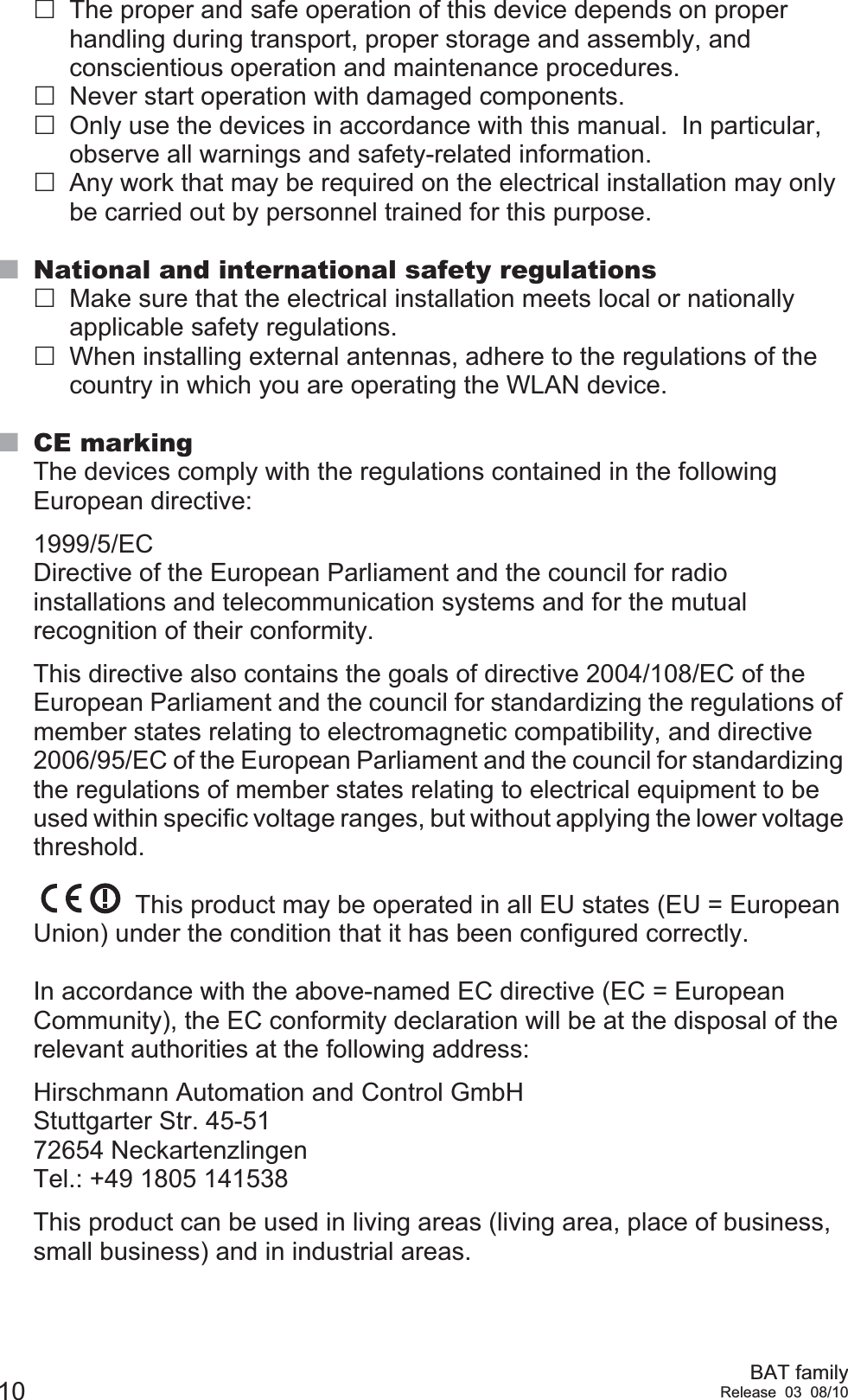 10 BAT familyRelease 03 08/10The proper and safe operation of this device depends on proper handling during transport, proper storage and assembly, and conscientious operation and maintenance procedures.Never start operation with damaged components.Only use the devices in accordance with this manual.  In particular, observe all warnings and safety-related information. Any work that may be required on the electrical installation may only be carried out by personnel trained for this purpose.National and international safety regulationsMake sure that the electrical installation meets local or nationally applicable safety regulations.When installing external antennas, adhere to the regulations of the country in which you are operating the WLAN device.CE markingThe devices comply with the regulations contained in the following European directive: 1999/5/ECDirective of the European Parliament and the council for radio installations and telecommunication systems and for the mutual recognition of their conformity.This directive also contains the goals of directive 2004/108/EC of the European Parliament and the council for standardizing the regulations of member states relating to electromagnetic compatibility, and directive 2006/95/EC of the European Parliament and the council for standardizing the regulations of member states relating to electrical equipment to be used within specific voltage ranges, but without applying the lower voltage threshold. This product may be operated in all EU states (EU = European Union) under the condition that it has been configured correctly. In accordance with the above-named EC directive (EC = European Community), the EC conformity declaration will be at the disposal of the relevant authorities at the following address:Hirschmann Automation and Control GmbHStuttgarter Str. 45-5172654 NeckartenzlingenTel.: +49 1805 141538This product can be used in living areas (living area, place of business, small business) and in industrial areas.