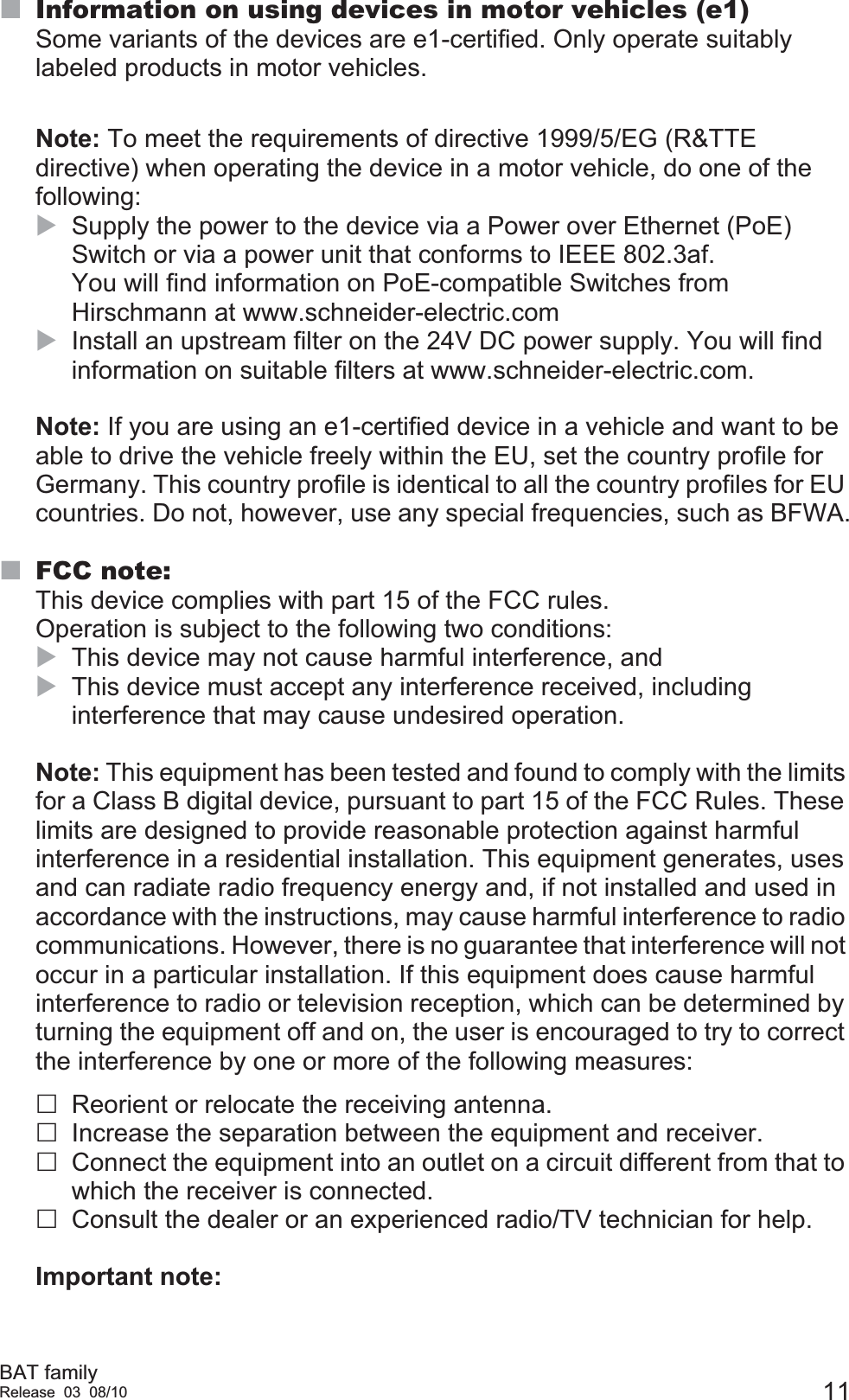 BAT familyRelease 03 08/10 11Information on using devices in motor vehicles (e1)Some variants of the devices are e1-certified. Only operate suitably labeled products in motor vehicles.Note: To meet the requirements of directive 1999/5/EG (R&amp;TTE directive) when operating the device in a motor vehicle, do one of the following:XSupply the power to the device via a Power over Ethernet (PoE) Switch or via a power unit that conforms to IEEE 802.3af. You will find information on PoE-compatible Switches from Hirschmann at www.schneider-electric.comXInstall an upstream filter on the 24V DC power supply. You will find information on suitable filters at www.schneider-electric.com.Note: If you are using an e1-certified device in a vehicle and want to be able to drive the vehicle freely within the EU, set the country profile for Germany. This country profile is identical to all the country profiles for EU countries. Do not, however, use any special frequencies, such as BFWA.FCC note:This device complies with part 15 of the FCC rules. Operation is subject to the following two conditions: XThis device may not cause harmful interference, andXThis device must accept any interference received, including interference that may cause undesired operation.Note: This equipment has been tested and found to comply with the limits for a Class B digital device, pursuant to part 15 of the FCC Rules. These limits are designed to provide reasonable protection against harmful interference in a residential installation. This equipment generates, uses and can radiate radio frequency energy and, if not installed and used in accordance with the instructions, may cause harmful interference to radio communications. However, there is no guarantee that interference will not occur in a particular installation. If this equipment does cause harmful interference to radio or television reception, which can be determined by turning the equipment off and on, the user is encouraged to try to correct the interference by one or more of the following measures: Reorient or relocate the receiving antenna.Increase the separation between the equipment and receiver.Connect the equipment into an outlet on a circuit different from that to which the receiver is connected.Consult the dealer or an experienced radio/TV technician for help.Important note: