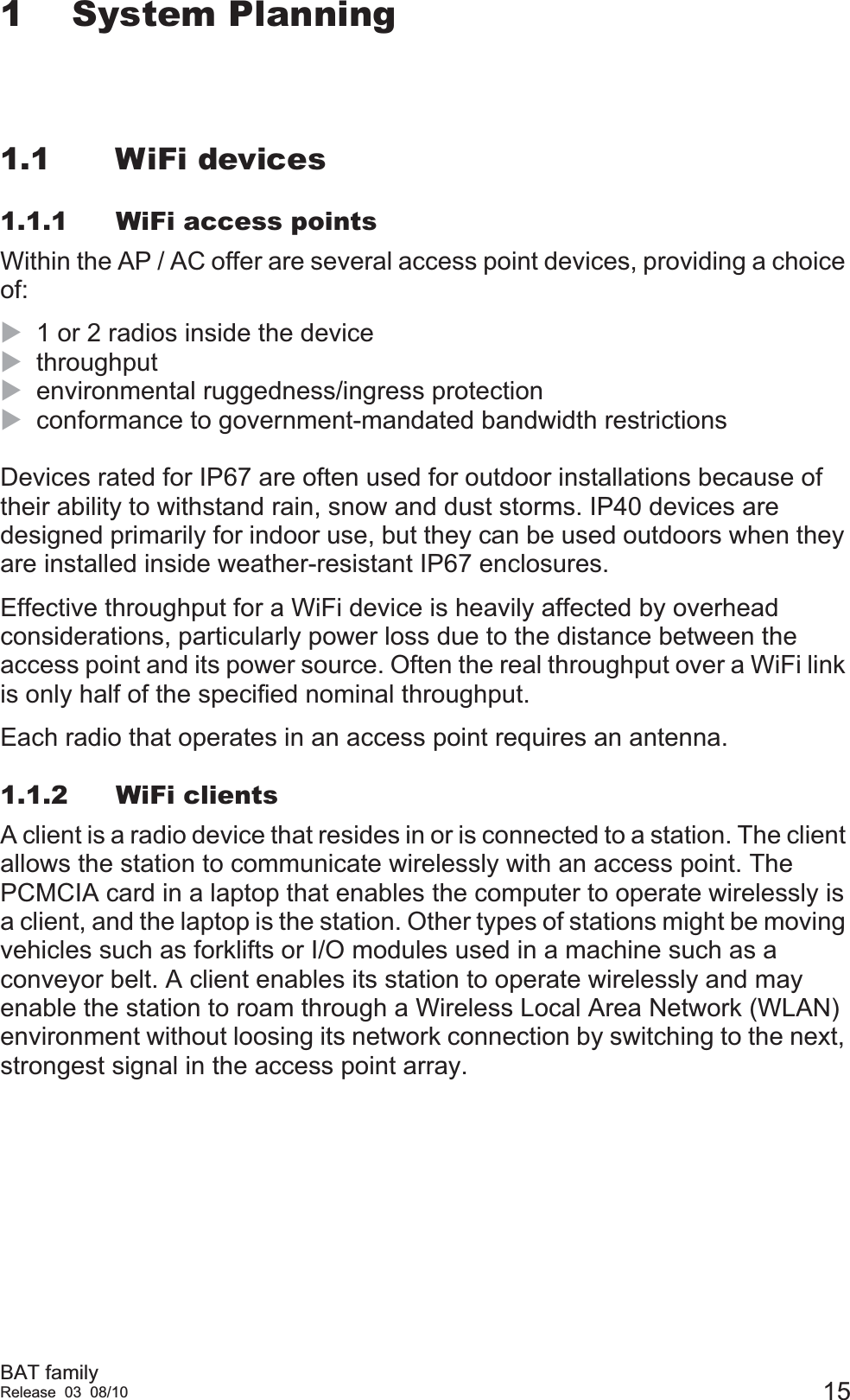 BAT familyRelease 03 08/10 151 System Planning1.1 WiFi devices1.1.1 WiFi access pointsWithin the AP / AC offer are several access point devices, providing a choice of:X1 or 2 radios inside the deviceXthroughputXenvironmental ruggedness/ingress protectionXconformance to government-mandated bandwidth restrictionsDevices rated for IP67 are often used for outdoor installations because of their ability to withstand rain, snow and dust storms. IP40 devices are designed primarily for indoor use, but they can be used outdoors when they are installed inside weather-resistant IP67 enclosures.Effective throughput for a WiFi device is heavily affected by overhead considerations, particularly power loss due to the distance between the access point and its power source. Often the real throughput over a WiFi link is only half of the specified nominal throughput.Each radio that operates in an access point requires an antenna.1.1.2 WiFi clientsA client is a radio device that resides in or is connected to a station. The client allows the station to communicate wirelessly with an access point. The PCMCIA card in a laptop that enables the computer to operate wirelessly is a client, and the laptop is the station. Other types of stations might be moving vehicles such as forklifts or I/O modules used in a machine such as a conveyor belt. A client enables its station to operate wirelessly and may enable the station to roam through a Wireless Local Area Network (WLAN) environment without loosing its network connection by switching to the next, strongest signal in the access point array.