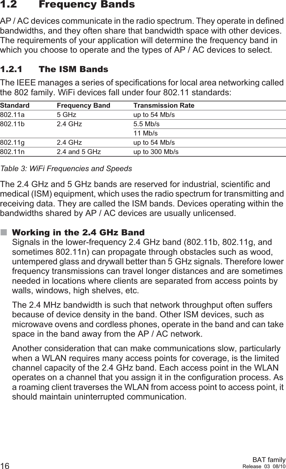 16 BAT familyRelease 03 08/101.2 Frequency BandsAP / AC devices communicate in the radio spectrum. They operate in defined bandwidths, and they often share that bandwidth space with other devices. The requirements of your application will determine the frequency band in which you choose to operate and the types of AP / AC devices to select.1.2.1 The ISM BandsThe IEEE manages a series of specifications for local area networking called the 802 family. WiFi devices fall under four 802.11 standards:The 2.4 GHz and 5 GHz bands are reserved for industrial, scientific and medical (ISM) equipment, which uses the radio spectrum for transmitting and receiving data. They are called the ISM bands. Devices operating within the bandwidths shared by AP / AC devices are usually unlicensed.Working in the 2.4 GHz BandSignals in the lower-frequency 2.4 GHz band (802.11b, 802.11g, and sometimes 802.11n) can propagate through obstacles such as wood, untempered glass and drywall better than 5 GHz signals. Therefore lower frequency transmissions can travel longer distances and are sometimes needed in locations where clients are separated from access points by walls, windows, high shelves, etc.The 2.4 MHz bandwidth is such that network throughput often suffers because of device density in the band. Other ISM devices, such as microwave ovens and cordless phones, operate in the band and can take space in the band away from the AP / AC network.Another consideration that can make communications slow, particularly when a WLAN requires many access points for coverage, is the limited channel capacity of the 2.4 GHz band. Each access point in the WLAN operates on a channel that you assign it in the configuration process. As a roaming client traverses the WLAN from access point to access point, it should maintain uninterrupted communication.Standard Frequency Band Transmission Rate802.11a 5 GHz up to 54 Mb/s802.11b 2.4 GHz 5.5 Mb/s11 Mb/s 802.11g 2.4 GHz up to 54 Mb/s802.11n 2.4 and 5 GHz up to 300 Mb/sTable 3: WiFi Frequencies and Speeds