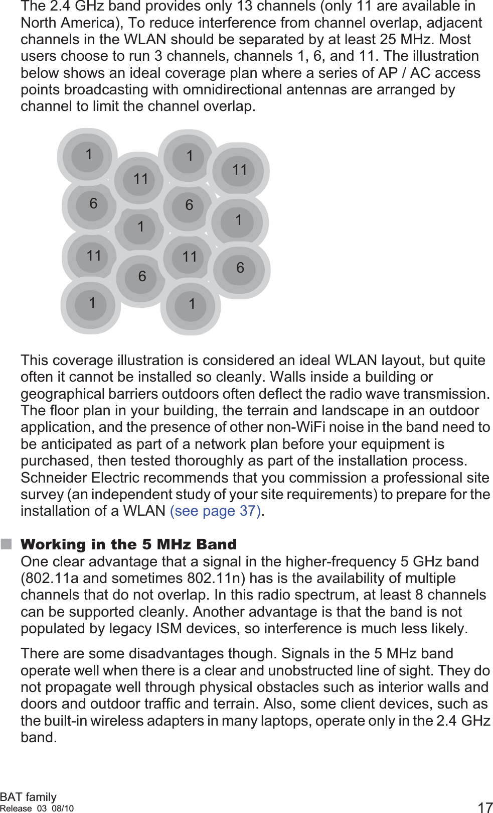 BAT familyRelease 03 08/10 17The 2.4 GHz band provides only 13 channels (only 11 are available in North America), To reduce interference from channel overlap, adjacent channels in the WLAN should be separated by at least 25 MHz. Most users choose to run 3 channels, channels 1, 6, and 11. The illustration below shows an ideal coverage plan where a series of AP / AC access points broadcasting with omnidirectional antennas are arranged by channel to limit the channel overlap.This coverage illustration is considered an ideal WLAN layout, but quite often it cannot be installed so cleanly. Walls inside a building or geographical barriers outdoors often deflect the radio wave transmission. The floor plan in your building, the terrain and landscape in an outdoor application, and the presence of other non-WiFi noise in the band need to be anticipated as part of a network plan before your equipment is purchased, then tested thoroughly as part of the installation process. Schneider Electric recommends that you commission a professional site survey (an independent study of your site requirements) to prepare for the installation of a WLAN (see page 37).Working in the 5 MHz BandOne clear advantage that a signal in the higher-frequency 5 GHz band (802.11a and sometimes 802.11n) has is the availability of multiple channels that do not overlap. In this radio spectrum, at least 8 channels can be supported cleanly. Another advantage is that the band is not populated by legacy ISM devices, so interference is much less likely.There are some disadvantages though. Signals in the 5 MHz band operate well when there is a clear and unobstructed line of sight. They do not propagate well through physical obstacles such as interior walls and doors and outdoor traffic and terrain. Also, some client devices, such as the built-in wireless adapters in many laptops, operate only in the 2.4 GHz band.111661161111111116