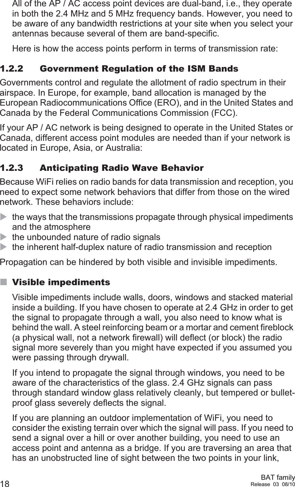 18 BAT familyRelease 03 08/10All of the AP / AC access point devices are dual-band, i.e., they operate in both the 2.4 MHz and 5 MHz frequency bands. However, you need to be aware of any bandwidth restrictions at your site when you select your antennas because several of them are band-specific.Here is how the access points perform in terms of transmission rate:1.2.2 Government Regulation of the ISM BandsGovernments control and regulate the allotment of radio spectrum in their airspace. In Europe, for example, band allocation is managed by the European Radiocommunications Office (ERO), and in the United States and Canada by the Federal Communications Commission (FCC).If your AP / AC network is being designed to operate in the United States or Canada, different access point modules are needed than if your network is located in Europe, Asia, or Australia:1.2.3 Anticipating Radio Wave BehaviorBecause WiFi relies on radio bands for data transmission and reception, you need to expect some network behaviors that differ from those on the wired network. These behaviors include:Xthe ways that the transmissions propagate through physical impediments and the atmosphereXthe unbounded nature of radio signalsXthe inherent half-duplex nature of radio transmission and receptionPropagation can be hindered by both visible and invisible impediments.Visible impedimentsVisible impediments include walls, doors, windows and stacked material inside a building. If you have chosen to operate at 2.4 GHz in order to get the signal to propagate through a wall, you also need to know what is behind the wall. A steel reinforcing beam or a mortar and cement fireblock (a physical wall, not a network firewall) will deflect (or block) the radio signal more severely than you might have expected if you assumed you were passing through drywall.If you intend to propagate the signal through windows, you need to be aware of the characteristics of the glass. 2.4 GHz signals can pass through standard window glass relatively cleanly, but tempered or bullet-proof glass severely deflects the signal.If you are planning an outdoor implementation of WiFi, you need to consider the existing terrain over which the signal will pass. If you need to send a signal over a hill or over another building, you need to use an access point and antenna as a bridge. If you are traversing an area that has an unobstructed line of sight between the two points in your link, 