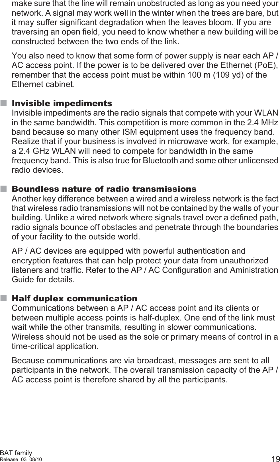 BAT familyRelease 03 08/10 19make sure that the line will remain unobstructed as long as you need your network. A signal may work well in the winter when the trees are bare, but it may suffer significant degradation when the leaves bloom. If you are traversing an open field, you need to know whether a new building will be constructed between the two ends of the link.You also need to know that some form of power supply is near each AP / AC access point. If the power is to be delivered over the Ethernet (PoE), remember that the access point must be within 100 m (109 yd) of the Ethernet cabinet.Invisible impedimentsInvisible impediments are the radio signals that compete with your WLAN in the same bandwidth. This competition is more common in the 2.4 MHz band because so many other ISM equipment uses the frequency band. Realize that if your business is involved in microwave work, for example, a 2.4 GHz WLAN will need to compete for bandwidth in the same frequency band. This is also true for Bluetooth and some other unlicensed radio devices. Boundless nature of radio transmissionsAnother key difference between a wired and a wireless network is the fact that wireless radio transmissions will not be contained by the walls of your building. Unlike a wired network where signals travel over a defined path, radio signals bounce off obstacles and penetrate through the boundaries of your facility to the outside world.AP / AC devices are equipped with powerful authentication and encryption features that can help protect your data from unauthorized listeners and traffic. Refer to the AP / AC Configuration and Aministration Guide for details.Half duplex communicationCommunications between a AP / AC access point and its clients or between multiple access points is half-duplex. One end of the link must wait while the other transmits, resulting in slower communications. Wireless should not be used as the sole or primary means of control in a time-critical application.Because communications are via broadcast, messages are sent to all participants in the network. The overall transmission capacity of the AP / AC access point is therefore shared by all the participants. 