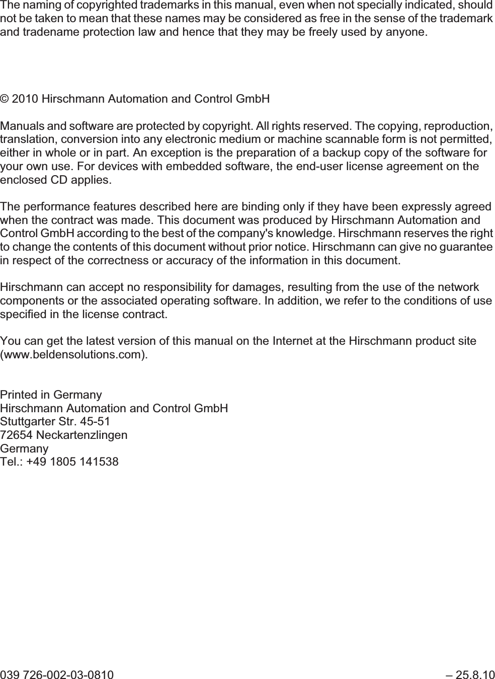 The naming of copyrighted trademarks in this manual, even when not specially indicated, should not be taken to mean that these names may be considered as free in the sense of the trademark and tradename protection law and hence that they may be freely used by anyone.© 2010 Hirschmann Automation and Control GmbHManuals and software are protected by copyright. All rights reserved. The copying, reproduction, translation, conversion into any electronic medium or machine scannable form is not permitted, either in whole or in part. An exception is the preparation of a backup copy of the software for your own use. For devices with embedded software, the end-user license agreement on the enclosed CD applies.The performance features described here are binding only if they have been expressly agreed when the contract was made. This document was produced by Hirschmann Automation and Control GmbH according to the best of the company&apos;s knowledge. Hirschmann reserves the right to change the contents of this document without prior notice. Hirschmann can give no guarantee in respect of the correctness or accuracy of the information in this document.Hirschmann can accept no responsibility for damages, resulting from the use of the network components or the associated operating software. In addition, we refer to the conditions of use specified in the license contract.You can get the latest version of this manual on the Internet at the Hirschmann product site (www.beldensolutions.com).Printed in GermanyHirschmann Automation and Control GmbHStuttgarter Str. 45-5172654 NeckartenzlingenGermanyTel.: +49 1805 141538039 726-002-03-0810  – 25.8.10