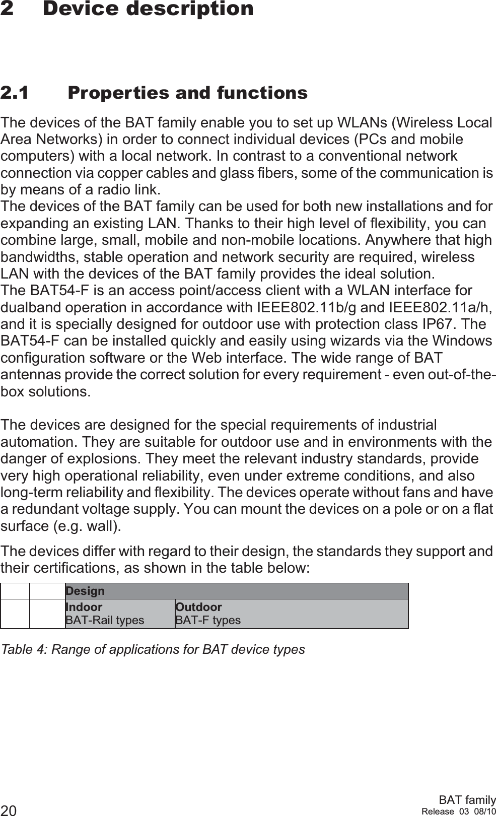 20 BAT familyRelease 03 08/102 Device description2.1 Properties and functionsThe devices of the BAT family enable you to set up WLANs (Wireless Local Area Networks) in order to connect individual devices (PCs and mobile computers) with a local network. In contrast to a conventional network connection via copper cables and glass fibers, some of the communication is by means of a radio link.The devices of the BAT family can be used for both new installations and for expanding an existing LAN. Thanks to their high level of flexibility, you can combine large, small, mobile and non-mobile locations. Anywhere that high bandwidths, stable operation and network security are required, wireless LAN with the devices of the BAT family provides the ideal solution.The BAT54-F is an access point/access client with a WLAN interface for dualband operation in accordance with IEEE802.11b/g and IEEE802.11a/h, and it is specially designed for outdoor use with protection class IP67. The BAT54-F can be installed quickly and easily using wizards via the Windows configuration software or the Web interface. The wide range of BAT antennas provide the correct solution for every requirement - even out-of-the-box solutions.The devices are designed for the special requirements of industrial automation. They are suitable for outdoor use and in environments with the danger of explosions. They meet the relevant industry standards, provide very high operational reliability, even under extreme conditions, and also long-term reliability and flexibility. The devices operate without fans and have a redundant voltage supply. You can mount the devices on a pole or on a flat surface (e.g. wall).The devices differ with regard to their design, the standards they support and their certifications, as shown in the table below:DesignIndoorBAT-Rail typesOutdoorBAT-F typesTable 4: Range of applications for BAT device types