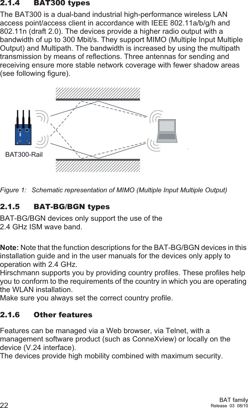 22 BAT familyRelease 03 08/102.1.4 BAT300 typesThe BAT300 is a dual-band industrial high-performance wireless LAN access point/access client in accordance with IEEE 802.11a/b/g/h and 802.11n (draft 2.0). The devices provide a higher radio output with a bandwidth of up to 300 Mbit/s. They support MIMO (Multiple Input Multiple Output) and Multipath. The bandwidth is increased by using the multipath transmission by means of reflections. Three antennas for sending and receiving ensure more stable network coverage with fewer shadow areas (see following figure).Figure 1: Schematic representation of MIMO (Multiple Input Multiple Output)2.1.5 BAT-BG/BGN typesBAT-BG/BGN devices only support the use of the 2.4 GHz ISM wave band.Note: Note that the function descriptions for the BAT-BG/BGN devices in this installation guide and in the user manuals for the devices only apply to operation with 2.4 GHz. Hirschmann supports you by providing country profiles. These profiles help you to conform to the requirements of the country in which you are operating the WLAN installation.Make sure you always set the correct country profile.2.1.6 Other featuresFeatures can be managed via a Web browser, via Telnet, with a management software product (such as ConneXview) or locally on the device (V.24 interface).The devices provide high mobility combined with maximum security.BAT300-Rail