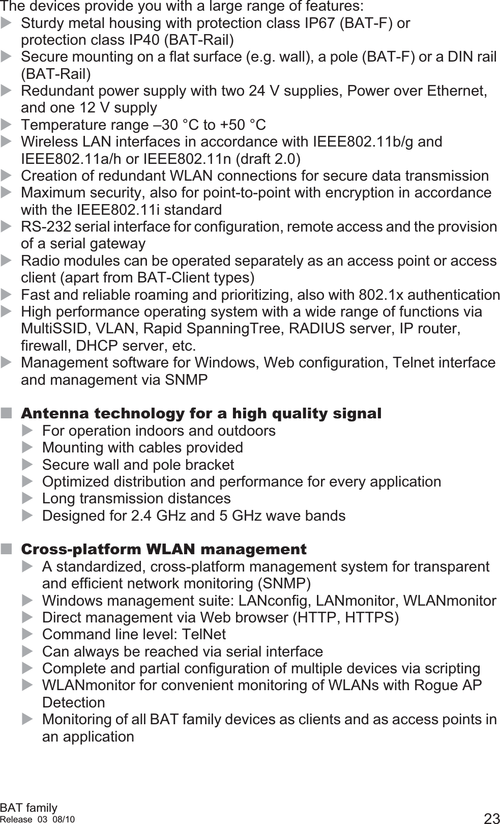 BAT familyRelease 03 08/10 23The devices provide you with a large range of features:XSturdy metal housing with protection class IP67 (BAT-F) or protection class IP40 (BAT-Rail)XSecure mounting on a flat surface (e.g. wall), a pole (BAT-F) or a DIN rail (BAT-Rail)XRedundant power supply with two 24 V supplies, Power over Ethernet, and one 12 V supplyXTemperature range –30 °C to +50 °CXWireless LAN interfaces in accordance with IEEE802.11b/g and IEEE802.11a/h or IEEE802.11n (draft 2.0)XCreation of redundant WLAN connections for secure data transmissionXMaximum security, also for point-to-point with encryption in accordance with the IEEE802.11i standardXRS-232 serial interface for configuration, remote access and the provision of a serial gatewayXRadio modules can be operated separately as an access point or access client (apart from BAT-Client types)XFast and reliable roaming and prioritizing, also with 802.1x authenticationXHigh performance operating system with a wide range of functions via MultiSSID, VLAN, Rapid SpanningTree, RADIUS server, IP router, firewall, DHCP server, etc.XManagement software for Windows, Web configuration, Telnet interface and management via SNMPAntenna technology for a high quality signalXFor operation indoors and outdoorsXMounting with cables providedXSecure wall and pole bracketXOptimized distribution and performance for every applicationXLong transmission distancesXDesigned for 2.4 GHz and 5 GHz wave bandsCross-platform WLAN managementXA standardized, cross-platform management system for transparent and efficient network monitoring (SNMP)XWindows management suite: LANconfig, LANmonitor, WLANmonitorXDirect management via Web browser (HTTP, HTTPS)XCommand line level: TelNetXCan always be reached via serial interfaceXComplete and partial configuration of multiple devices via scriptingXWLANmonitor for convenient monitoring of WLANs with Rogue AP DetectionXMonitoring of all BAT family devices as clients and as access points in an application