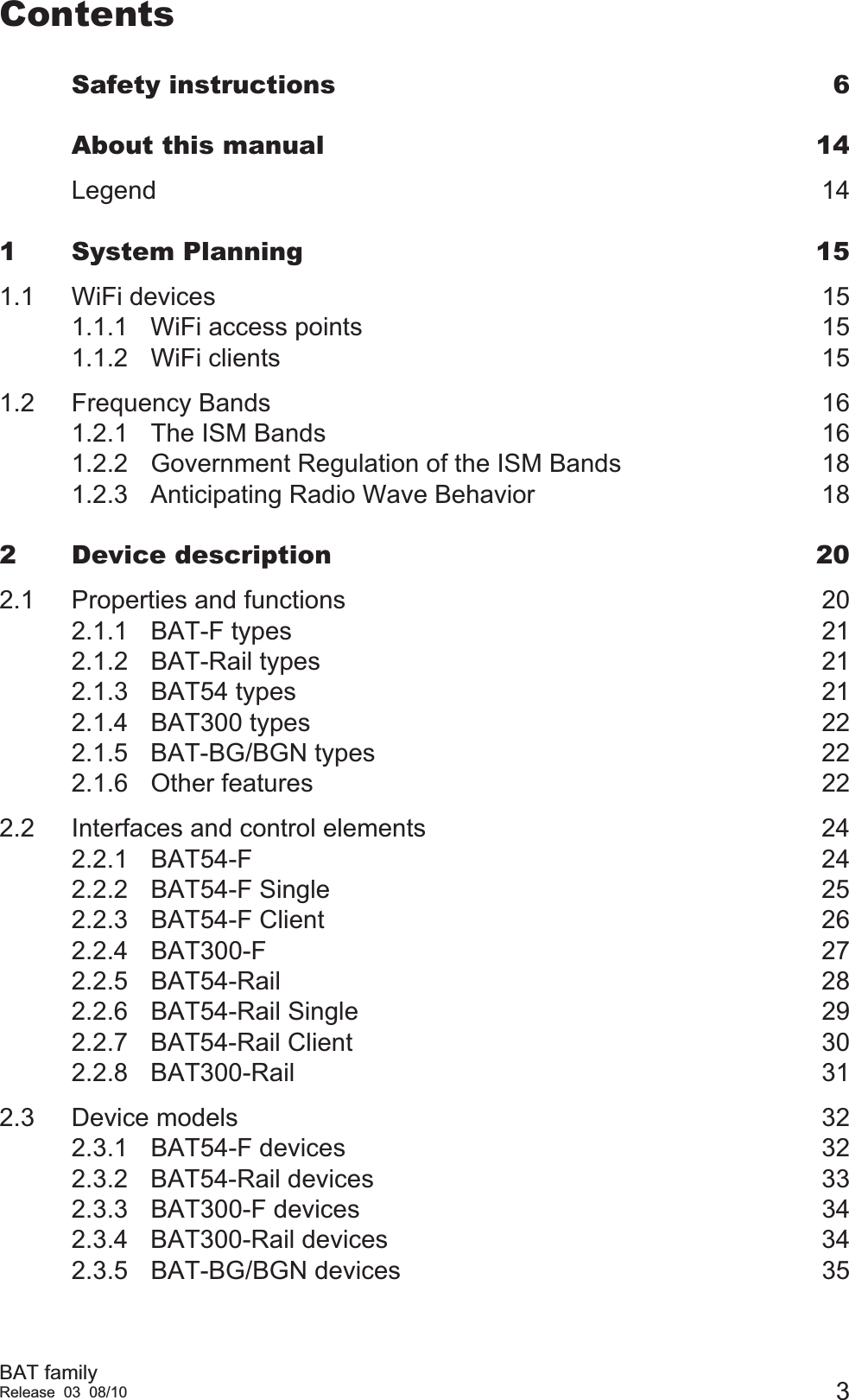 BAT familyRelease 03 08/10 3ContentsSafety instructions  6About this manual  14Legend 141 System Planning  151.1 WiFi devices  151.1.1 WiFi access points  151.1.2 WiFi clients  151.2 Frequency Bands  161.2.1 The ISM Bands  161.2.2 Government Regulation of the ISM Bands  181.2.3 Anticipating Radio Wave Behavior  182 Device description  202.1 Properties and functions  202.1.1 BAT-F types  212.1.2 BAT-Rail types  212.1.3 BAT54 types  212.1.4 BAT300 types  222.1.5 BAT-BG/BGN types  222.1.6 Other features  222.2 Interfaces and control elements  242.2.1 BAT54-F 242.2.2 BAT54-F Single  252.2.3 BAT54-F Client  262.2.4 BAT300-F 272.2.5 BAT54-Rail 282.2.6 BAT54-Rail Single  292.2.7 BAT54-Rail Client  302.2.8 BAT300-Rail 312.3 Device models  322.3.1 BAT54-F devices  322.3.2 BAT54-Rail devices  332.3.3 BAT300-F devices  342.3.4 BAT300-Rail devices  342.3.5 BAT-BG/BGN devices  35