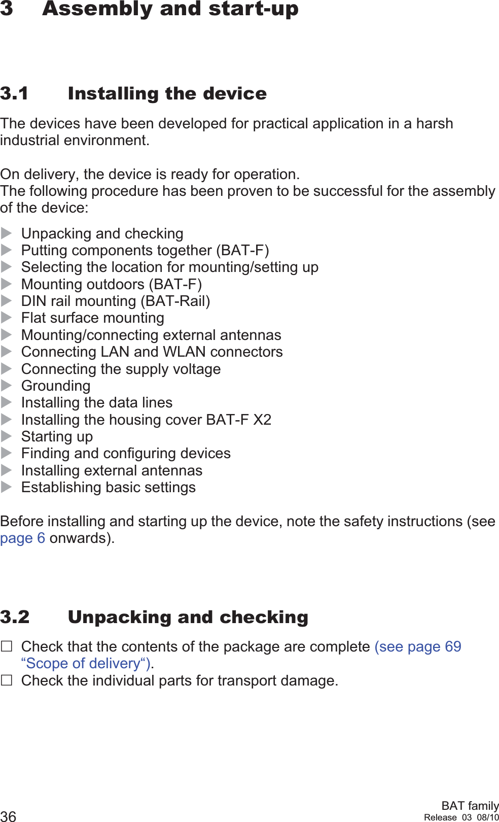 36 BAT familyRelease 03 08/103 Assembly and start-up3.1 Installing the deviceThe devices have been developed for practical application in a harsh industrial environment.On delivery, the device is ready for operation. The following procedure has been proven to be successful for the assembly of the device:XUnpacking and checkingXPutting components together (BAT-F)XSelecting the location for mounting/setting upXMounting outdoors (BAT-F)XDIN rail mounting (BAT-Rail)XFlat surface mountingXMounting/connecting external antennasXConnecting LAN and WLAN connectorsXConnecting the supply voltageXGroundingXInstalling the data linesXInstalling the housing cover BAT-F X2XStarting upXFinding and configuring devicesXInstalling external antennasXEstablishing basic settingsBefore installing and starting up the device, note the safety instructions (see page 6 onwards).3.2 Unpacking and checkingCheck that the contents of the package are complete (see page 69 “Scope of delivery“).Check the individual parts for transport damage.