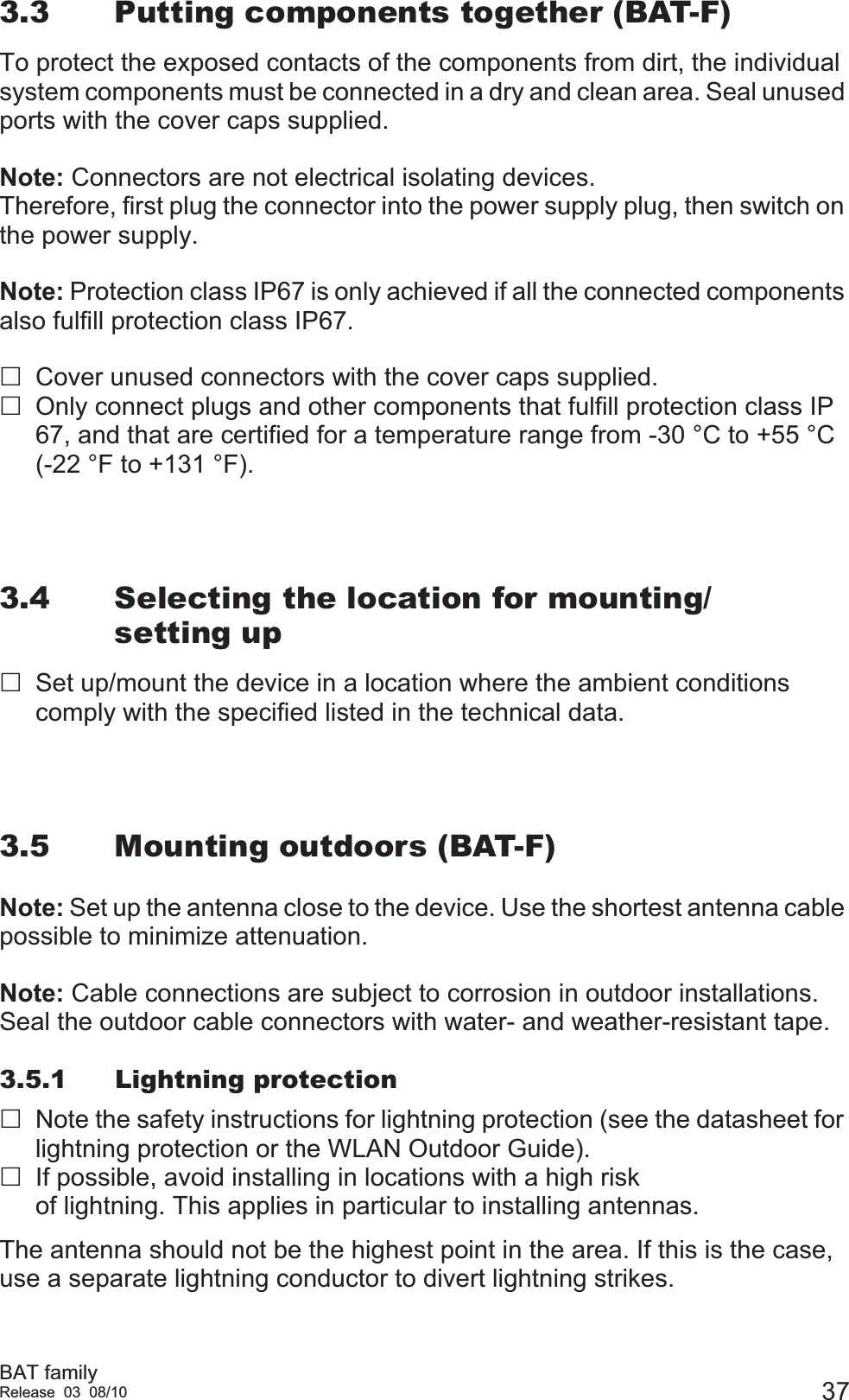 BAT familyRelease 03 08/10 373.3 Putting components together (BAT-F)To protect the exposed contacts of the components from dirt, the individual system components must be connected in a dry and clean area. Seal unused ports with the cover caps supplied.Note: Connectors are not electrical isolating devices.Therefore, first plug the connector into the power supply plug, then switch on the power supply.Note: Protection class IP67 is only achieved if all the connected components also fulfill protection class IP67.Cover unused connectors with the cover caps supplied.Only connect plugs and other components that fulfill protection class IP 67, and that are certified for a temperature range from -30 °C to +55 °C (-22 °F to +131 °F).3.4 Selecting the location for mounting/setting upSet up/mount the device in a location where the ambient conditions comply with the specified listed in the technical data.3.5 Mounting outdoors (BAT-F)Note: Set up the antenna close to the device. Use the shortest antenna cable possible to minimize attenuation.Note: Cable connections are subject to corrosion in outdoor installations.Seal the outdoor cable connectors with water- and weather-resistant tape.3.5.1 Lightning protectionNote the safety instructions for lightning protection (see the datasheet for lightning protection or the WLAN Outdoor Guide).If possible, avoid installing in locations with a high risk of lightning. This applies in particular to installing antennas.The antenna should not be the highest point in the area. If this is the case, use a separate lightning conductor to divert lightning strikes.