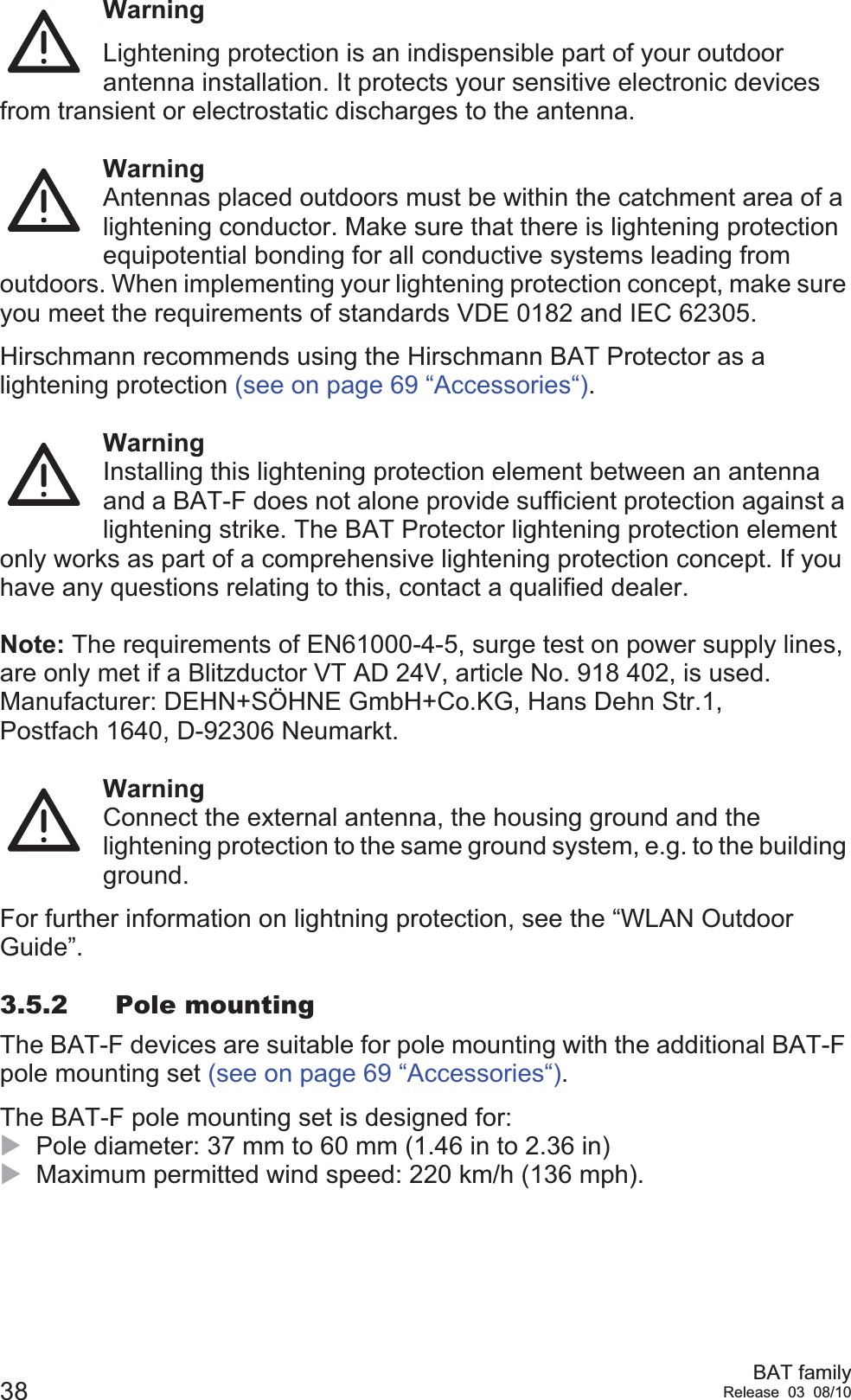 38 BAT familyRelease 03 08/10WarningLightening protection is an indispensible part of your outdoor antenna installation. It protects your sensitive electronic devices from transient or electrostatic discharges to the antenna.WarningAntennas placed outdoors must be within the catchment area of a lightening conductor. Make sure that there is lightening protection equipotential bonding for all conductive systems leading from outdoors. When implementing your lightening protection concept, make sure you meet the requirements of standards VDE 0182 and IEC 62305.Hirschmann recommends using the Hirschmann BAT Protector as a lightening protection (see on page 69 “Accessories“).WarningInstalling this lightening protection element between an antenna and a BAT-F does not alone provide sufficient protection against a lightening strike. The BAT Protector lightening protection element only works as part of a comprehensive lightening protection concept. If you have any questions relating to this, contact a qualified dealer.Note: The requirements of EN61000-4-5, surge test on power supply lines, are only met if a Blitzductor VT AD 24V, article No. 918 402, is used.Manufacturer: DEHN+SÖHNE GmbH+Co.KG, Hans Dehn Str.1, Postfach 1640, D-92306 Neumarkt.WarningConnect the external antenna, the housing ground and the lightening protection to the same ground system, e.g. to the building ground.For further information on lightning protection, see the “WLAN Outdoor Guide”.3.5.2 Pole mountingThe BAT-F devices are suitable for pole mounting with the additional BAT-F pole mounting set (see on page 69 “Accessories“).The BAT-F pole mounting set is designed for:XPole diameter: 37 mm to 60 mm (1.46 in to 2.36 in)XMaximum permitted wind speed: 220 km/h (136 mph).