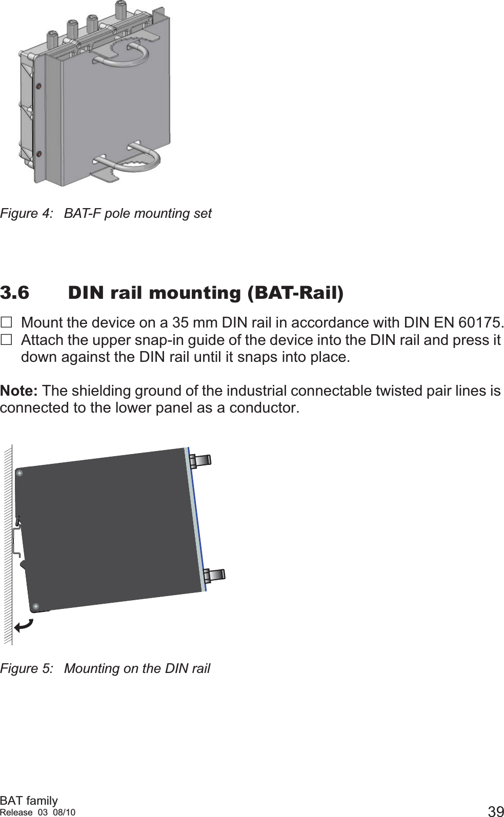 BAT familyRelease 03 08/10 39Figure 4: BAT-F pole mounting set3.6 DIN rail mounting (BAT-Rail)Mount the device on a 35 mm DIN rail in accordance with DIN EN 60175.Attach the upper snap-in guide of the device into the DIN rail and press it down against the DIN rail until it snaps into place.Note: The shielding ground of the industrial connectable twisted pair lines is connected to the lower panel as a conductor.Figure 5: Mounting on the DIN rail