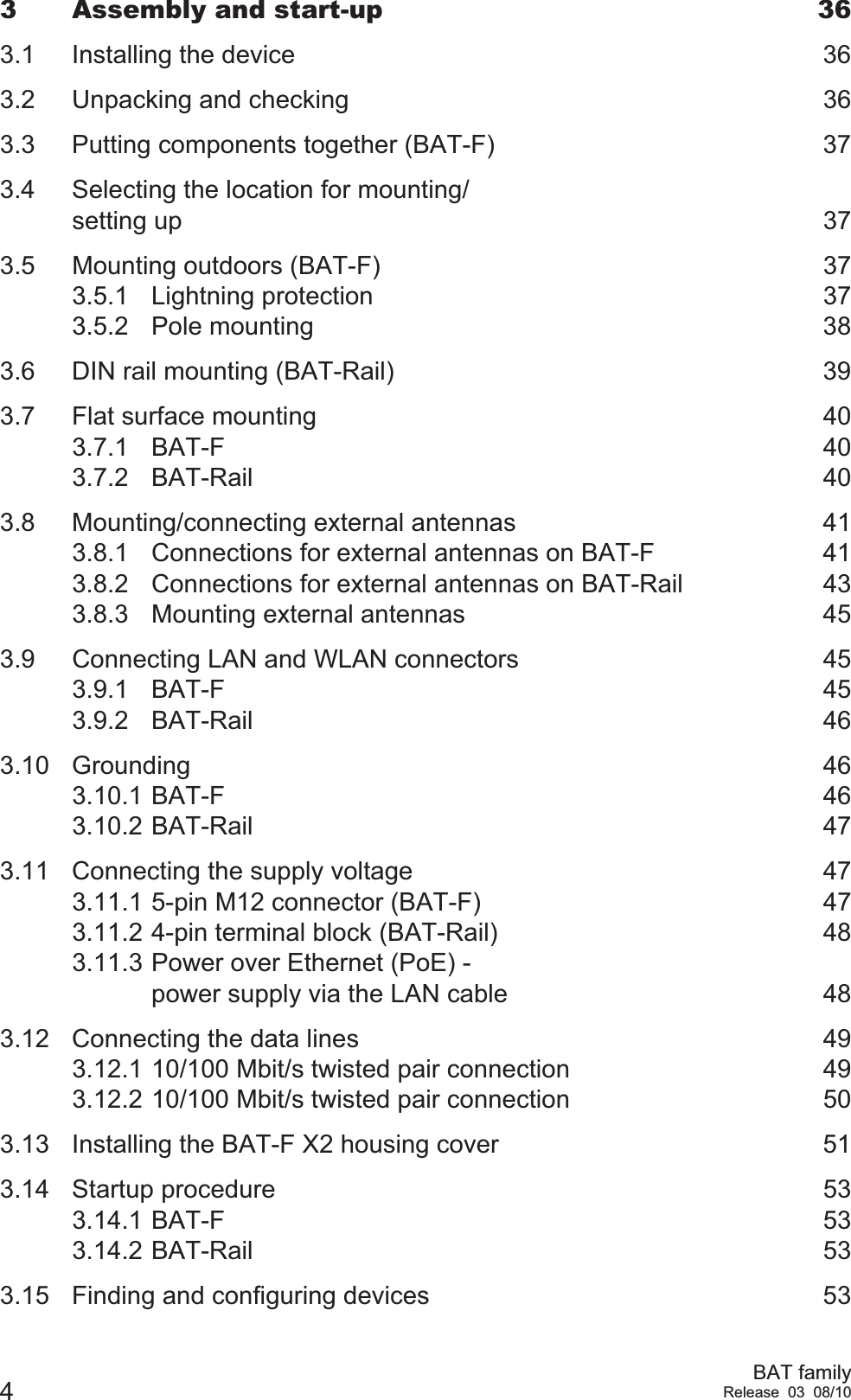 4BAT familyRelease 03 08/103 Assembly and start-up  363.1 Installing the device  363.2 Unpacking and checking  363.3 Putting components together (BAT-F)  373.4 Selecting the location for mounting/setting up  373.5 Mounting outdoors (BAT-F)  373.5.1 Lightning protection  373.5.2 Pole mounting  383.6 DIN rail mounting (BAT-Rail)  393.7 Flat surface mounting  403.7.1 BAT-F 403.7.2 BAT-Rail 403.8 Mounting/connecting external antennas  413.8.1 Connections for external antennas on BAT-F  413.8.2 Connections for external antennas on BAT-Rail  433.8.3 Mounting external antennas  453.9 Connecting LAN and WLAN connectors  453.9.1 BAT-F 453.9.2 BAT-Rail 463.10 Grounding 463.10.1 BAT-F 463.10.2 BAT-Rail 473.11 Connecting the supply voltage  473.11.1 5-pin M12 connector (BAT-F)  473.11.2 4-pin terminal block (BAT-Rail)  483.11.3 Power over Ethernet (PoE) - power supply via the LAN cable  483.12 Connecting the data lines  493.12.1 10/100 Mbit/s twisted pair connection  493.12.2 10/100 Mbit/s twisted pair connection  503.13 Installing the BAT-F X2 housing cover   513.14 Startup procedure  533.14.1 BAT-F 533.14.2 BAT-Rail 533.15 Finding and configuring devices  53