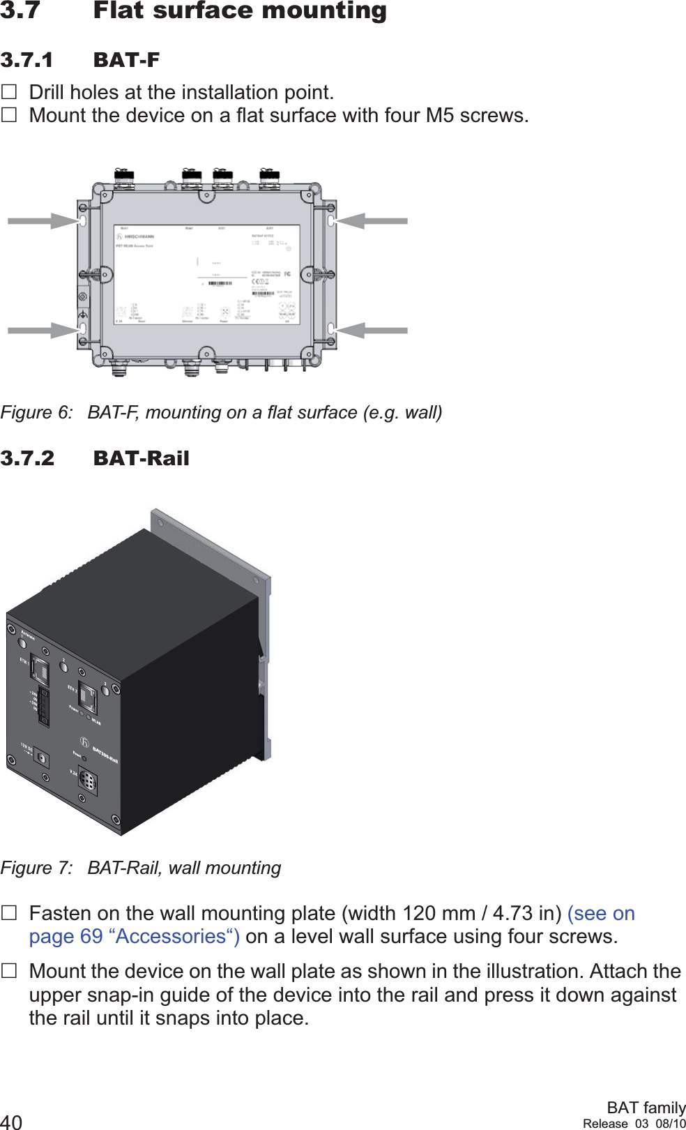 40 BAT familyRelease 03 08/103.7 Flat surface mounting3.7.1 BAT-FDrill holes at the installation point.Mount the device on a flat surface with four M5 screws.Figure 6: BAT-F, mounting on a flat surface (e.g. wall)3.7.2 BAT-RailFigure 7: BAT-Rail, wall mountingFasten on the wall mounting plate (width 120 mm / 4.73 in) (see on page 69 “Accessories“) on a level wall surface using four screws.Mount the device on the wall plate as shown in the illustration. Attach the upper snap-in guide of the device into the rail and press it down against the rail until it snaps into place.BAT300-Rail