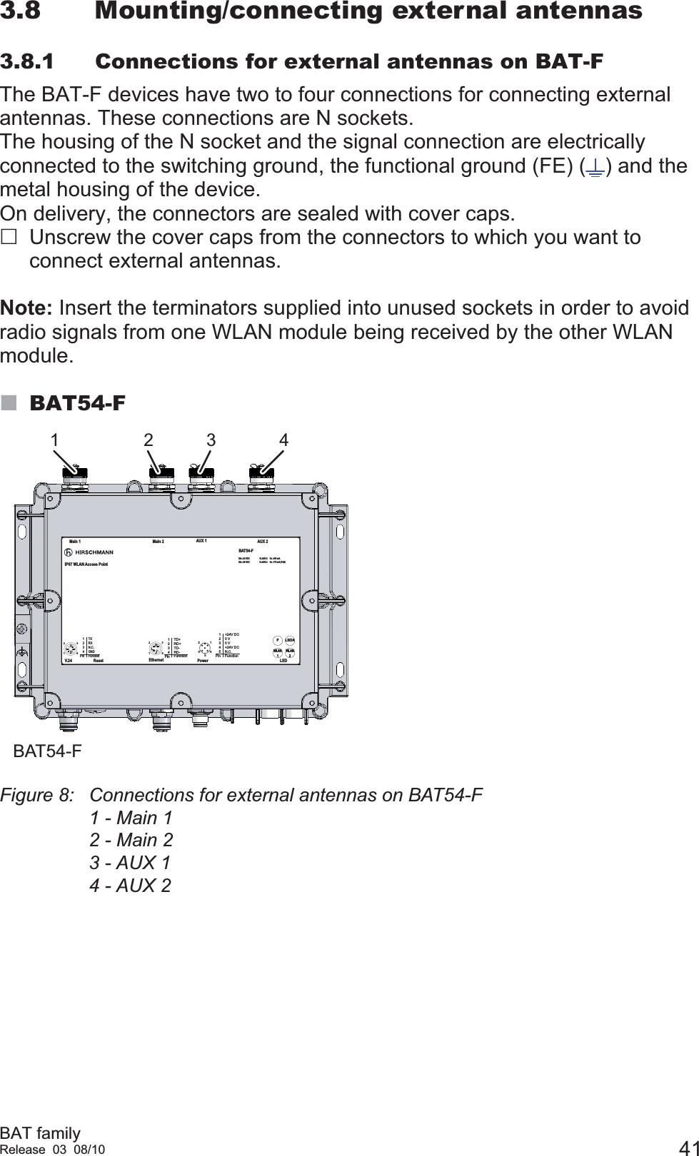 BAT familyRelease 03 08/10 413.8 Mounting/connecting external antennas3.8.1 Connections for external antennas on BAT-FThe BAT-F devices have two to four connections for connecting external antennas. These connections are N sockets.The housing of the N socket and the signal connection are electrically connected to the switching ground, the functional ground (FE) ( ) and the metal housing of the device.On delivery, the connectors are sealed with cover caps.Unscrew the cover caps from the connectors to which you want to connect external antennas.Note: Insert the terminators supplied into unused sockets in order to avoid radio signals from one WLAN module being received by the other WLAN module. BAT54-FFigure 8: Connections for external antennas on BAT54-F1 - Main 12 - Main 23 - AUX 14 - AUX 21 2 3 441231234PinTXRXN.C.GNDFunctionV.2 41234PinTD+RD+TD-RD-Function4123Ethernet4321512345Pin+24V DC0 V0 V+24V DCN.C.FunctionReset Power LEDMain 1 Main 2 AUX 1 AUX 2BAT54-FIP67 WLAN Access PointLS/DAPWLAN2WLAN1Uin : 24 VDCUin : 48 VDCCLASS 2CLASS 2Iin : 400 mAIin : 170 mA (PoE)BAT54-F