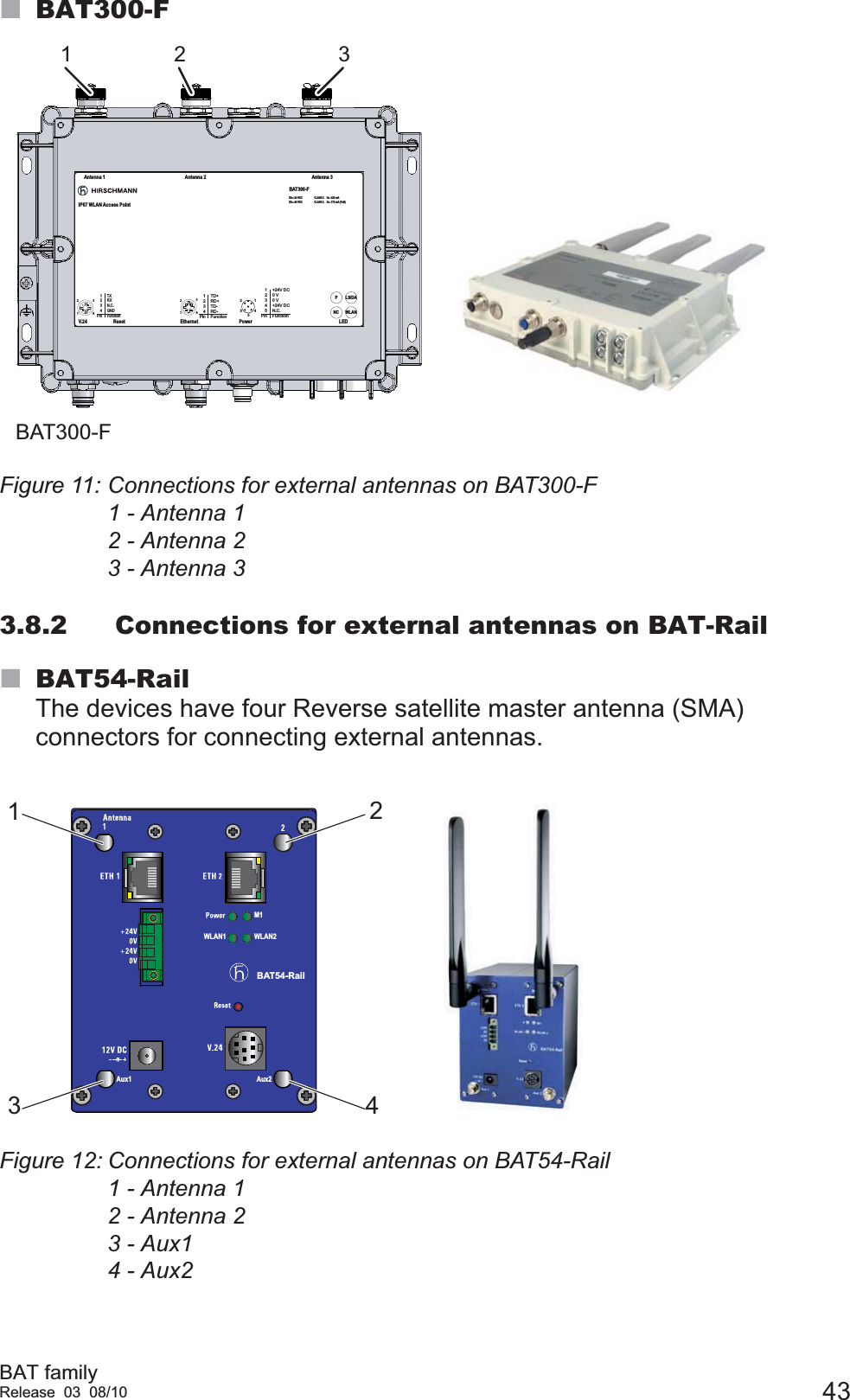 BAT familyRelease 03 08/10 43BAT300-FFigure 11: Connections for external antennas on BAT300-F1 - Antenna 12 - Antenna 23 - Antenna 33.8.2 Connections for external antennas on BAT-RailBAT54-RailThe devices have four Reverse satellite master antenna (SMA) connectors for connecting external antennas.Figure 12: Connections for external antennas on BAT54-Rail1 - Antenna 12 - Antenna 23 - Aux14 - Aux241231234PinTXRXN.C.GNDFunctionV.241234PinTD+RD+TD-RD-Function4123Ethernet4321512345Pin+24V DC0 V0 V+24V DCN.C.FunctionReset Power LEDAntenna 1 Antenna 2 Antenna 3BAT300-FIP67 WLAN Access PointLS/DAPUin : 24 VDCUin : 48 VDCCLASS 2CLASS 2Iin : 420 mAIin : 170 mA (PoE)WLANNC1 2 3BAT300-FBAT54-RailWLAN2WLAN1M1Aux1 Aux21342