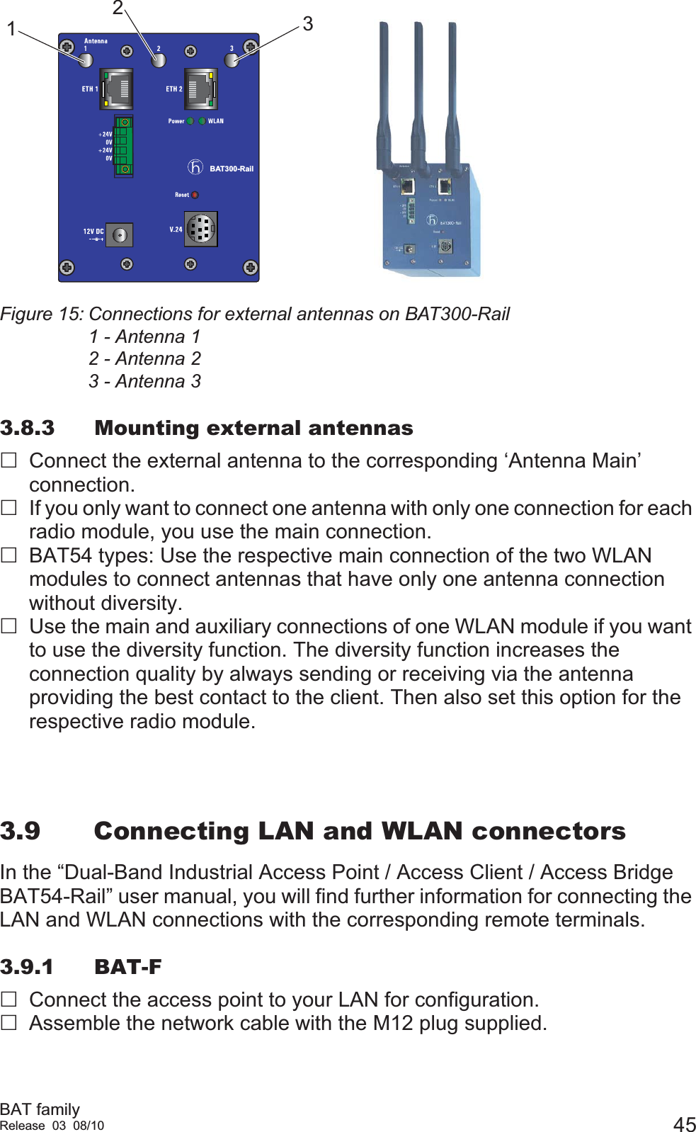 BAT familyRelease 03 08/10 45Figure 15: Connections for external antennas on BAT300-Rail1 - Antenna 12 - Antenna 23 - Antenna 33.8.3 Mounting external antennasConnect the external antenna to the corresponding ‘Antenna Main’ connection. If you only want to connect one antenna with only one connection for each radio module, you use the main connection.BAT54 types: Use the respective main connection of the two WLAN modules to connect antennas that have only one antenna connection without diversity.Use the main and auxiliary connections of one WLAN module if you want to use the diversity function. The diversity function increases the connection quality by always sending or receiving via the antenna providing the best contact to the client. Then also set this option for the respective radio module.3.9 Connecting LAN and WLAN connectorsIn the “Dual-Band Industrial Access Point / Access Client / Access Bridge BAT54-Rail” user manual, you will find further information for connecting the LAN and WLAN connections with the corresponding remote terminals.3.9.1 BAT-FConnect the access point to your LAN for configuration.Assemble the network cable with the M12 plug supplied.BAT300-Rail123