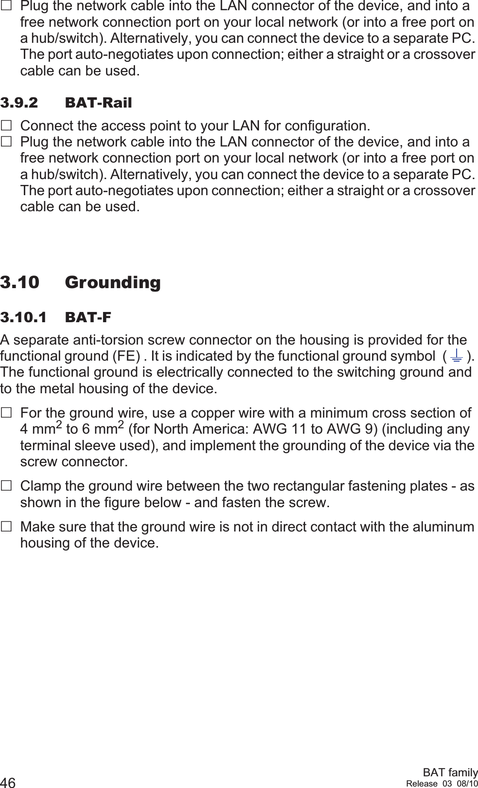 46 BAT familyRelease 03 08/10Plug the network cable into the LAN connector of the device, and into a free network connection port on your local network (or into a free port on a hub/switch). Alternatively, you can connect the device to a separate PC. The port auto-negotiates upon connection; either a straight or a crossover cable can be used.3.9.2 BAT-RailConnect the access point to your LAN for configuration.Plug the network cable into the LAN connector of the device, and into a free network connection port on your local network (or into a free port on a hub/switch). Alternatively, you can connect the device to a separate PC. The port auto-negotiates upon connection; either a straight or a crossover cable can be used.3.10 Grounding3.10.1 BAT-FA separate anti-torsion screw connector on the housing is provided for the functional ground (FE) . It is indicated by the functional ground symbol  ( ). The functional ground is electrically connected to the switching ground and to the metal housing of the device.For the ground wire, use a copper wire with a minimum cross section of 4 mm2 to 6 mm2 (for North America: AWG 11 to AWG 9) (including any terminal sleeve used), and implement the grounding of the device via the screw connector.Clamp the ground wire between the two rectangular fastening plates - as shown in the figure below - and fasten the screw.Make sure that the ground wire is not in direct contact with the aluminum housing of the device.