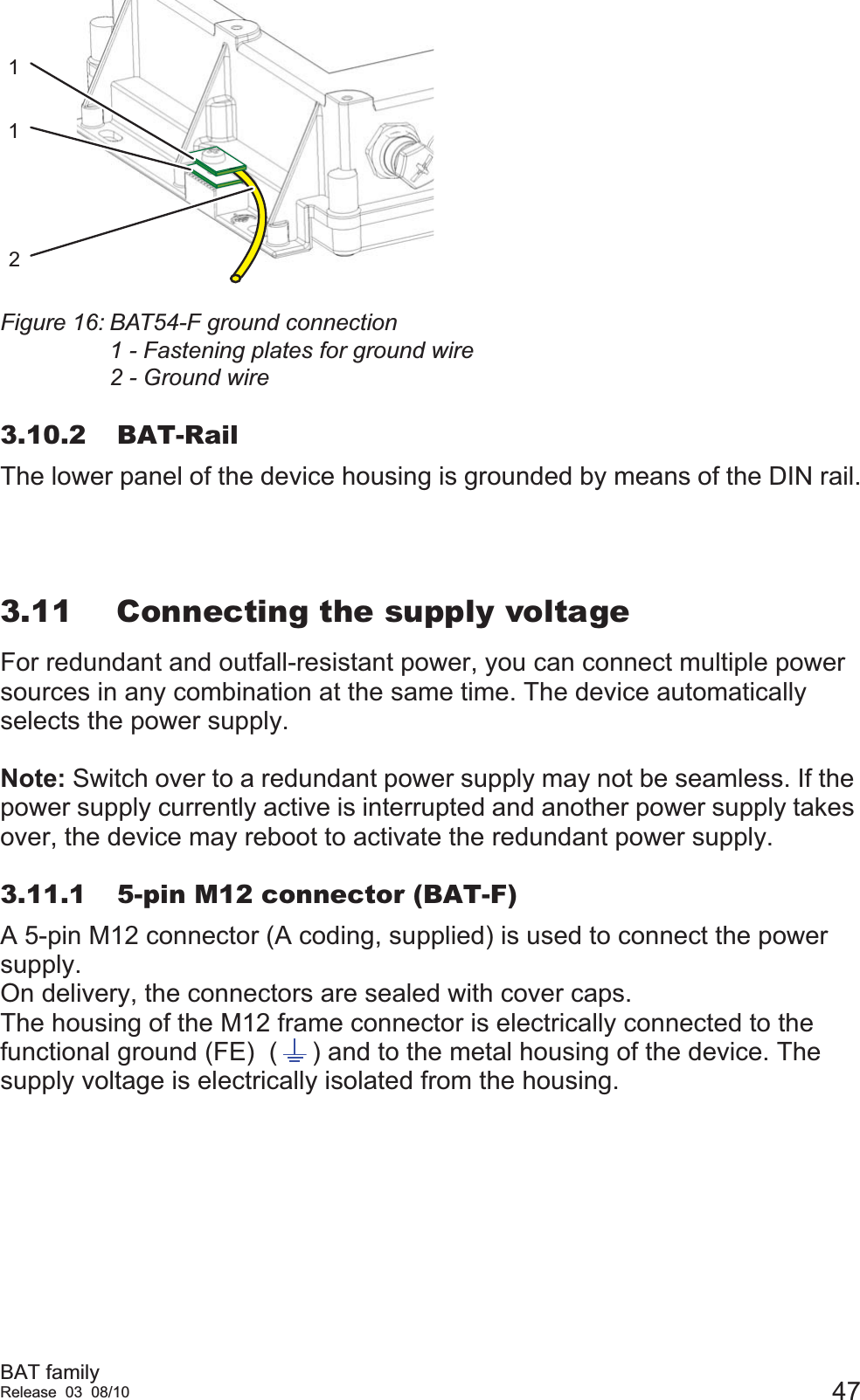 BAT familyRelease 03 08/10 47Figure 16: BAT54-F ground connection1 - Fastening plates for ground wire2 - Ground wire3.10.2 BAT-RailThe lower panel of the device housing is grounded by means of the DIN rail.3.11 Connecting the supply voltageFor redundant and outfall-resistant power, you can connect multiple power sources in any combination at the same time. The device automatically selects the power supply.  Note: Switch over to a redundant power supply may not be seamless. If the power supply currently active is interrupted and another power supply takes over, the device may reboot to activate the redundant power supply.3.11.1 5-pin M12 connector (BAT-F)A 5-pin M12 connector (A coding, supplied) is used to connect the power supply.On delivery, the connectors are sealed with cover caps.The housing of the M12 frame connector is electrically connected to the functional ground (FE)  ( ) and to the metal housing of the device. The supply voltage is electrically isolated from the housing.121