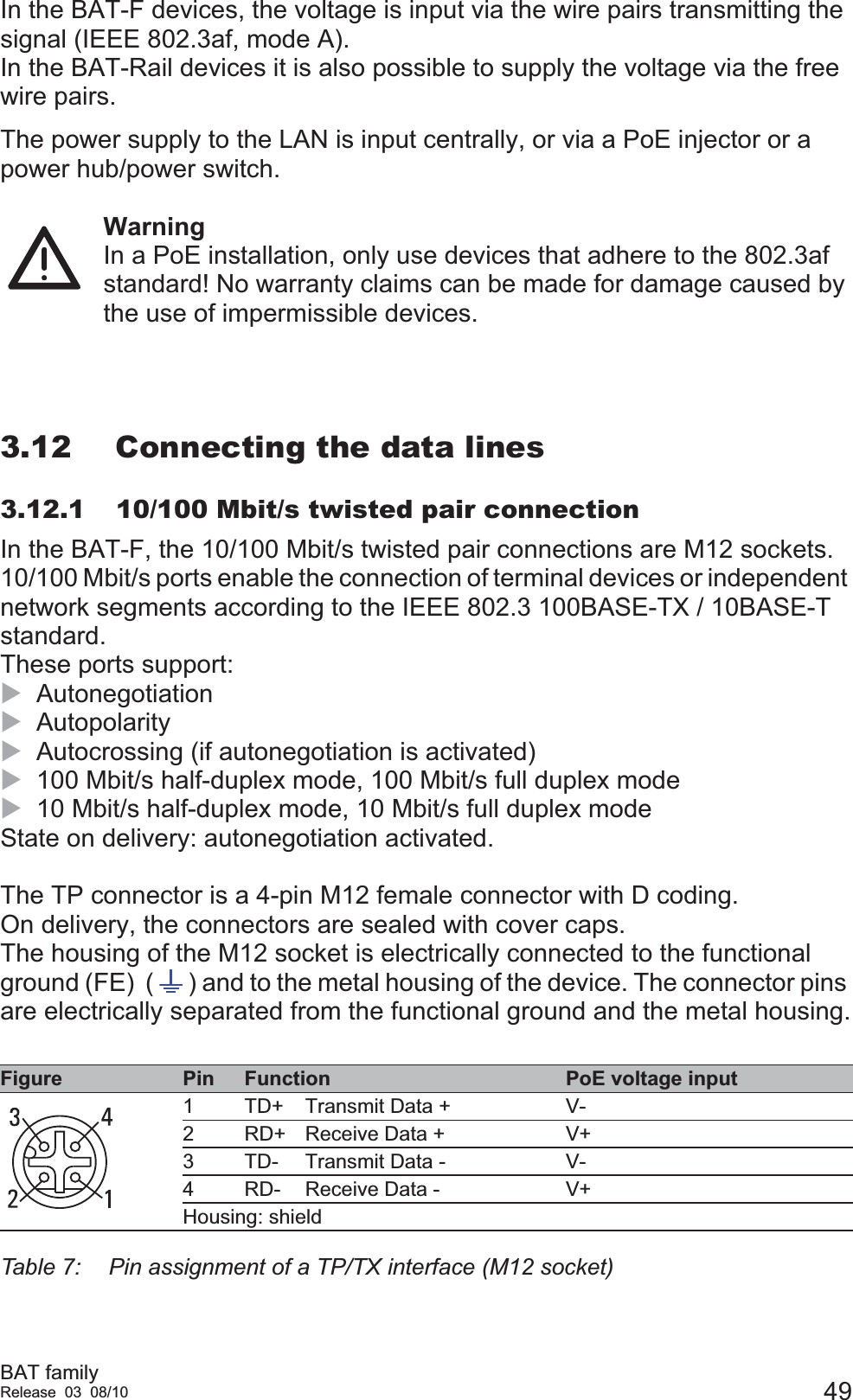 BAT familyRelease 03 08/10 49In the BAT-F devices, the voltage is input via the wire pairs transmitting the signal (IEEE 802.3af, mode A).In the BAT-Rail devices it is also possible to supply the voltage via the free wire pairs.The power supply to the LAN is input centrally, or via a PoE injector or a power hub/power switch.WarningIn a PoE installation, only use devices that adhere to the 802.3af standard! No warranty claims can be made for damage caused by the use of impermissible devices.3.12 Connecting the data lines3.12.1 10/100 Mbit/s twisted pair connectionIn the BAT-F, the 10/100 Mbit/s twisted pair connections are M12 sockets.10/100 Mbit/s ports enable the connection of terminal devices or independent network segments according to the IEEE 802.3 100BASE-TX / 10BASE-T standard. These ports support:XAutonegotiation XAutopolarity XAutocrossing (if autonegotiation is activated)X100 Mbit/s half-duplex mode, 100 Mbit/s full duplex modeX10 Mbit/s half-duplex mode, 10 Mbit/s full duplex modeState on delivery: autonegotiation activated.The TP connector is a 4-pin M12 female connector with D coding. On delivery, the connectors are sealed with cover caps.The housing of the M12 socket is electrically connected to the functional ground (FE)  ( ) and to the metal housing of the device. The connector pins are electrically separated from the functional ground and the metal housing.Figure Pin Function PoE voltage input1 TD+ Transmit Data + V-2 RD+ Receive Data + V+3 TD- Transmit Data - V-4 RD- Receive Data - V+Housing: shieldTable 7:  Pin assignment of a TP/TX interface (M12 socket)